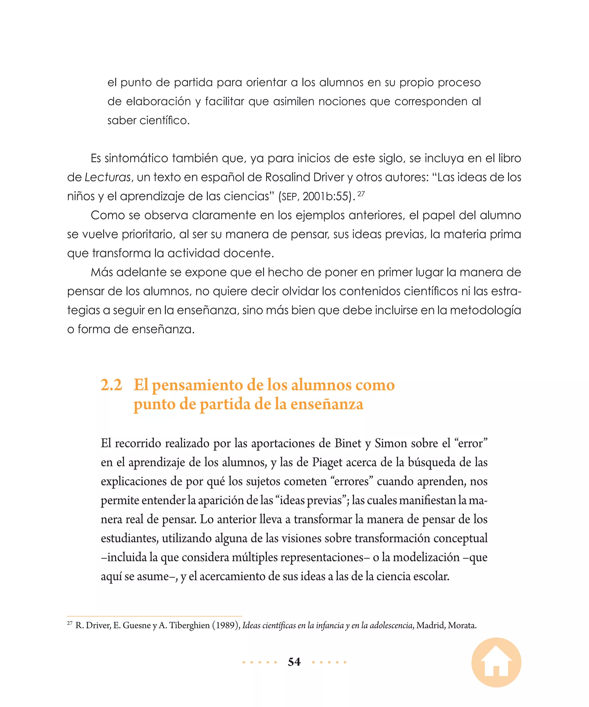 el punto de partida para orientar a los alumnos en su propio proceso
de elaboración y facilitar que asimilen nociones que corresponden al
saber científico.

Es sintomático también que, ya para inicios de este siglo, se incluya en el libro
de Lecturas, un texto en español de Rosalind Driver y otros autores: “Las ideas de los
niños y el aprendizaje de las ciencias” (sep, 2001b:55). 27
Como se observa claramente en los ejemplos anteriores, el papel del alumno
se vuelve prioritario, al ser su manera de pensar, sus ideas previas, la materia prima
que transforma la actividad docente.
Más adelante se expone que el hecho de poner en primer lugar la manera de
pensar de los alumnos, no quiere decir olvidar los contenidos científicos ni las estrategias a seguir en la enseñanza, sino más bien que debe incluirse en la metodología
o forma de enseñanza.

2.2	 El pensamiento de los alumnos como
punto de partida de la enseñanza
El recorrido realizado por las aportaciones de Binet y Simon sobre el “error”
en el aprendizaje de los alumnos, y las de Piaget acerca de la búsqueda de las
explicaciones de por qué los sujetos cometen “errores” cuando aprenden, nos
permite entender la aparición de las “ideas previas”; las cuales manifiestan la manera real de pensar. Lo anterior lleva a transformar la manera de pensar de los
estudiantes, utilizando alguna de las visiones sobre transformación conceptual
–incluida la que considera múltiples representaciones– o la modelización –que
aquí se asume–, y el acercamiento de sus ideas a las de la ciencia escolar.
	R. Driver, E. Guesne y A. Tiberghien (1989), Ideas científicas en la infancia y en la adolescencia, Madrid, Morata.

27

54

 