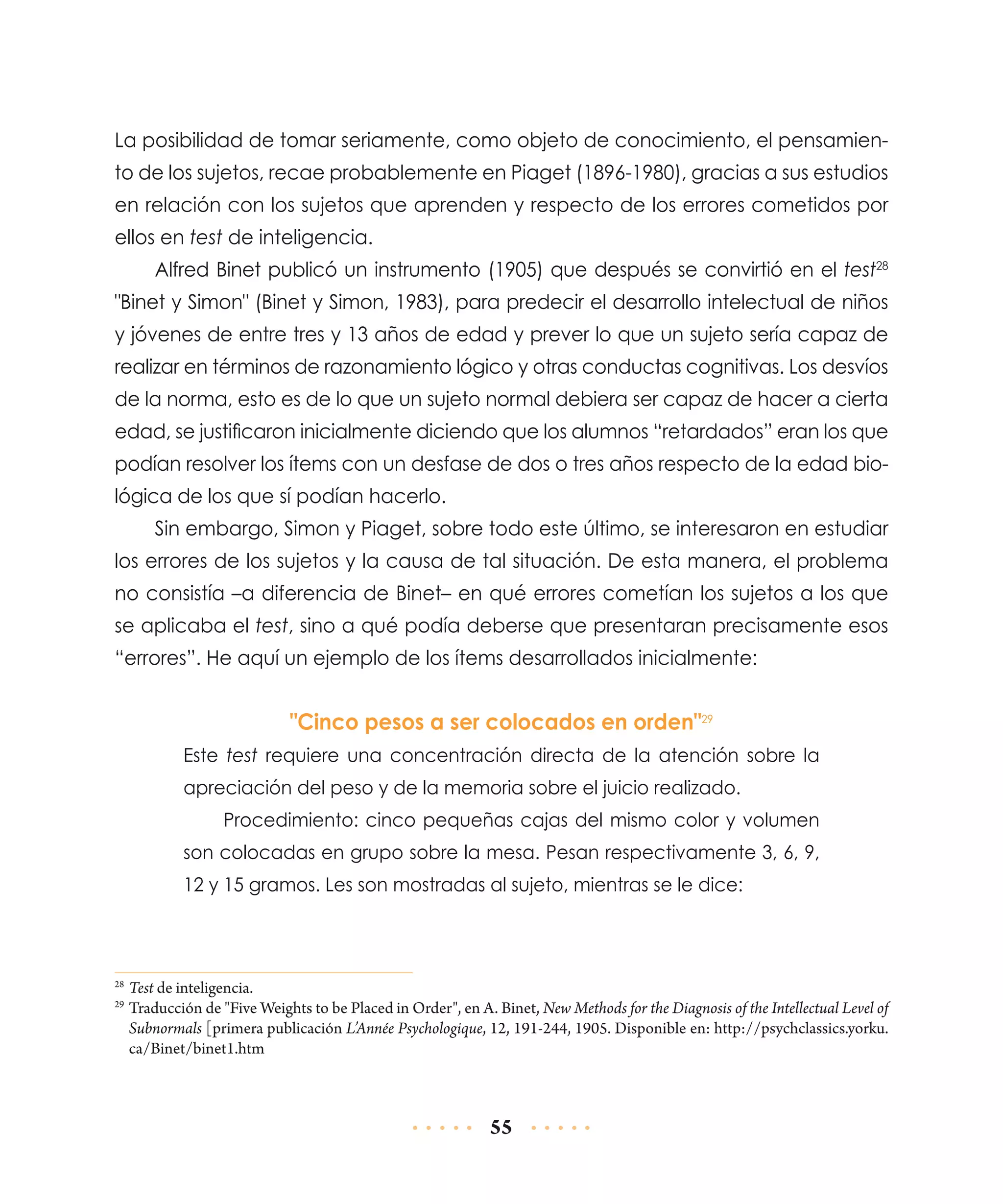 La posibilidad de tomar seriamente, como objeto de conocimiento, el pensamiento de los sujetos, recae probablemente en Piaget (1896-1980), gracias a sus estudios
en relación con los sujetos que aprenden y respecto de los errores cometidos por
ellos en test de inteligencia.
Alfred Binet publicó un instrumento (1905) que después se convirtió en el test28
"Binet y Simon" (Binet y Simon, 1983), para predecir el desarrollo intelectual de niños
y jóvenes de entre tres y 13 años de edad y prever lo que un sujeto sería capaz de
realizar en términos de razonamiento lógico y otras conductas cognitivas. Los desvíos
de la norma, esto es de lo que un sujeto normal debiera ser capaz de hacer a cierta
edad, se justificaron inicialmente diciendo que los alumnos “retardados” eran los que
podían resolver los ítems con un desfase de dos o tres años respecto de la edad biológica de los que sí podían hacerlo.
Sin embargo, Simon y Piaget, sobre todo este último, se interesaron en estudiar
los errores de los sujetos y la causa de tal situación. De esta manera, el problema
no consistía –a diferencia de Binet– en qué errores cometían los sujetos a los que
se aplicaba el test, sino a qué podía deberse que presentaran precisamente esos
“errores”. He aquí un ejemplo de los ítems desarrollados inicialmente:

"Cinco pesos a ser colocados en orden"29
Este test requiere una concentración directa de la atención sobre la
apreciación del peso y de la memoria sobre el juicio realizado.
Procedimiento: cinco pequeñas cajas del mismo color y volumen
son colocadas en grupo sobre la mesa. Pesan respectivamente 3, 6, 9,
12 y 15 gramos. Les son mostradas al sujeto, mientras se le dice:

	Test de inteligencia.
	Traducción de "Five Weights to be Placed in Order", en A. Binet, New Methods for the Diagnosis of the Intellectual Level of
Subnormals [primera publicación L’Année Psychologique, 12, 191-244, 1905. Disponible en: http://psychclassics.yorku.
ca/Binet/binet1.htm

28
29

55

 