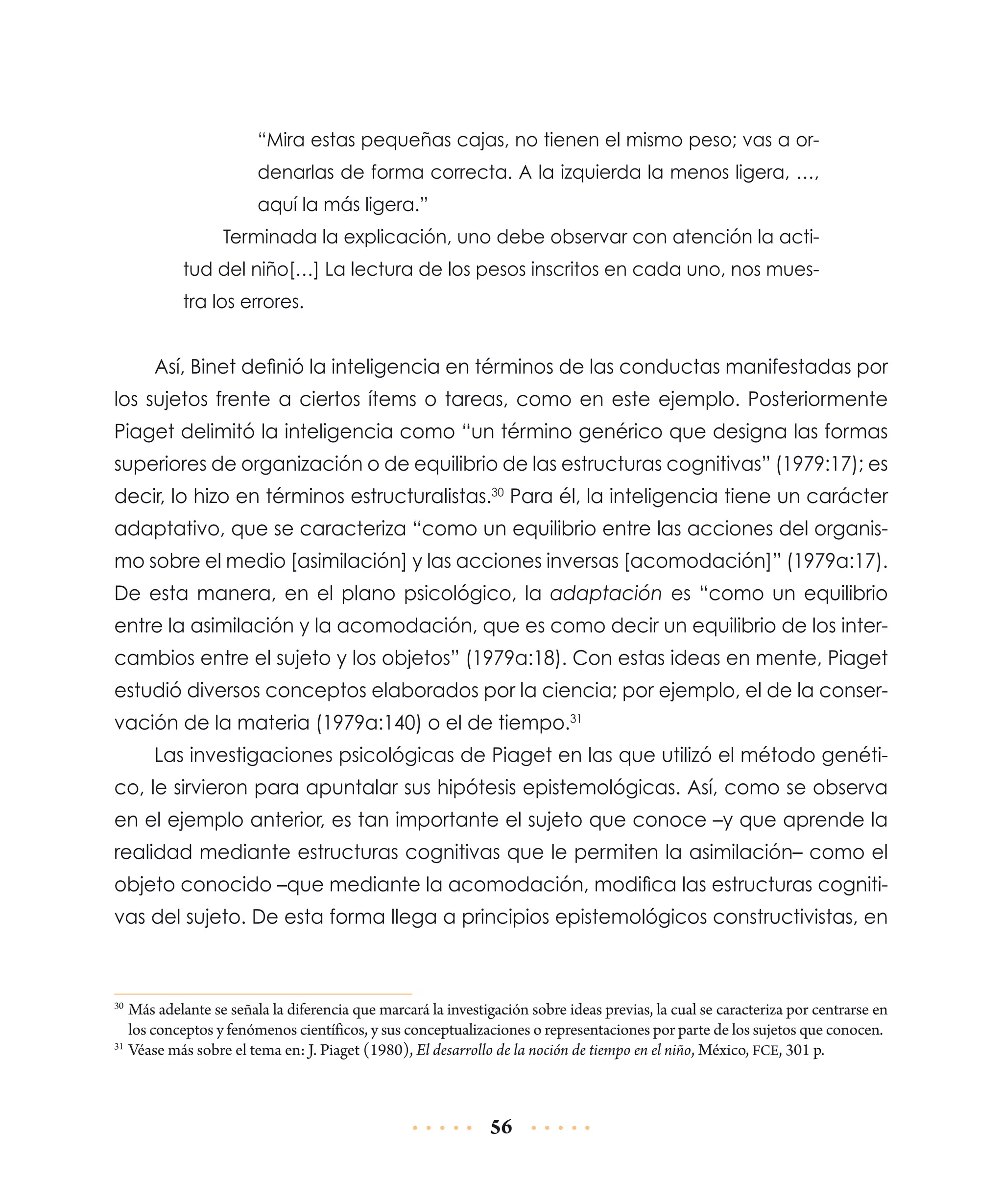 “Mira estas pequeñas cajas, no tienen el mismo peso; vas a ordenarlas de forma correcta. A la izquierda la menos ligera, …,
aquí la más ligera.”
Terminada la explicación, uno debe observar con atención la actitud del niño[…] La lectura de los pesos inscritos en cada uno, nos muestra los errores.

Así, Binet definió la inteligencia en términos de las conductas manifestadas por
los sujetos frente a ciertos ítems o tareas, como en este ejemplo. Posteriormente
Piaget delimitó la inteligencia como “un término genérico que designa las formas
superiores de organización o de equilibrio de las estructuras cognitivas” (1979:17); es
decir, lo hizo en términos estructuralistas.30 Para él, la inteligencia tiene un carácter
adaptativo, que se caracteriza “como un equilibrio entre las acciones del organismo sobre el medio [asimilación] y las acciones inversas [acomodación]” (1979a:17).
De esta manera, en el plano psicológico, la adaptación es “como un equilibrio
entre la asimilación y la acomodación, que es como decir un equilibrio de los intercambios entre el sujeto y los objetos” (1979a:18). Con estas ideas en mente, Piaget
estudió diversos conceptos elaborados por la ciencia; por ejemplo, el de la conservación de la materia (1979a:140) o el de tiempo.31
Las investigaciones psicológicas de Piaget en las que utilizó el método genético, le sirvieron para apuntalar sus hipótesis epistemológicas. Así, como se observa
en el ejemplo anterior, es tan importante el sujeto que conoce –y que aprende la
realidad mediante estructuras cognitivas que le permiten la asimilación– como el
objeto conocido –que mediante la acomodación, modifica las estructuras cognitivas del sujeto. De esta forma llega a principios epistemológicos constructivistas, en

	Más adelante se señala la diferencia que marcará la investigación sobre ideas previas, la cual se caracteriza por centrarse en
los conceptos y fenómenos científicos, y sus conceptualizaciones o representaciones por parte de los sujetos que conocen.
31
	Véase más sobre el tema en: J. Piaget (1980), El desarrollo de la noción de tiempo en el niño, México, FCE, 301 p.
30

56

 