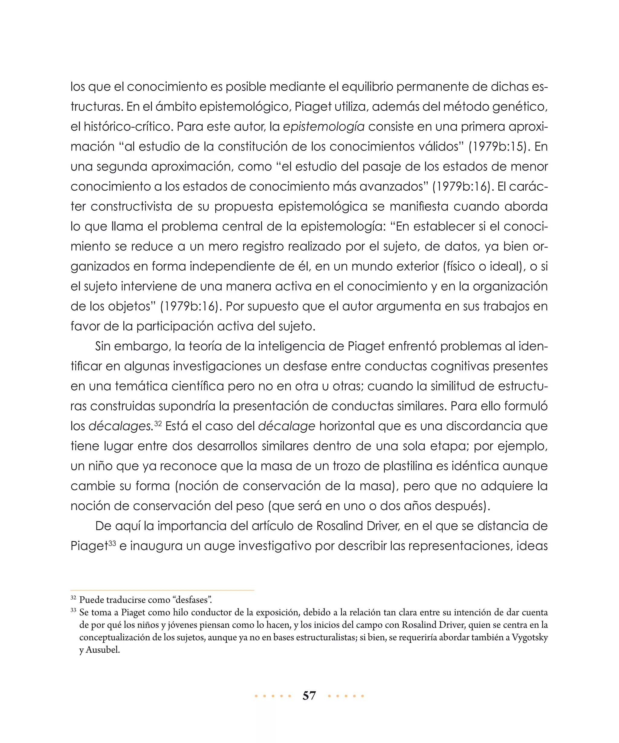 los que el conocimiento es posible mediante el equilibrio permanente de dichas estructuras. En el ámbito epistemológico, Piaget utiliza, además del método genético,
el histórico-crítico. Para este autor, la epistemología consiste en una primera aproximación “al estudio de la constitución de los conocimientos válidos” (1979b:15). En
una segunda aproximación, como “el estudio del pasaje de los estados de menor
conocimiento a los estados de conocimiento más avanzados” (1979b:16). El carácter constructivista de su propuesta epistemológica se manifiesta cuando aborda
lo que llama el problema central de la epistemología: “En establecer si el conocimiento se reduce a un mero registro realizado por el sujeto, de datos, ya bien organizados en forma independiente de él, en un mundo exterior (físico o ideal), o si
el sujeto interviene de una manera activa en el conocimiento y en la organización
de los objetos” (1979b:16). Por supuesto que el autor argumenta en sus trabajos en
favor de la participación activa del sujeto.
Sin embargo, la teoría de la inteligencia de Piaget enfrentó problemas al identificar en algunas investigaciones un desfase entre conductas cognitivas presentes
en una temática científica pero no en otra u otras; cuando la similitud de estructuras construidas supondría la presentación de conductas similares. Para ello formuló
los décalages.32 Está el caso del décalage horizontal que es una discordancia que
tiene lugar entre dos desarrollos similares dentro de una sola etapa; por ejemplo,
un niño que ya reconoce que la masa de un trozo de plastilina es idéntica aunque
cambie su forma (noción de conservación de la masa), pero que no adquiere la
noción de conservación del peso (que será en uno o dos años después).
De aquí la importancia del artículo de Rosalind Driver, en el que se distancia de
Piaget33 e inaugura un auge investigativo por describir las representaciones, ideas

	Puede traducirse como “desfases”.
	Se toma a Piaget como hilo conductor de la exposición, debido a la relación tan clara entre su intención de dar cuenta
de por qué los niños y jóvenes piensan como lo hacen, y los inicios del campo con Rosalind Driver, quien se centra en la
conceptualización de los sujetos, aunque ya no en bases estructuralistas; si bien, se requeriría abordar también a Vygotsky
y Ausubel.

32
33

57

 