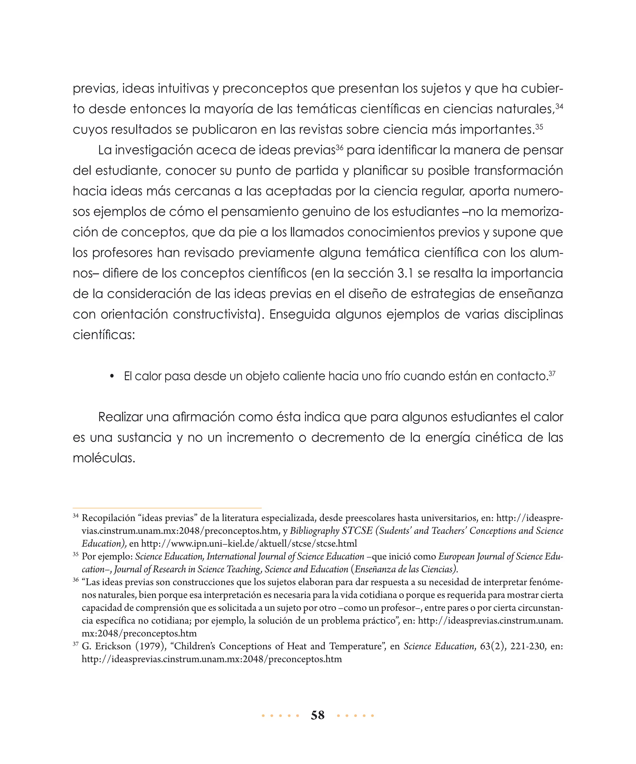 previas, ideas intuitivas y preconceptos que presentan los sujetos y que ha cubierto desde entonces la mayoría de las temáticas científicas en ciencias naturales,34
cuyos resultados se publicaron en las revistas sobre ciencia más importantes.35
La investigación aceca de ideas previas36 para identificar la manera de pensar
del estudiante, conocer su punto de partida y planificar su posible transformación
hacia ideas más cercanas a las aceptadas por la ciencia regular, aporta numerosos ejemplos de cómo el pensamiento genuino de los estudiantes –no la memorización de conceptos, que da pie a los llamados conocimientos previos y supone que
los profesores han revisado previamente alguna temática científica con los alumnos– difiere de los conceptos científicos (en la sección 3.1 se resalta la importancia
de la consideración de las ideas previas en el diseño de estrategias de enseñanza
con orientación constructivista). Enseguida algunos ejemplos de varias disciplinas
científicas:
•	 El calor pasa desde un objeto caliente hacia uno frío cuando están en contacto.37

Realizar una afirmación como ésta indica que para algunos estudiantes el calor
es una sustancia y no un incremento o decremento de la energía cinética de las
moléculas.

	Recopilación “ideas previas” de la literatura especializada, desde preescolares hasta universitarios, en: http://ideasprevias.cinstrum.unam.mx:2048/preconceptos.htm, y Bibliography STCSE (Sudents’ and Teachers’ Conceptions and Science
Education), en http://www.ipn.uni–kiel.de/aktuell/stcse/stcse.html
35
	Por ejemplo: Science Education, International Journal of Science Education –que inició como European Journal of Science Education–, Journal of Research in Science Teaching, Science and Education (Enseñanza de las Ciencias).
36
	“Las ideas previas son construcciones que los sujetos elaboran para dar respuesta a su necesidad de interpretar fenómenos naturales, bien porque esa interpretación es necesaria para la vida cotidiana o porque es requerida para mostrar cierta
capacidad de comprensión que es solicitada a un sujeto por otro –como un profesor–, entre pares o por cierta circunstancia específica no cotidiana; por ejemplo, la solución de un problema práctico”, en: http://ideasprevias.cinstrum.unam.
mx:2048/preconceptos.htm
37
	G. Erickson (1979), “Children’s Conceptions of Heat and Temperature”, en Science Education, 63(2), 221-230, en:
http://ideasprevias.cinstrum.unam.mx:2048/preconceptos.htm
34

58

 