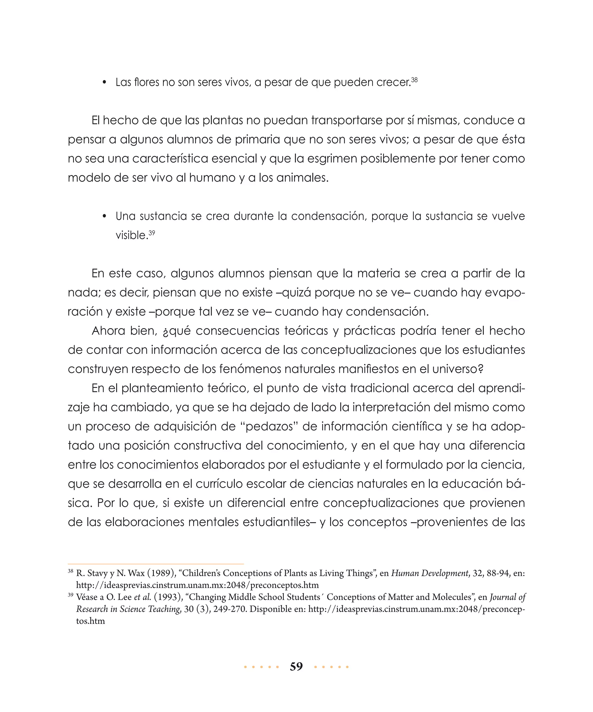 •	 Las flores no son seres vivos, a pesar de que pueden crecer.38

El hecho de que las plantas no puedan transportarse por sí mismas, conduce a
pensar a algunos alumnos de primaria que no son seres vivos; a pesar de que ésta
no sea una característica esencial y que la esgrimen posiblemente por tener como
modelo de ser vivo al humano y a los animales.
•	 Una sustancia se crea durante la condensación, porque la sustancia se vuelve
visible.39

En este caso, algunos alumnos piensan que la materia se crea a partir de la
nada; es decir, piensan que no existe –quizá porque no se ve– cuando hay evaporación y existe –porque tal vez se ve– cuando hay condensación.
Ahora bien, ¿qué consecuencias teóricas y prácticas podría tener el hecho
de contar con información acerca de las conceptualizaciones que los estudiantes
construyen respecto de los fenómenos naturales manifiestos en el universo?
En el planteamiento teórico, el punto de vista tradicional acerca del aprendizaje ha cambiado, ya que se ha dejado de lado la interpretación del mismo como
un proceso de adquisición de “pedazos” de información científica y se ha adoptado una posición constructiva del conocimiento, y en el que hay una diferencia
entre los conocimientos elaborados por el estudiante y el formulado por la ciencia,
que se desarrolla en el currículo escolar de ciencias naturales en la educación básica. Por lo que, si existe un diferencial entre conceptualizaciones que provienen
de las elaboraciones mentales estudiantiles– y los conceptos –provenientes de las

	R. Stavy y N. Wax (1989), “Children’s Conceptions of Plants as Living Things”, en Human Development, 32, 88-94, en:
http://ideasprevias.cinstrum.unam.mx:2048/preconceptos.htm
39
	Véase a O. Lee et al. (1993), “Changing Middle School Students´ Conceptions of Matter and Molecules”, en Journal of
Research in Science Teaching, 30 (3), 249-270. Disponible en: http://ideasprevias.cinstrum.unam.mx:2048/preconceptos.htm
38

59

 