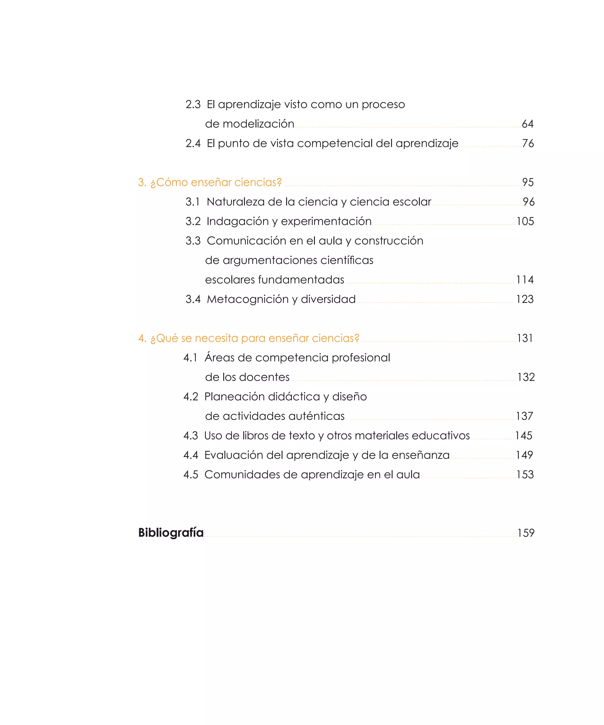2.3 El aprendizaje visto como un proceso
de modelización……….................................................................................…………......64
2.4 El punto de vista competencial del aprendizaje……….………….....76
3.  ¿Cómo enseñar ciencias?.............................................................................................................................95
3.1 Naturaleza de la ciencia y ciencia escolar……….…………...................96
3.2 Indagación y experimentación……….………….............................................105
3.3 Comunicación en el aula y construcción
de argumentaciones científicas
escolares fundamentadas..................................................................................... 114
3.4 Metacognición y diversidad............................................................................... 123
4.  ¿Qué se necesita para enseñar ciencias?..................................................................................131
4.1 Áreas de competencia profesional
de los docentes……….…………......................................................................................132
4.2 Planeación didáctica y diseño
de actividades auténticas……….….......................................................………...137
4.3 Uso de libros de texto y otros materiales educativos……….….......145
4.4 Evaluación del aprendizaje y de la enseñanza……….…………......149
4.5 Comunidades de aprendizaje en el aula……….……..................……...153

Bibliografía………………………………………………………………………………………………………………...159

 