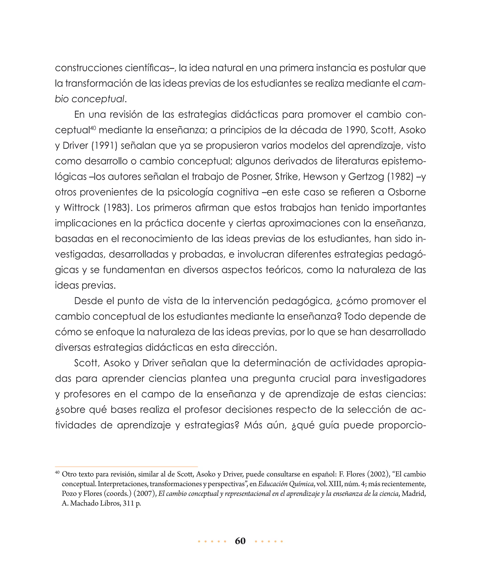 construcciones científicas–, la idea natural en una primera instancia es postular que
la transformación de las ideas previas de los estudiantes se realiza mediante el cambio conceptual.
En una revisión de las estrategias didácticas para promover el cambio conceptual40 mediante la enseñanza; a principios de la década de 1990, Scott, Asoko
y Driver (1991) señalan que ya se propusieron varios modelos del aprendizaje, visto
como desarrollo o cambio conceptual; algunos derivados de literaturas epistemológicas –los autores señalan el trabajo de Posner, Strike, Hewson y Gertzog (1982) –y
otros provenientes de la psicología cognitiva –en este caso se refieren a Osborne
y Wittrock (1983). Los primeros afirman que estos trabajos han tenido importantes
implicaciones en la práctica docente y ciertas aproximaciones con la enseñanza,
basadas en el reconocimiento de las ideas previas de los estudiantes, han sido investigadas, desarrolladas y probadas, e involucran diferentes estrategias pedagógicas y se fundamentan en diversos aspectos teóricos, como la naturaleza de las
ideas previas.
Desde el punto de vista de la intervención pedagógica, ¿cómo promover el
cambio conceptual de los estudiantes mediante la enseñanza? Todo depende de
cómo se enfoque la naturaleza de las ideas previas, por lo que se han desarrollado
diversas estrategias didácticas en esta dirección.
Scott, Asoko y Driver señalan que la determinación de actividades apropiadas para aprender ciencias plantea una pregunta crucial para investigadores
y profesores en el campo de la enseñanza y de aprendizaje de estas ciencias:
¿sobre qué bases realiza el profesor decisiones respecto de la selección de actividades de aprendizaje y estrategias? Más aún, ¿qué guía puede proporcio-

	Otro texto para revisión, similar al de Scott, Asoko y Driver, puede consultarse en español: F. Flores (2002), “El cambio
conceptual. Interpretaciones, transformaciones y perspectivas”, en Educación Química, vol. XIII, núm. 4; más recientemente,
Pozo y Flores (coords.) (2007), El cambio conceptual y representacional en el aprendizaje y la enseñanza de la ciencia, Madrid,
A. Machado Libros, 311 p.

40

60

 