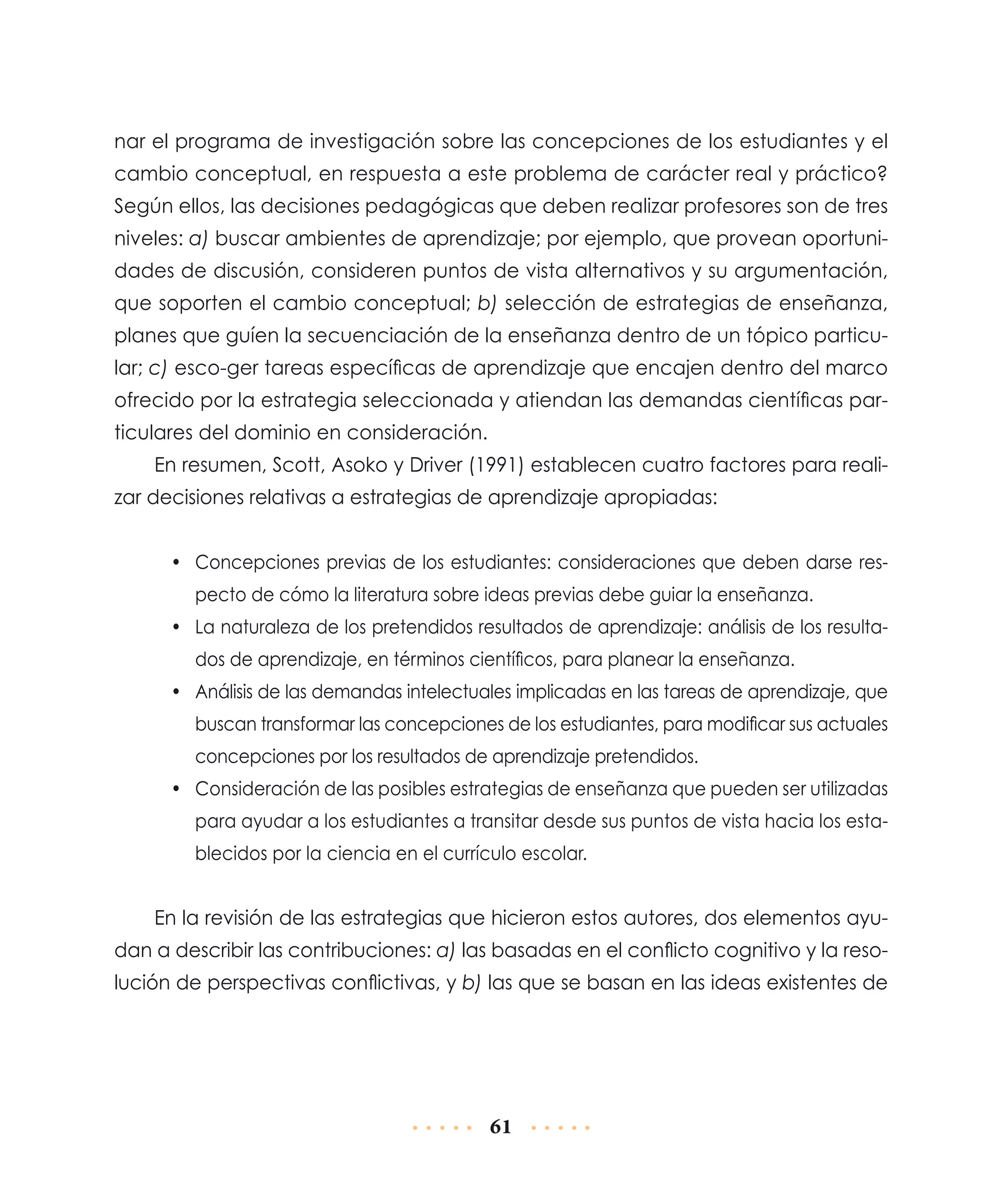 nar el programa de investigación sobre las concepciones de los estudiantes y el
cambio conceptual, en respuesta a este problema de carácter real y práctico?
Según ellos, las decisiones pedagógicas que deben realizar profesores son de tres
niveles: a) buscar ambientes de aprendizaje; por ejemplo, que provean oportunidades de discusión, consideren puntos de vista alternativos y su argumentación,
que soporten el cambio conceptual; b) selección de estrategias de enseñanza,
planes que guíen la secuenciación de la enseñanza dentro de un tópico particular; c) esco-ger tareas específicas de aprendizaje que encajen dentro del marco
ofrecido por la estrategia seleccionada y atiendan las demandas científicas particulares del dominio en consideración.
En resumen, Scott, Asoko y Driver (1991) establecen cuatro factores para realizar decisiones relativas a estrategias de aprendizaje apropiadas:
•	 Concepciones previas de los estudiantes: consideraciones que deben darse respecto de cómo la literatura sobre ideas previas debe guiar la enseñanza.
•	 La naturaleza de los pretendidos resultados de aprendizaje: análisis de los resultados de aprendizaje, en términos científicos, para planear la enseñanza.
•	 Análisis de las demandas intelectuales implicadas en las tareas de aprendizaje, que
buscan transformar las concepciones de los estudiantes, para modificar sus actuales
concepciones por los resultados de aprendizaje pretendidos.
•	 Consideración de las posibles estrategias de enseñanza que pueden ser utilizadas
para ayudar a los estudiantes a transitar desde sus puntos de vista hacia los establecidos por la ciencia en el currículo escolar.

En la revisión de las estrategias que hicieron estos autores, dos elementos ayudan a describir las contribuciones: a) las basadas en el conflicto cognitivo y la resolución de perspectivas conflictivas, y b) las que se basan en las ideas existentes de

61

 