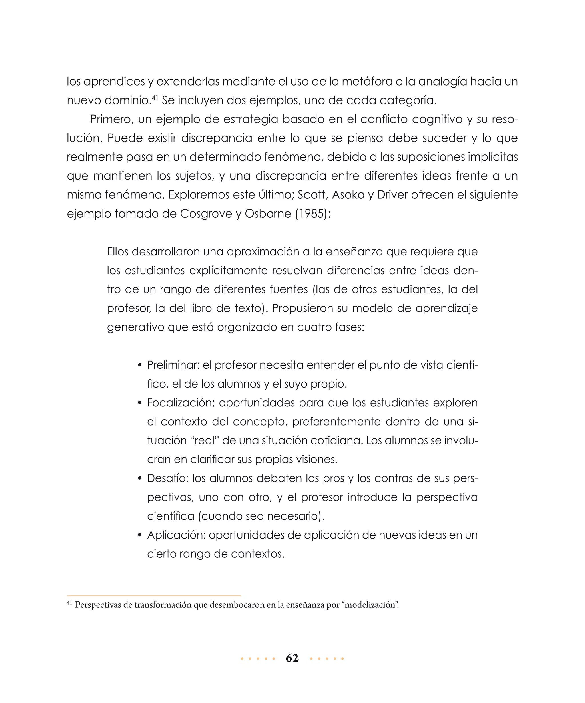 los aprendices y extenderlas mediante el uso de la metáfora o la analogía hacia un
nuevo dominio.41 Se incluyen dos ejemplos, uno de cada categoría.
Primero, un ejemplo de estrategia basado en el conflicto cognitivo y su resolución. Puede existir discrepancia entre lo que se piensa debe suceder y lo que
realmente pasa en un determinado fenómeno, debido a las suposiciones implícitas
que mantienen los sujetos, y una discrepancia entre diferentes ideas frente a un
mismo fenómeno. Exploremos este último; Scott, Asoko y Driver ofrecen el siguiente
ejemplo tomado de Cosgrove y Osborne (1985):
Ellos desarrollaron una aproximación a la enseñanza que requiere que
los estudiantes explícitamente resuelvan diferencias entre ideas dentro de un rango de diferentes fuentes (las de otros estudiantes, la del
profesor, la del libro de texto). Propusieron su modelo de aprendizaje
generativo que está organizado en cuatro fases:
•	 Preliminar: el profesor necesita entender el punto de vista científico, el de los alumnos y el suyo propio.
•	 Focalización: oportunidades para que los estudiantes exploren
el contexto del concepto, preferentemente dentro de una situación “real” de una situación cotidiana. Los alumnos se involucran en clarificar sus propias visiones.
•	 Desafío: los alumnos debaten los pros y los contras de sus perspectivas, uno con otro, y el profesor introduce la perspectiva
científica (cuando sea necesario).
•	 Aplicación: oportunidades de aplicación de nuevas ideas en un
cierto rango de contextos.

	Perspectivas de transformación que desembocaron en la enseñanza por “modelización”.

41

62

 
