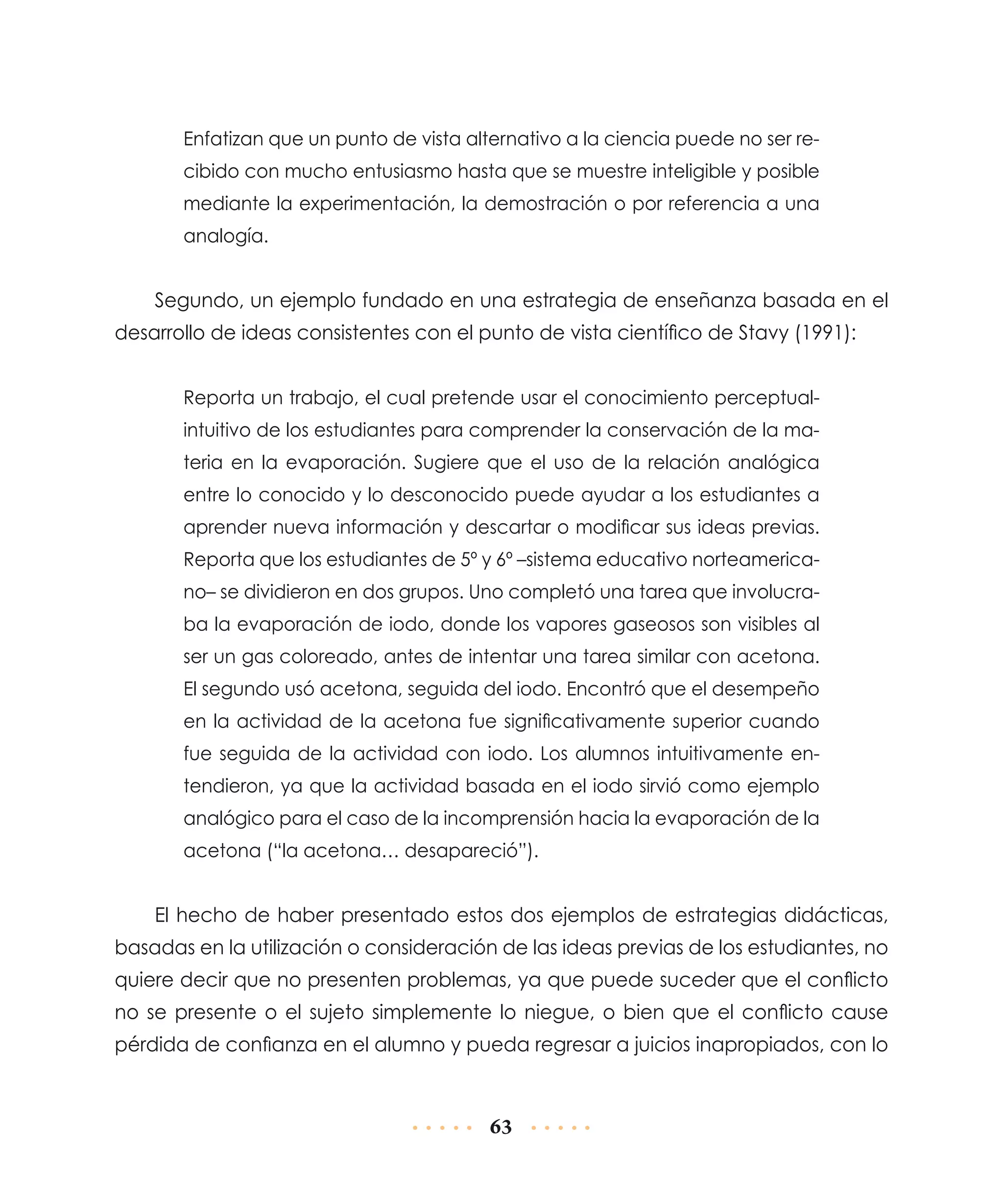 Enfatizan que un punto de vista alternativo a la ciencia puede no ser recibido con mucho entusiasmo hasta que se muestre inteligible y posible
mediante la experimentación, la demostración o por referencia a una
analogía.

Segundo, un ejemplo fundado en una estrategia de enseñanza basada en el
desarrollo de ideas consistentes con el punto de vista científico de Stavy (1991):
Reporta un trabajo, el cual pretende usar el conocimiento perceptualintuitivo de los estudiantes para comprender la conservación de la materia en la evaporación. Sugiere que el uso de la relación analógica
entre lo conocido y lo desconocido puede ayudar a los estudiantes a
aprender nueva información y descartar o modificar sus ideas previas.
Reporta que los estudiantes de 5º y 6º –sistema educativo norteamericano– se dividieron en dos grupos. Uno completó una tarea que involucraba la evaporación de iodo, donde los vapores gaseosos son visibles al
ser un gas coloreado, antes de intentar una tarea similar con acetona.
El segundo usó acetona, seguida del iodo. Encontró que el desempeño
en la actividad de la acetona fue significativamente superior cuando
fue seguida de la actividad con iodo. Los alumnos intuitivamente entendieron, ya que la actividad basada en el iodo sirvió como ejemplo
analógico para el caso de la incomprensión hacia la evaporación de la
acetona (“la acetona… desapareció”).

El hecho de haber presentado estos dos ejemplos de estrategias didácticas,
basadas en la utilización o consideración de las ideas previas de los estudiantes, no
quiere decir que no presenten problemas, ya que puede suceder que el conflicto
no se presente o el sujeto simplemente lo niegue, o bien que el conflicto cause
pérdida de confianza en el alumno y pueda regresar a juicios inapropiados, con lo

63

 