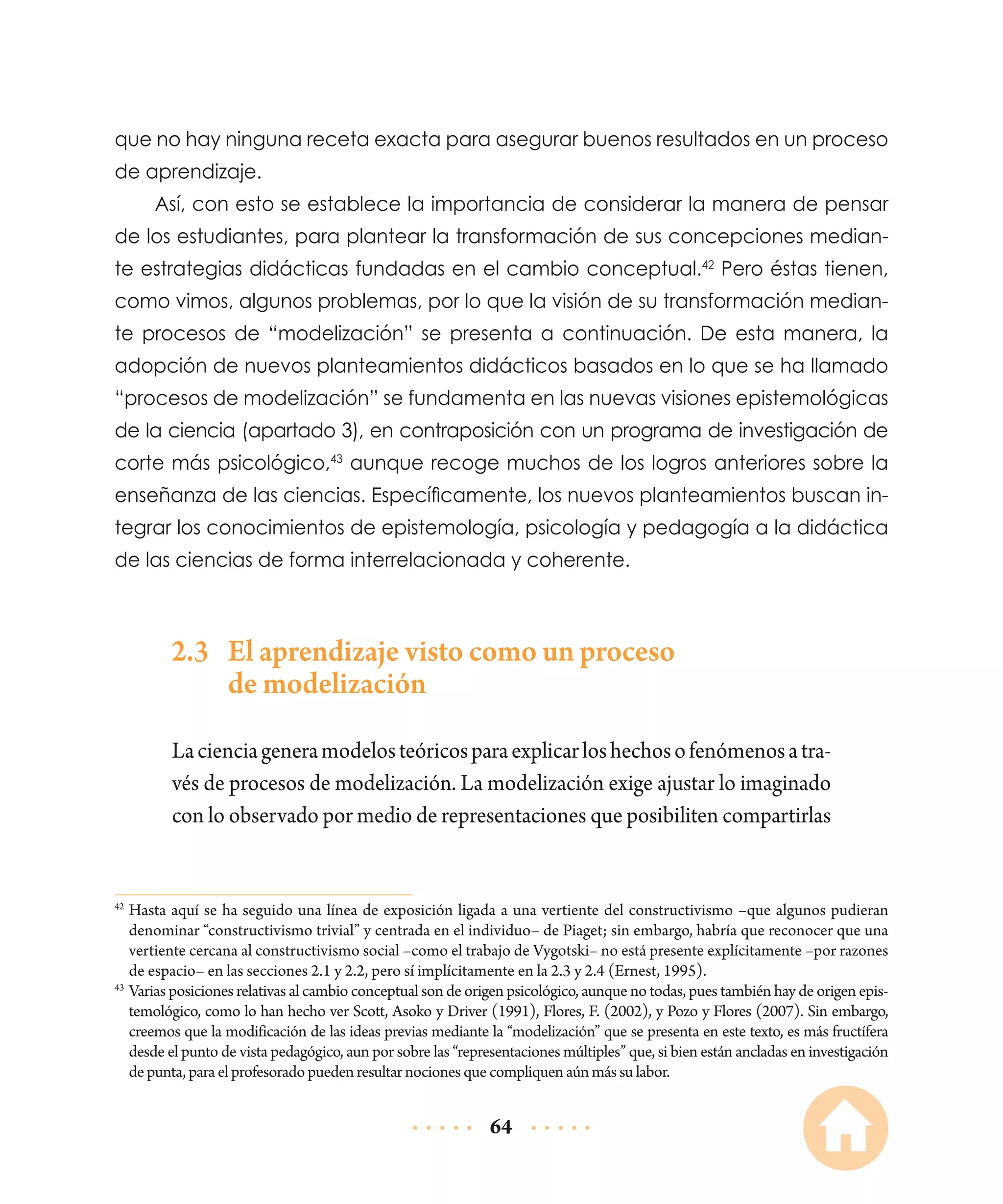 que no hay ninguna receta exacta para asegurar buenos resultados en un proceso
de aprendizaje.
Así, con esto se establece la importancia de considerar la manera de pensar
de los estudiantes, para plantear la transformación de sus concepciones mediante estrategias didácticas fundadas en el cambio conceptual.42 Pero éstas tienen,
como vimos, algunos problemas, por lo que la visión de su transformación mediante procesos de “modelización” se presenta a continuación. De esta manera, la
adopción de nuevos planteamientos didácticos basados en lo que se ha llamado
“procesos de modelización” se fundamenta en las nuevas visiones epistemológicas
de la ciencia (apartado 3), en contraposición con un programa de investigación de
corte más psicológico,43 aunque recoge muchos de los logros anteriores sobre la
enseñanza de las ciencias. Específicamente, los nuevos planteamientos buscan integrar los conocimientos de epistemología, psicología y pedagogía a la didáctica
de las ciencias de forma interrelacionada y coherente.

2.3	 El aprendizaje visto como un proceso
de modelización
La ciencia genera modelos teóricos para explicar los hechos o fenómenos a través de procesos de modelización. La modelización exige ajustar lo imaginado
con lo observado por medio de representaciones que posibiliten compartirlas

	Hasta aquí se ha seguido una línea de exposición ligada a una vertiente del constructivismo –que algunos pudieran
denominar “constructivismo trivial” y centrada en el individuo– de Piaget; sin embargo, habría que reconocer que una
vertiente cercana al constructivismo social –como el trabajo de Vygotski– no está presente explícitamente –por razones
de espacio– en las secciones 2.1 y 2.2, pero sí implícitamente en la 2.3 y 2.4 (Ernest, 1995).
43
	Varias posiciones relativas al cambio conceptual son de origen psicológico, aunque no todas, pues también hay de origen epistemológico, como lo han hecho ver Scott, Asoko y Driver (1991), Flores, F. (2002), y Pozo y Flores (2007). Sin embargo,
creemos que la modificación de las ideas previas mediante la “modelización” que se presenta en este texto, es más fructífera
desde el punto de vista pedagógico, aun por sobre las “representaciones múltiples” que, si bien están ancladas en investigación
de punta, para el profesorado pueden resultar nociones que compliquen aún más su labor.
42

64

 