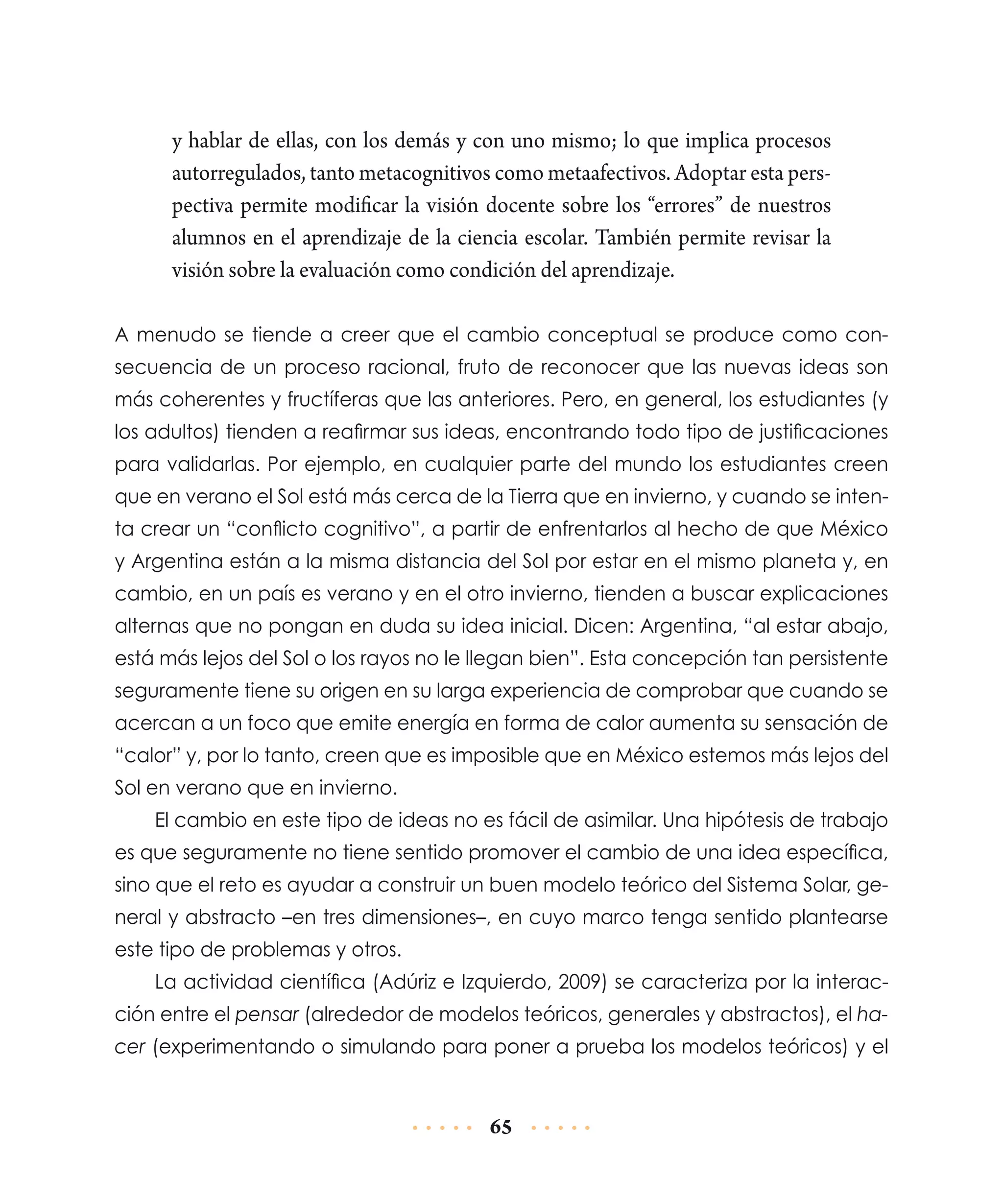 y hablar de ellas, con los demás y con uno mismo; lo que implica procesos
autorregulados, tanto metacognitivos como metaafectivos. Adoptar esta perspectiva permite modificar la visión docente sobre los “errores” de nuestros
alumnos en el aprendizaje de la ciencia escolar. También permite revisar la
visión sobre la evaluación como condición del aprendizaje.
A menudo se tiende a creer que el cambio conceptual se produce como consecuencia de un proceso racional, fruto de reconocer que las nuevas ideas son
más coherentes y fructíferas que las anteriores. Pero, en general, los estudiantes (y
los adultos) tienden a reafirmar sus ideas, encontrando todo tipo de justificaciones
para validarlas. Por ejemplo, en cualquier parte del mundo los estudiantes creen
que en verano el Sol está más cerca de la Tierra que en invierno, y cuando se intenta crear un “conflicto cognitivo”, a partir de enfrentarlos al hecho de que México
y Argentina están a la misma distancia del Sol por estar en el mismo planeta y, en
cambio, en un país es verano y en el otro invierno, tienden a buscar explicaciones
alternas que no pongan en duda su idea inicial. Dicen: Argentina, “al estar abajo,
está más lejos del Sol o los rayos no le llegan bien”. Esta concepción tan persistente
seguramente tiene su origen en su larga experiencia de comprobar que cuando se
acercan a un foco que emite energía en forma de calor aumenta su sensación de
“calor” y, por lo tanto, creen que es imposible que en México estemos más lejos del
Sol en verano que en invierno.
El cambio en este tipo de ideas no es fácil de asimilar. Una hipótesis de trabajo
es que seguramente no tiene sentido promover el cambio de una idea específica,
sino que el reto es ayudar a construir un buen modelo teórico del Sistema Solar, general y abstracto –en tres dimensiones–, en cuyo marco tenga sentido plantearse
este tipo de problemas y otros.
La actividad científica (Adúriz e Izquierdo, 2009) se caracteriza por la interacción entre el pensar (alrededor de modelos teóricos, generales y abstractos), el hacer (experimentando o simulando para poner a prueba los modelos teóricos) y el

65

 