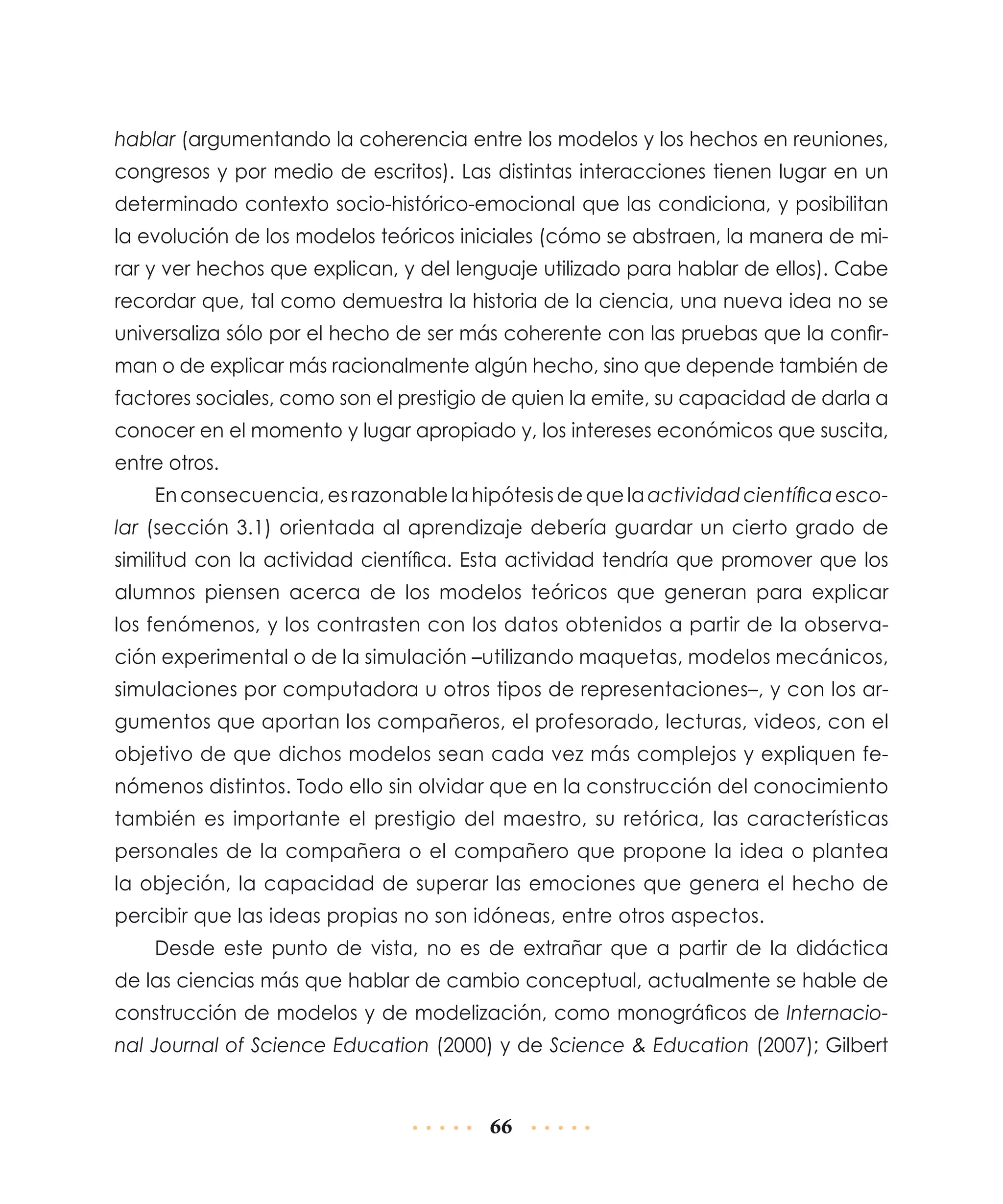 hablar (argumentando la coherencia entre los modelos y los hechos en reuniones,
congresos y por medio de escritos). Las distintas interacciones tienen lugar en un
determinado contexto socio-histórico-emocional que las condiciona, y posibilitan
la evolución de los modelos teóricos iniciales (cómo se abstraen, la manera de mirar y ver hechos que explican, y del lenguaje utilizado para hablar de ellos). Cabe
recordar que, tal como demuestra la historia de la ciencia, una nueva idea no se
universaliza sólo por el hecho de ser más coherente con las pruebas que la confirman o de explicar más racionalmente algún hecho, sino que depende también de
factores sociales, como son el prestigio de quien la emite, su capacidad de darla a
conocer en el momento y lugar apropiado y, los intereses económicos que suscita,
entre otros.
En consecuencia, es razonable la hipótesis de que la actividad científica escolar (sección 3.1) orientada al aprendizaje debería guardar un cierto grado de
similitud con la actividad científica. Esta actividad tendría que promover que los
alumnos piensen acerca de los modelos teóricos que generan para explicar
los fenómenos, y los contrasten con los datos obtenidos a partir de la observación experimental o de la simulación –utilizando maquetas, modelos mecánicos,
simulaciones por computadora u otros tipos de representaciones–, y con los argumentos que aportan los compañeros, el profesorado, lecturas, videos, con el
objetivo de que dichos modelos sean cada vez más complejos y expliquen fenómenos distintos. Todo ello sin olvidar que en la construcción del conocimiento
también es importante el prestigio del maestro, su retórica, las características
personales de la compañera o el compañero que propone la idea o plantea
la objeción, la capacidad de superar las emociones que genera el hecho de
percibir que las ideas propias no son idóneas, entre otros aspectos.
Desde este punto de vista, no es de extrañar que a partir de la didáctica
de las ciencias más que hablar de cambio conceptual, actualmente se hable de
construcción de modelos y de modelización, como monográficos de Internacional Journal of Science Education (2000) y de Science & Education (2007); Gilbert

66

 
