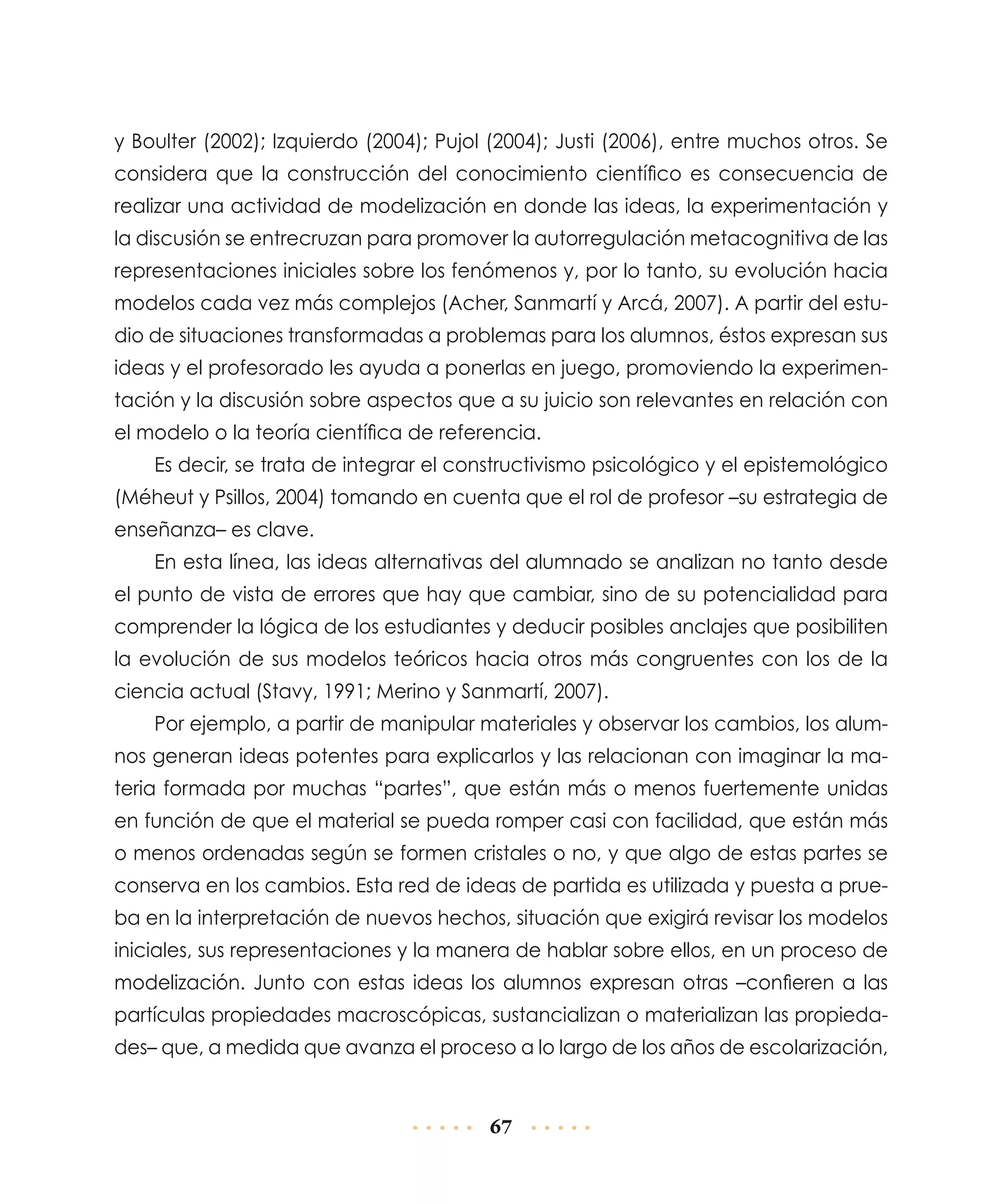 y Boulter (2002); Izquierdo (2004); Pujol (2004); Justi (2006), entre muchos otros. Se
considera que la construcción del conocimiento científico es consecuencia de
realizar una actividad de modelización en donde las ideas, la experimentación y
la discusión se entrecruzan para promover la autorregulación metacognitiva de las
representaciones iniciales sobre los fenómenos y, por lo tanto, su evolución hacia
modelos cada vez más complejos (Acher, Sanmartí y Arcá, 2007). A partir del estudio de situaciones transformadas a problemas para los alumnos, éstos expresan sus
ideas y el profesorado les ayuda a ponerlas en juego, promoviendo la experimentación y la discusión sobre aspectos que a su juicio son relevantes en relación con
el modelo o la teoría científica de referencia.
Es decir, se trata de integrar el constructivismo psicológico y el epistemológico
(Méheut y Psillos, 2004) tomando en cuenta que el rol de profesor –su estrategia de
enseñanza– es clave.
En esta línea, las ideas alternativas del alumnado se analizan no tanto desde
el punto de vista de errores que hay que cambiar, sino de su potencialidad para
comprender la lógica de los estudiantes y deducir posibles anclajes que posibiliten
la evolución de sus modelos teóricos hacia otros más congruentes con los de la
ciencia actual (Stavy, 1991; Merino y Sanmartí, 2007).
Por ejemplo, a partir de manipular materiales y observar los cambios, los alumnos generan ideas potentes para explicarlos y las relacionan con imaginar la materia formada por muchas “partes”, que están más o menos fuertemente unidas
en función de que el material se pueda romper casi con facilidad, que están más
o menos ordenadas según se formen cristales o no, y que algo de estas partes se
conserva en los cambios. Esta red de ideas de partida es utilizada y puesta a prueba en la interpretación de nuevos hechos, situación que exigirá revisar los modelos
iniciales, sus representaciones y la manera de hablar sobre ellos, en un proceso de
modelización. Junto con estas ideas los alumnos expresan otras –confieren a las
partículas propiedades macroscópicas, sustancializan o materializan las propiedades– que, a medida que avanza el proceso a lo largo de los años de esco­arización,
l

67

 