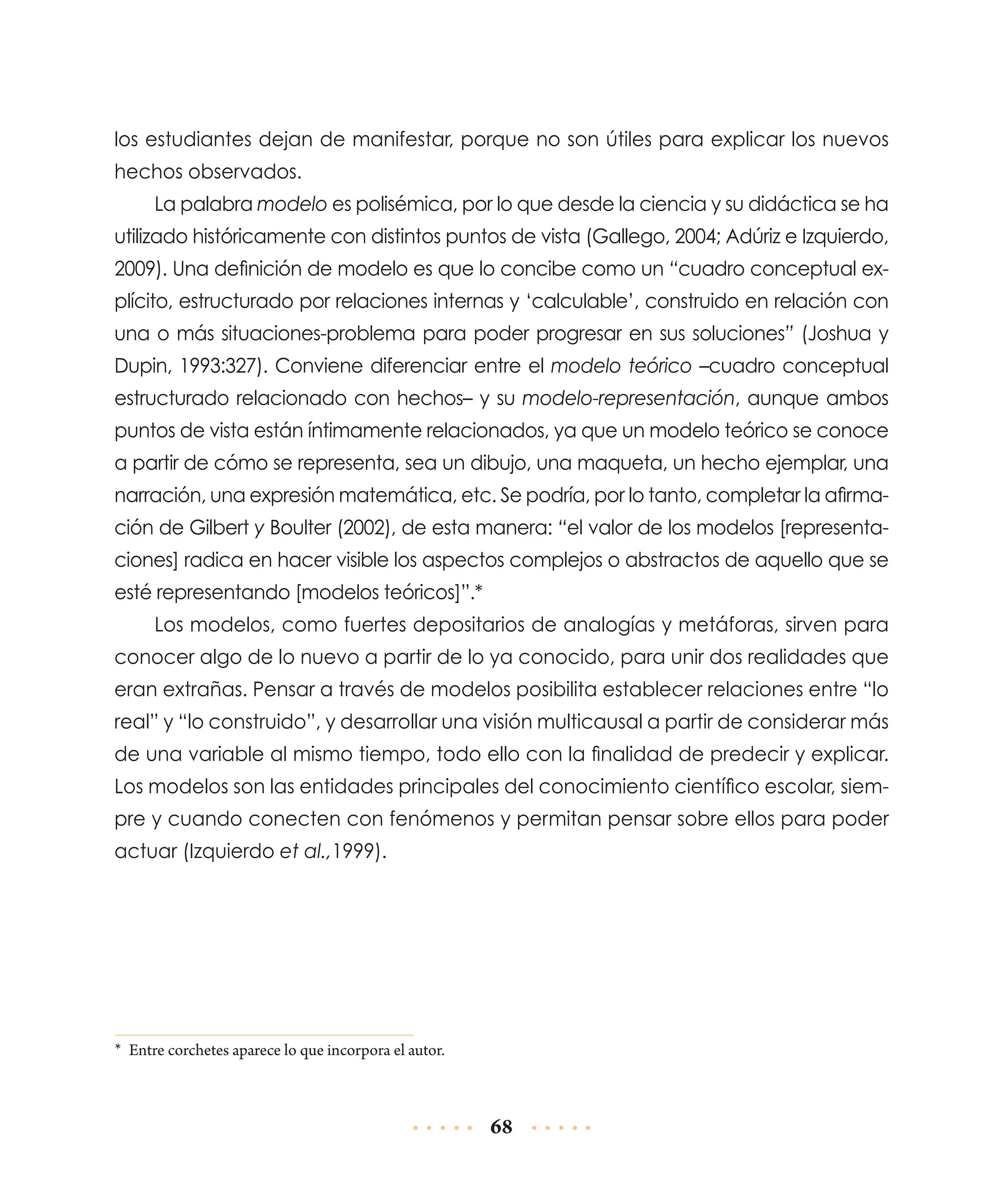 los estudiantes dejan de manifestar, porque no son útiles para explicar los nuevos
hechos observados.
La palabra modelo es polisémica, por lo que desde la ciencia y su didáctica se ha
utilizado históricamente con distintos puntos de vista (Gallego, 2004; Adúriz e Izquierdo,
2009). Una definición de modelo es que lo concibe como un “cuadro conceptual explícito, estructurado por relaciones internas y ‘calculable’, construido en relación con
una o más situaciones-problema para poder progresar en sus soluciones” (Joshua y
Dupin, 1993:327). Conviene diferenciar entre el modelo teórico –cuadro conceptual
estructurado relacionado con hechos– y su modelo-representación, aunque ambos
puntos de vista están íntimamente relacionados, ya que un modelo teórico se conoce
a partir de cómo se representa, sea un dibujo, una maqueta, un hecho ejemplar, una
narración, una expresión matemática, etc. Se podría, por lo tanto, completar la afirmación de Gilbert y Boulter (2002), de esta manera: “el valor de los modelos [representaciones] radica en hacer visible los aspectos complejos o abstractos de aquello que se
esté representando [modelos teóricos]”.*
Los modelos, como fuertes depositarios de analogías y metáforas, sirven para
conocer algo de lo nuevo a partir de lo ya conocido, para unir dos realidades que
eran extrañas. Pensar a través de modelos posibilita establecer relaciones entre “lo
real” y “lo construido”, y desarrollar una visión multicausal a partir de considerar más
de una variable al mismo tiempo, todo ello con la finalidad de predecir y explicar.
Los modelos son las entidades principales del conocimiento científico escolar, siempre y cuando conecten con fenómenos y permitan pensar sobre ellos para poder
actuar (Izquierdo et al.,1999).

*	 Entre corchetes aparece lo que incorpora el autor.

68

 