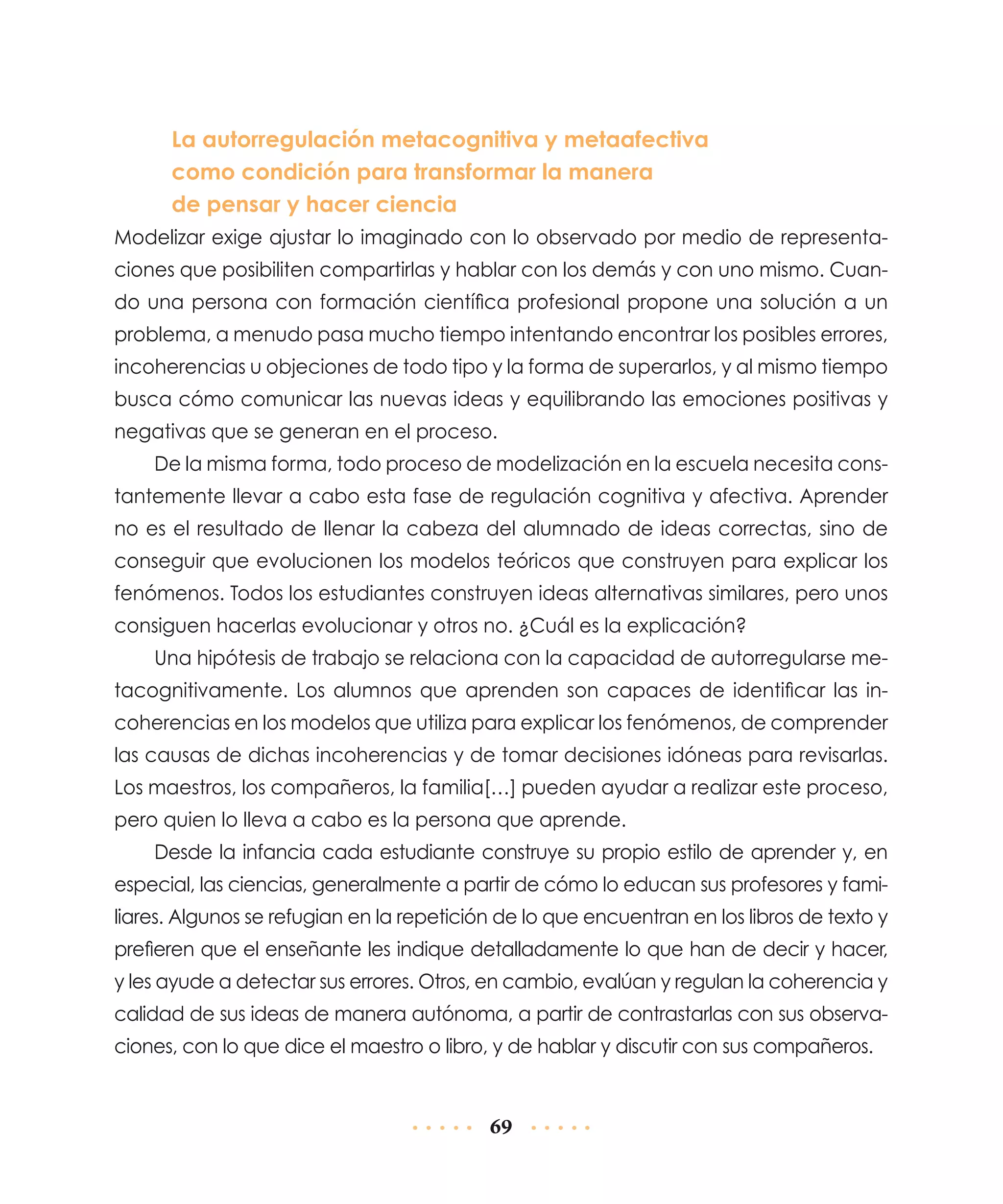 La autorregulación metacognitiva y metaafectiva
como condición para transformar la manera
de pensar y hacer ciencia
Modelizar exige ajustar lo imaginado con lo observado por medio de representaciones que posibiliten compartirlas y hablar con los demás y con uno mismo. Cuando una persona con formación científica profesional propone una solución a un
problema, a menudo pasa mucho tiempo intentando encontrar los posibles errores,
incoherencias u objeciones de todo tipo y la forma de superarlos, y al mismo tiempo
busca cómo comunicar las nuevas ideas y equilibrando las emociones positivas y
negativas que se generan en el proceso.
De la misma forma, todo proceso de modelización en la escuela necesita constantemente llevar a cabo esta fase de regulación cognitiva y afectiva. Aprender
no es el resultado de llenar la cabeza del alumnado de ideas correctas, sino de
conseguir que evolucionen los modelos teóricos que construyen para explicar los
fenómenos. Todos los estudiantes construyen ideas alternativas similares, pero unos
consiguen hacerlas evolucionar y otros no. ¿Cuál es la explicación?
Una hipótesis de trabajo se relaciona con la capacidad de autorregularse metacognitivamente. Los alumnos que aprenden son capaces de identificar las incoherencias en los modelos que utiliza para explicar los fenómenos, de comprender
las causas de dichas incoherencias y de tomar decisiones idóneas para revisarlas.
Los maestros, los compañeros, la familia[…] pueden ayudar a realizar este proceso,
pero quien lo lleva a cabo es la persona que aprende.
Desde la infancia cada estudiante construye su propio estilo de aprender y, en
especial, las ciencias, generalmente a partir de cómo lo educan sus profesores y familiares. Algunos se refugian en la repetición de lo que encuentran en los libros de texto y
prefieren que el enseñante les indique detalladamente lo que han de decir y hacer,
y les ayude a detectar sus errores. Otros, en cambio, evalúan y regulan la coherencia y
calidad de sus ideas de manera autónoma, a partir de contrastarlas con sus observaciones, con lo que dice el maestro o libro, y de hablar y discutir con sus compañeros.

69

 