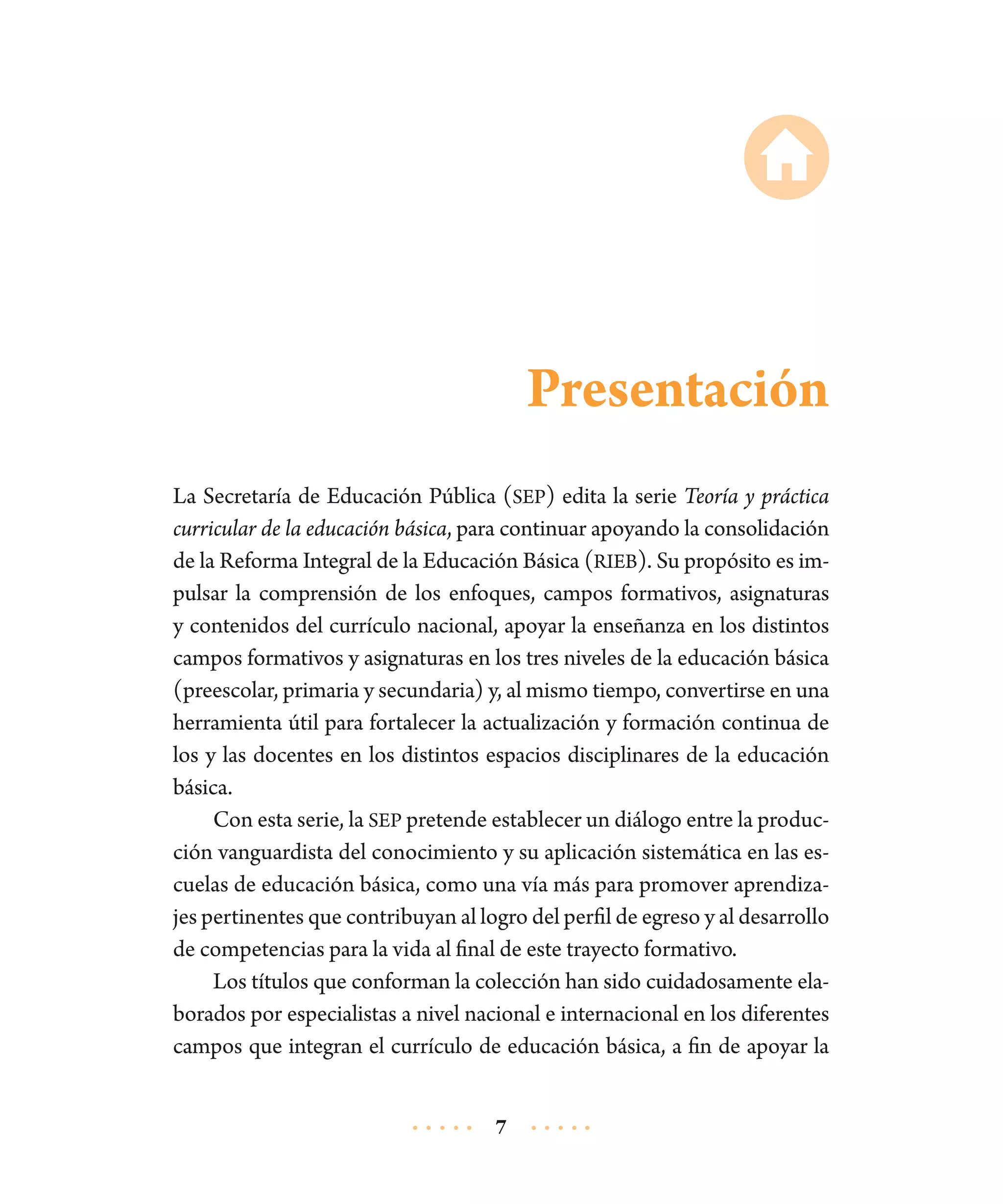 Presentación
La Secretaría de Educación Pública (SEP) edita la serie Teoría y práctica
curricular de la educación básica, para continuar apoyando la consolidación
de la Reforma Integral de la Educación Básica (RIEB). Su propósito es impulsar la comprensión de los enfoques, campos formativos, asignaturas
y contenidos del currículo nacional, apoyar la enseñanza en los distintos
campos formativos y asignaturas en los tres niveles de la educación básica
(preescolar, primaria y secundaria) y, al mismo tiempo, convertirse en una
herramienta útil para fortalecer la actualización y formación continua de
los y las docentes en los distintos espacios disciplinares de la educación
básica.
Con esta serie, la SEP pretende establecer un diálogo entre la producción vanguardista del conocimiento y su aplicación sistemática en las escuelas de educación básica, como una vía más para promover aprendizajes pertinentes que contribuyan al logro del perfil de egreso y al desarrollo
de competencias para la vida al final de este trayecto formativo.
Los títulos que conforman la colección han sido cuidadosamente elaborados por especialistas a nivel nacional e internacional en los diferentes
campos que integran el currículo de educación básica, a fin de apoyar la
7

 