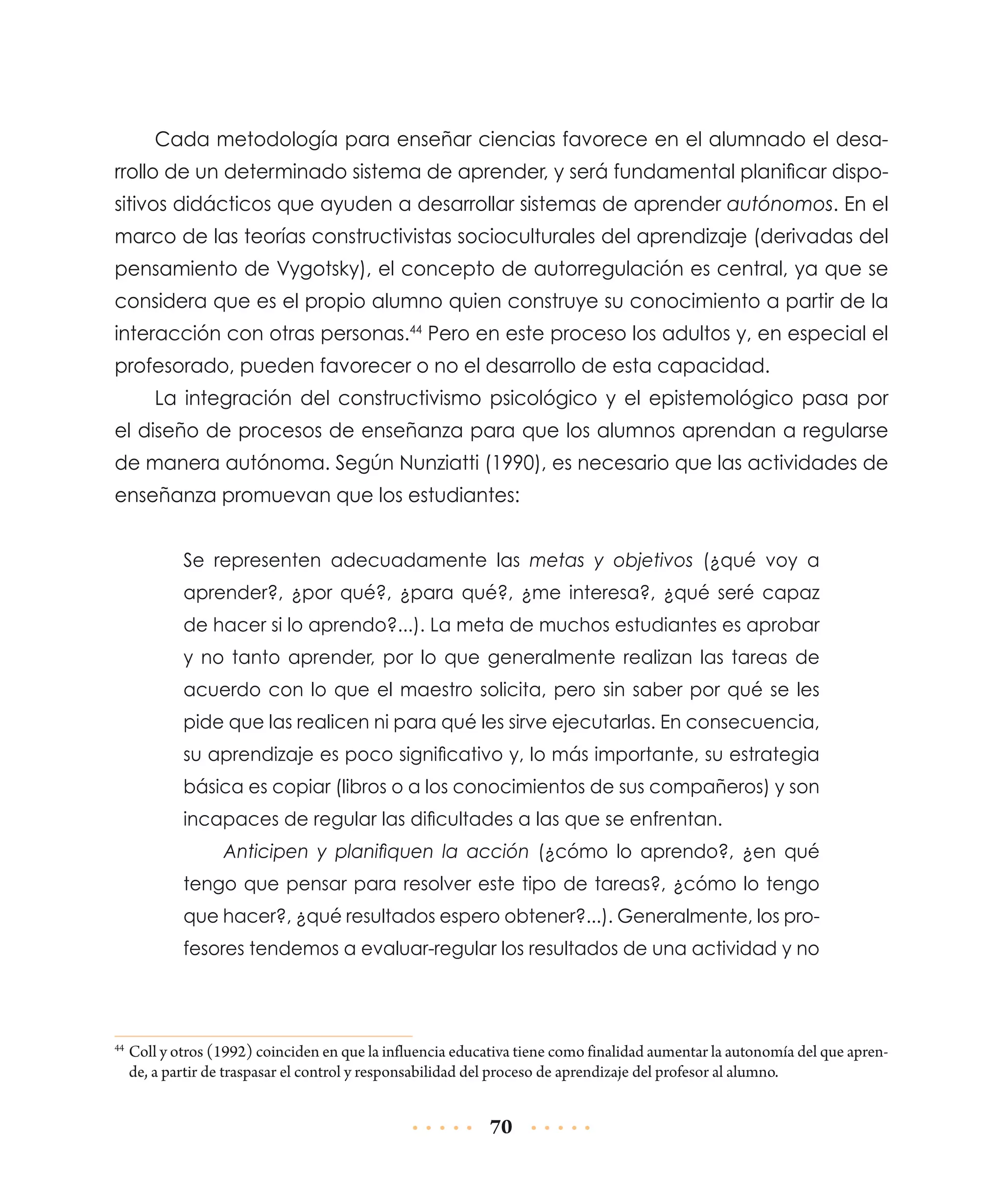 Cada metodología para enseñar ciencias favorece en el alumnado el desarrollo de un determinado sistema de aprender, y será fundamental planificar dispositivos didácticos que ayuden a desarrollar sistemas de aprender autónomos. En el
marco de las teorías constructivistas socioculturales del aprendizaje (derivadas del
pensamiento de Vygotsky), el concepto de autorregulación es central, ya que se
considera que es el propio alumno quien construye su conocimiento a partir de la
interacción con otras personas.44 Pero en este proceso los adultos y, en especial el
profesorado, pueden favorecer o no el desarrollo de esta capacidad.
La integración del constructivismo psicológico y el epistemológico pasa por
el diseño de procesos de enseñanza para que los alumnos aprendan a regularse
de manera autónoma. Según Nunziatti (1990), es necesario que las actividades de
enseñanza promuevan que los estudiantes:
Se representen adecuadamente las metas y objetivos (¿qué voy a
aprender?, ¿por qué?, ¿para qué?, ¿me interesa?, ¿qué seré capaz
de hacer si lo aprendo?...). La meta de muchos estudiantes es aprobar
y no tanto aprender, por lo que generalmente realizan las tareas de
acuerdo con lo que el maestro solicita, pero sin saber por qué se les
pide que las realicen ni para qué les sirve ejecutarlas. En consecuencia,
su aprendizaje es poco significativo y, lo más importante, su estrategia
básica es copiar (libros o a los conocimientos de sus compañeros) y son
incapaces de regular las dificultades a las que se enfrentan.
Anticipen y planifiquen la acción (¿cómo lo aprendo?, ¿en qué
tengo que pensar para resolver este tipo de tareas?, ¿cómo lo tengo
que hacer?, ¿qué resultados espero obtener?...). Generalmente, los profesores tendemos a evaluar-regular los resultados de una actividad y no

	Coll y otros (1992) coinciden en que la influencia educativa tiene como finalidad aumentar la autonomía del que aprende, a partir de traspasar el control y responsabilidad del proceso de aprendizaje del profesor al alumno.

44

70

 