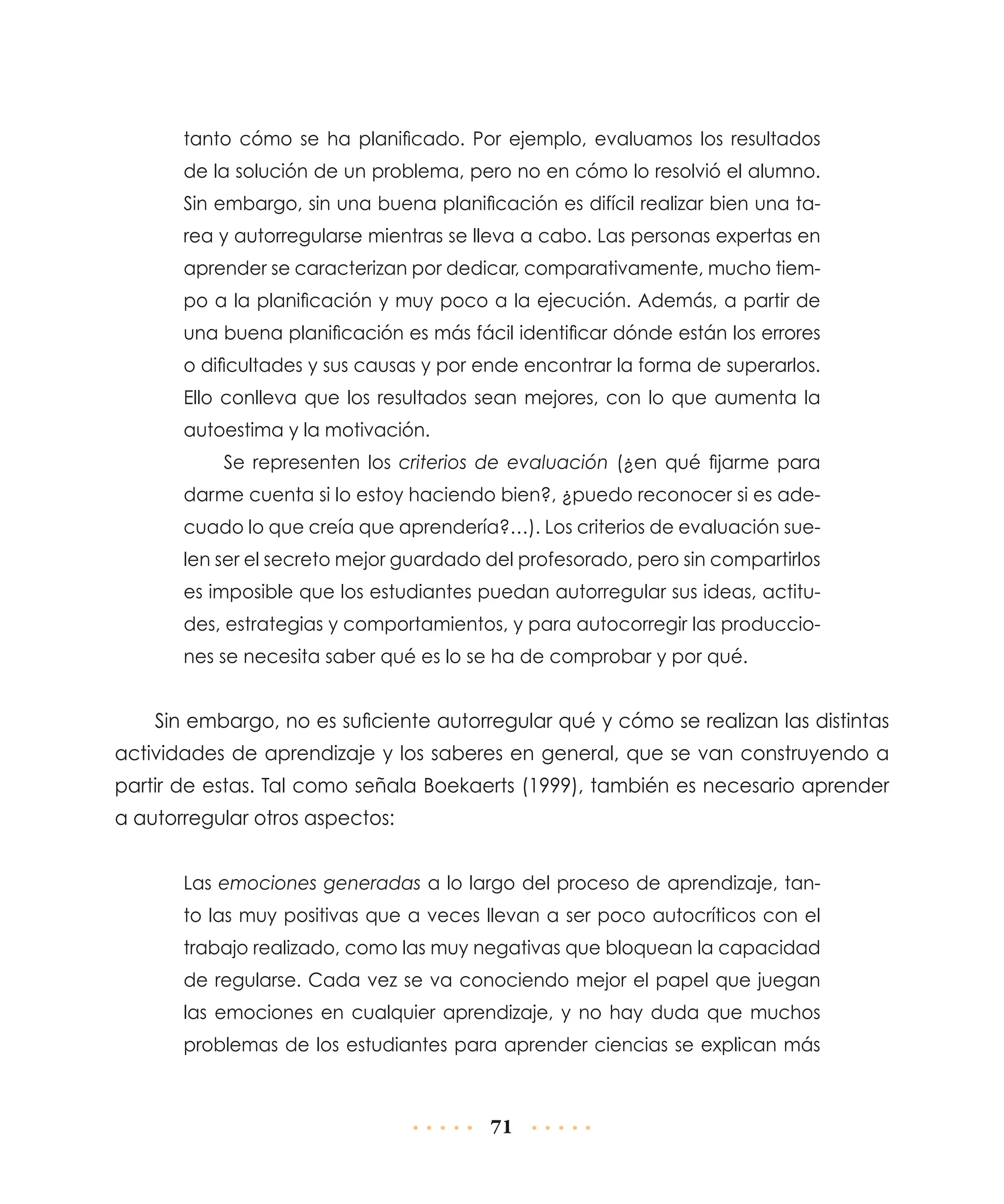 tanto cómo se ha planificado. Por ejemplo, evaluamos los resultados
de la solución de un problema, pero no en cómo lo resolvió el alumno.
Sin embargo, sin una buena planificación es difícil realizar bien una tarea y autorregularse mientras se lleva a cabo. Las personas expertas en
aprender se caracterizan por dedicar, comparativamente, mucho tiempo a la planificación y muy poco a la ejecución. Además, a partir de
una buena planificación es más fácil identificar dónde están los errores
o dificultades y sus causas y por ende encontrar la forma de superarlos.
Ello conlleva que los resultados sean mejores, con lo que aumenta la
autoestima y la motivación.
Se representen los criterios de evaluación (¿en qué fijarme para
darme cuenta si lo estoy haciendo bien?, ¿puedo reconocer si es adecuado lo que creía que aprendería?…). Los criterios de evaluación suelen ser el secreto mejor guardado del profesorado, pero sin compartirlos
es imposible que los estudiantes puedan autorregular sus ideas, actitudes, estrategias y comportamientos, y para autocorregir las producciones se necesita saber qué es lo se ha de comprobar y por qué.

Sin embargo, no es suficiente autorregular qué y cómo se realizan las distintas
actividades de aprendizaje y los saberes en general, que se van construyendo a
partir de estas. Tal como señala Boekaerts (1999), también es necesario aprender
a autorregular otros aspectos:
Las emociones generadas a lo largo del proceso de aprendizaje, tanto las muy positivas que a veces llevan a ser poco autocríticos con el
traba­o realizado, como las muy negativas que bloquean la capacidad
j
de regularse. Cada vez se va conociendo mejor el papel que juegan
las emociones en cualquier aprendizaje, y no hay duda que muchos
problemas de los estudiantes para aprender ciencias se explican más

71

 