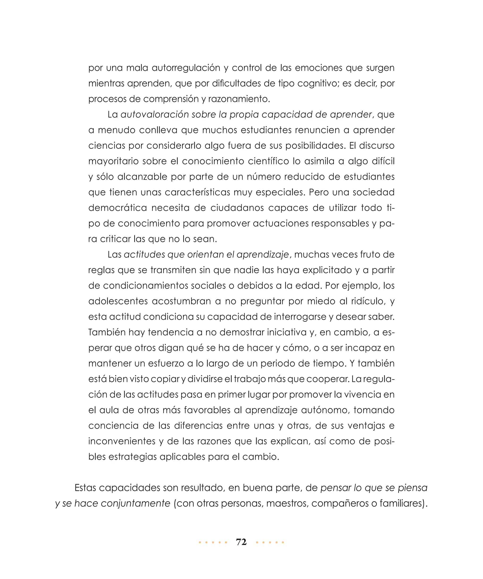 por una mala autorregulación y control de las emociones que surgen
mientras aprenden, que por dificultades de tipo cognitivo; es decir, por
procesos de comprensión y razonamiento.
La autovaloración sobre la propia capacidad de aprender, que
a menudo conlleva que muchos estudiantes renuncien a aprender
ciencias por considerarlo algo fuera de sus posibilidades. El discurso
mayoritario sobre el conocimiento científico lo asimila a algo difícil
y sólo alcanzable por parte de un número reducido de estudiantes
que tienen unas características muy especiales. Pero una sociedad
democrática necesita de ciudadanos capaces de utilizar todo tipo de conocimiento para promover actuaciones responsables y para criticar las que no lo sean.
Las actitudes que orientan el aprendizaje, muchas veces fruto de
reglas que se transmiten sin que nadie las haya explicitado y a partir
de condicionamientos sociales o debidos a la edad. Por ejemplo, los
adolescentes acostumbran a no preguntar por miedo al ridículo, y
esta actitud condiciona su capacidad de interrogarse y desear saber.
También hay tendencia a no demostrar iniciativa y, en cambio, a esperar que otros digan qué se ha de hacer y cómo, o a ser incapaz en
mantener un esfuerzo a lo largo de un periodo de tiempo. Y también
está bien visto copiar y dividirse el trabajo más que cooperar. La regulación de las actitudes pasa en primer lugar por promover la vivencia en
el aula de otras más favorables al aprendizaje autónomo, tomando
conciencia de las diferencias entre unas y otras, de sus ventajas e
inconvenientes y de las razones que las explican, así como de posibles estrategias aplicables para el cambio.

Estas capacidades son resultado, en buena parte, de pensar lo que se piensa
y se hace conjuntamente (con otras personas, maestros, compañeros o familiares).

72

 