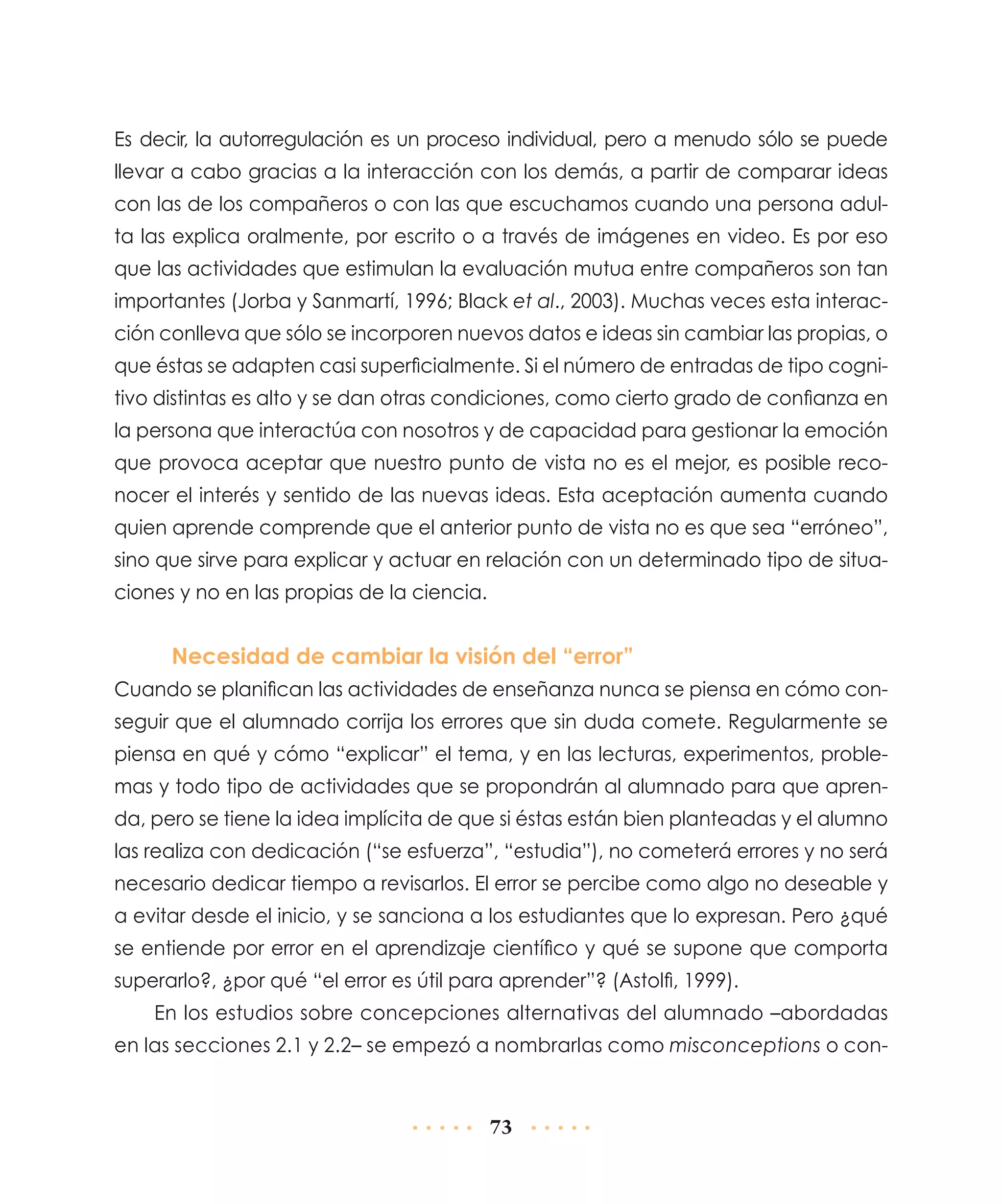 Es decir, la autorregulación es un proceso individual, pero a menudo sólo se puede
llevar a cabo gracias a la interacción con los demás, a partir de comparar ideas
con las de los compañeros o con las que escuchamos cuando una persona adulta las explica oralmente, por escrito o a través de imágenes en video. Es por eso
que las actividades que estimulan la evaluación mutua entre compañeros son tan
importantes (Jorba y Sanmartí, 1996; Black et al., 2003). Muchas veces esta interacción conlleva que sólo se incorporen nuevos datos e ideas sin cambiar las propias, o
que éstas se adapten casi superficialmente. Si el número de entradas de tipo cognitivo distintas es alto y se dan otras condiciones, como cierto grado de confianza en
la persona que interactúa con nosotros y de capacidad para gestionar la emoción
que provoca aceptar que nuestro punto de vista no es el mejor, es posible reconocer el interés y sentido de las nuevas ideas. Esta aceptación aumenta cuando
quien aprende comprende que el anterior punto de vista no es que sea “erróneo”,
sino que sirve para explicar y actuar en relación con un determinado tipo de situaciones y no en las propias de la ciencia.

Necesidad de cambiar la visión del “error”
Cuando se planifican las actividades de enseñanza nunca se piensa en cómo conseguir que el alumnado corrija los errores que sin duda comete. Regularmente se
piensa en qué y cómo “explicar” el tema, y en las lecturas, experimentos, problemas y todo tipo de actividades que se propondrán al alumnado para que aprenda, pero se tiene la idea implícita de que si éstas están bien planteadas y el alumno
las realiza con dedicación (“se esfuerza”, “estudia”), no cometerá errores y no será
necesario dedicar tiempo a revisarlos. El error se percibe como algo no deseable y
a evitar desde el inicio, y se sanciona a los estudiantes que lo expresan. Pero ¿qué
se entiende por error en el aprendizaje científico y qué se supone que comporta
superarlo?, ¿por qué “el error es útil para aprender”? (Astolfi, 1999).
En los estudios sobre concepciones alternativas del alumnado –abordadas
en las secciones 2.1 y 2.2– se empezó a nombrarlas como misconceptions o con-

73

 