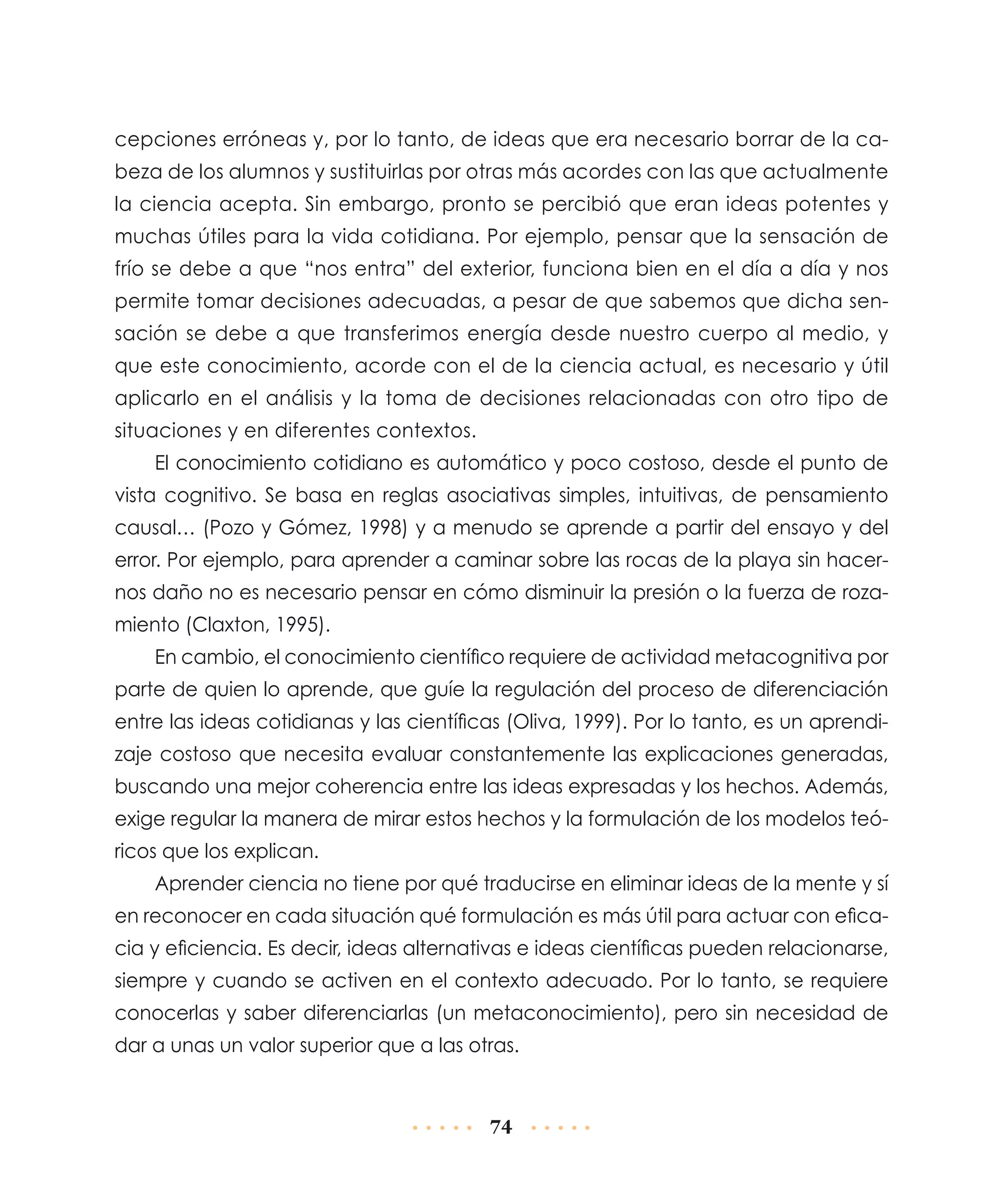 cepciones erróneas y, por lo tanto, de ideas que era necesario borrar de la cabeza de los alumnos y sustituirlas por otras más acordes con las que actualmente
la ciencia acepta. Sin embargo, pronto se percibió que eran ideas potentes y
muchas útiles para la vida cotidiana. Por ejemplo, pensar que la sensación de
frío se debe a que “nos entra” del exterior, funciona bien en el día a día y nos
permite tomar decisiones adecuadas, a pesar de que sabemos que dicha sensación se debe a que transferimos energía desde nuestro cuerpo al medio, y
que este conocimiento, acorde con el de la ciencia actual, es necesario y útil
aplicarlo en el análisis y la toma de decisiones relacionadas con otro tipo de
situaciones y en diferentes contextos.
El conocimiento cotidiano es automático y poco costoso, desde el punto de
vista cognitivo. Se basa en reglas asociativas simples, intuitivas, de pensamiento
causal… (Pozo y Gómez, 1998) y a menudo se aprende a partir del ensayo y del
error. Por ejemplo, para aprender a caminar sobre las rocas de la playa sin hacernos daño no es necesario pensar en cómo disminuir la presión o la fuerza de rozamiento (Claxton, 1995).
En cambio, el conocimiento científico requiere de actividad metacognitiva por
parte de quien lo aprende, que guíe la regulación del proceso de diferenciación
entre las ideas cotidianas y las científicas (Oliva, 1999). Por lo tanto, es un aprendizaje costoso que necesita evaluar constantemente las explicaciones generadas,
buscando una mejor coherencia entre las ideas expresadas y los hechos. Además,
exige regular la manera de mirar estos hechos y la formulación de los modelos teóricos que los explican.
Aprender ciencia no tiene por qué traducirse en eliminar ideas de la mente y sí
en reconocer en cada situación qué formulación es más útil para actuar con eficacia y eficiencia. Es decir, ideas alternativas e ideas científicas pueden relacionarse,
siempre y cuando se activen en el contexto adecuado. Por lo tanto, se requiere
conocerlas y saber diferenciarlas (un metaconocimiento), pero sin necesidad de
dar a unas un valor superior que a las otras.

74

 