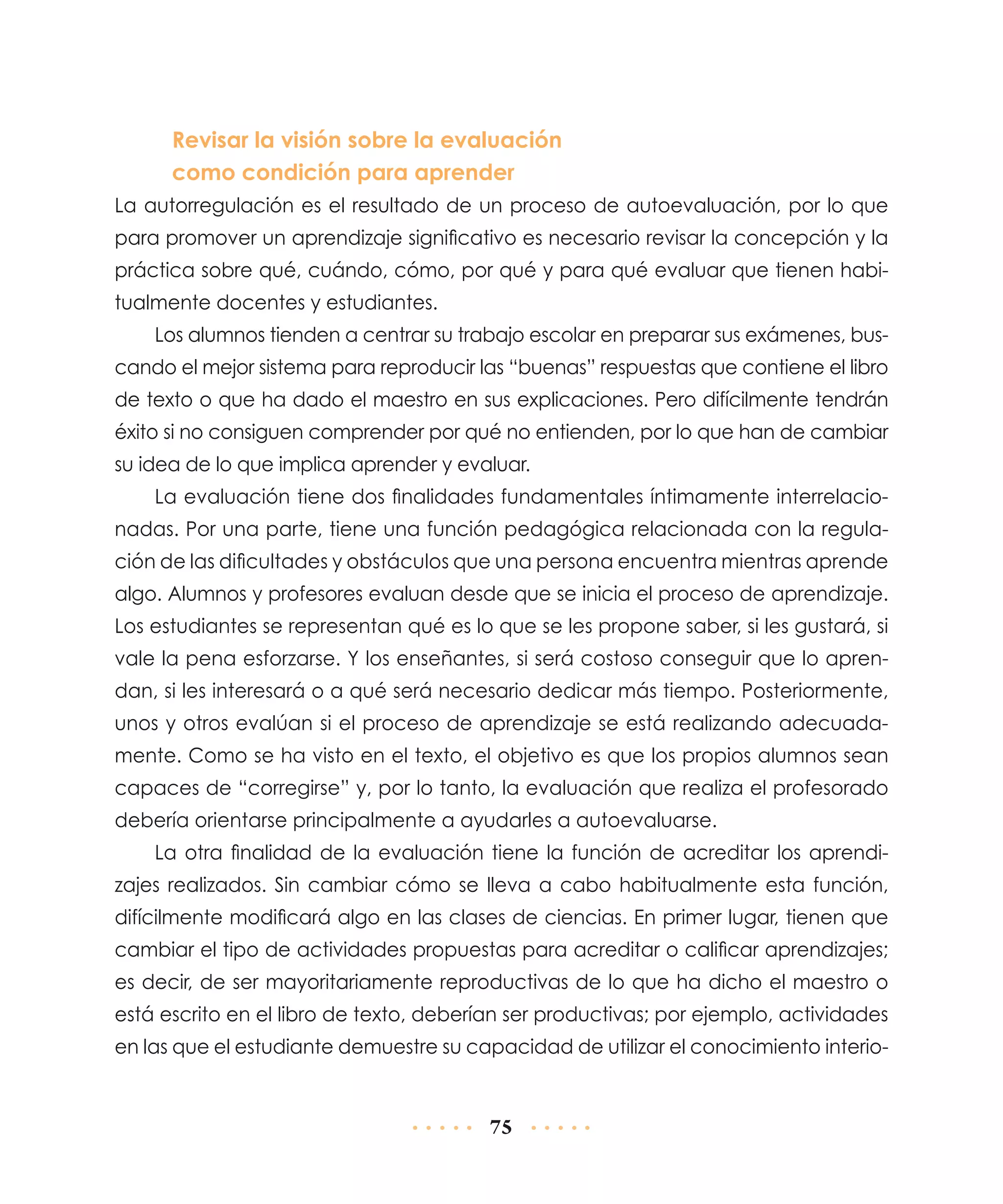 Revisar la visión sobre la evaluación
como condición para aprender
La autorregulación es el resultado de un proceso de autoevaluación, por lo que
para promover un aprendizaje significativo es necesario revisar la concepción y la
práctica sobre qué, cuándo, cómo, por qué y para qué evaluar que tienen habitualmente docentes y estudiantes.
Los alumnos tienden a centrar su trabajo escolar en preparar sus exámenes, buscando el mejor sistema para reproducir las “buenas” respuestas que contiene el libro
de texto o que ha dado el maestro en sus explicaciones. Pero difícilmente tendrán
éxito si no consiguen comprender por qué no entienden, por lo que han de cambiar
su idea de lo que implica aprender y evaluar.
La evaluación tiene dos finalidades fundamentales íntimamente interrelacionadas. Por una parte, tiene una función pedagógica relacionada con la regulación de las dificultades y obstáculos que una persona encuentra mientras aprende
algo. Alumnos y profesores evaluan desde que se inicia el proceso de aprendizaje.
Los estudiantes se representan qué es lo que se les propone saber, si les gustará, si
vale la pena esforzarse. Y los enseñantes, si será costoso conseguir que lo aprendan, si les interesará o a qué será necesario dedicar más tiempo. Posteriormente,
unos y otros evalúan si el proceso de aprendizaje se está realizando adecuadamente. Como se ha visto en el texto, el objetivo es que los propios alumnos sean
capaces de “corregirse” y, por lo tanto, la evaluación que realiza el profesorado
debería orientarse principalmente a ayudarles a autoevaluarse.
La otra finalidad de la evaluación tiene la función de acreditar los aprendizajes realizados. Sin cambiar cómo se lleva a cabo habitualmente esta función,
difícilmente modificará algo en las clases de ciencias. En primer lugar, tienen que
cambiar el tipo de actividades propuestas para acreditar o calificar aprendizajes;
es decir, de ser mayoritariamente reproductivas de lo que ha dicho el maestro o
está escrito en el libro de texto, deberían ser productivas; por ejemplo, actividades
en las que el estudiante demuestre su capacidad de utilizar el conocimiento interio-

75

 