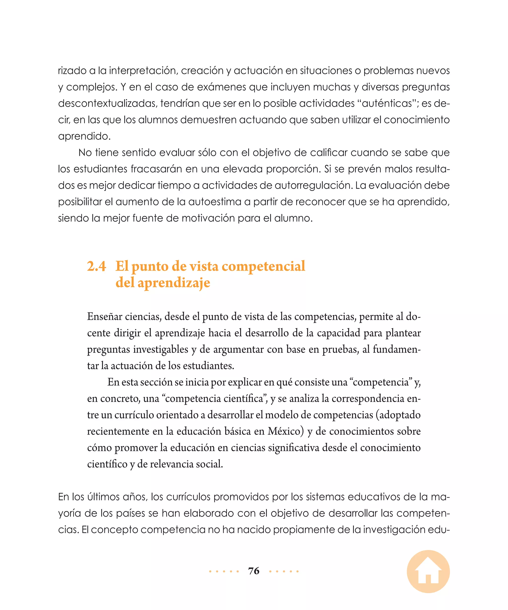 rizado a la interpretación, creación y actuación en situaciones o problemas nuevos
y complejos. Y en el caso de exámenes que incluyen muchas y diversas preguntas
descontextualizadas, tendrían que ser en lo posible actividades “auténticas”; es decir, en las que los alumnos demuestren actuando que saben utilizar el conocimiento
aprendido.
No tiene sentido evaluar sólo con el objetivo de calificar cuando se sabe que
los estudiantes fracasarán en una elevada proporción. Si se prevén malos resultados es mejor dedicar tiempo a actividades de autorregulación. La evaluación debe
posibilitar el aumento de la autoestima a partir de reconocer que se ha aprendido,
siendo la mejor fuente de motivación para el alumno.

2.4	 El punto de vista competencial
del aprendizaje
Enseñar ciencias, desde el punto de vista de las competencias, permite al docente dirigir el aprendizaje hacia el desarrollo de la capacidad para plantear
preguntas investigables y de argumentar con base en pruebas, al fundamentar la actuación de los estudiantes.
En esta sección se inicia por explicar en qué consiste una “competencia” y,
en concreto, una “competencia científica”, y se analiza la correspondencia entre un currículo orientado a desarrollar el modelo de competencias (adoptado
recientemente en la educación básica en México) y de conocimientos sobre
cómo promover la educación en ciencias significativa desde el conocimiento
científico y de relevancia social.
En los últimos años, los currículos promovidos por los sistemas educativos de la mayoría de los países se han elaborado con el objetivo de desarrollar las competencias. El concepto competencia no ha nacido propiamente de la investigación edu-

76

 
