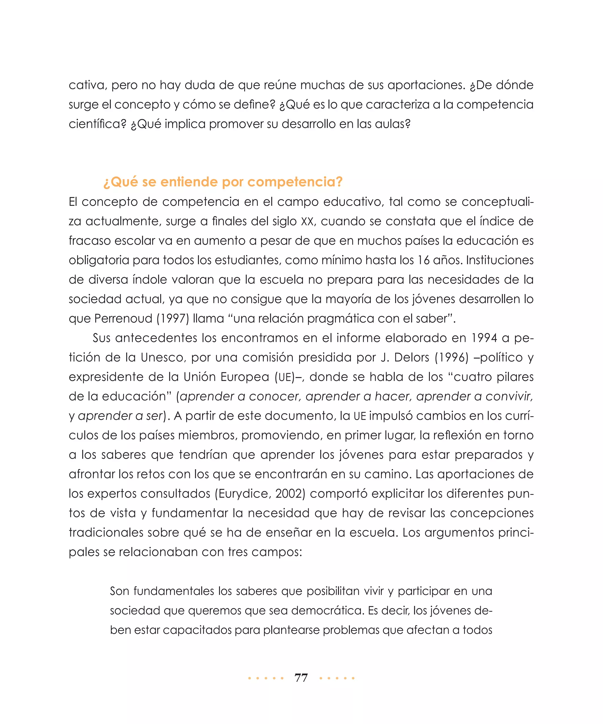cativa, pero no hay duda de que reúne muchas de sus aportaciones. ¿De dónde
surge el concepto y cómo se define? ¿Qué es lo que caracteriza a la competencia
científica? ¿Qué implica promover su desarrollo en las aulas?

¿Qué se entiende por competencia?
El concepto de competencia en el campo educativo, tal como se conceptualiza actualmente, surge a finales del siglo xx, cuando se constata que el índice de
fracaso escolar va en aumento a pesar de que en muchos países la educación es
obligatoria para todos los estudiantes, como mínimo hasta los 16 años. Instituciones
de diversa índole valoran que la escuela no prepara para las necesidades de la
sociedad actual, ya que no consigue que la mayoría de los jóvenes desarrollen lo
que Perrenoud (1997) llama “una relación pragmática con el saber”.
Sus antecedentes los encontramos en el informe elaborado en 1994 a petición de la Unesco, por una comisión presidida por J. Delors (1996) –político y
expresidente de la Unión Europea (UE)–, donde se habla de los “cuatro pilares
de la educación” (aprender a conocer, aprender a hacer, aprender a convivir,
y aprender a ser). A partir de este documento, la UE impulsó cambios en los currículos de los países miembros, promoviendo, en primer lugar, la reflexión en torno
a los saberes que tendrían que aprender los jóvenes para estar preparados y
afrontar los retos con los que se encontrarán en su camino. Las aportaciones de
los expertos consultados (Eurydice, 2002) comportó explicitar los diferentes puntos de vista y fundamentar la necesidad que hay de revisar las concepciones
tradicionales sobre qué se ha de enseñar en la escuela. Los argumentos principales se relacionaban con tres campos:
Son fundamentales los saberes que posibilitan vivir y participar en una
sociedad que queremos que sea democrática. Es decir, los jóvenes deben estar capacitados para plantearse problemas que afectan a todos

77

 