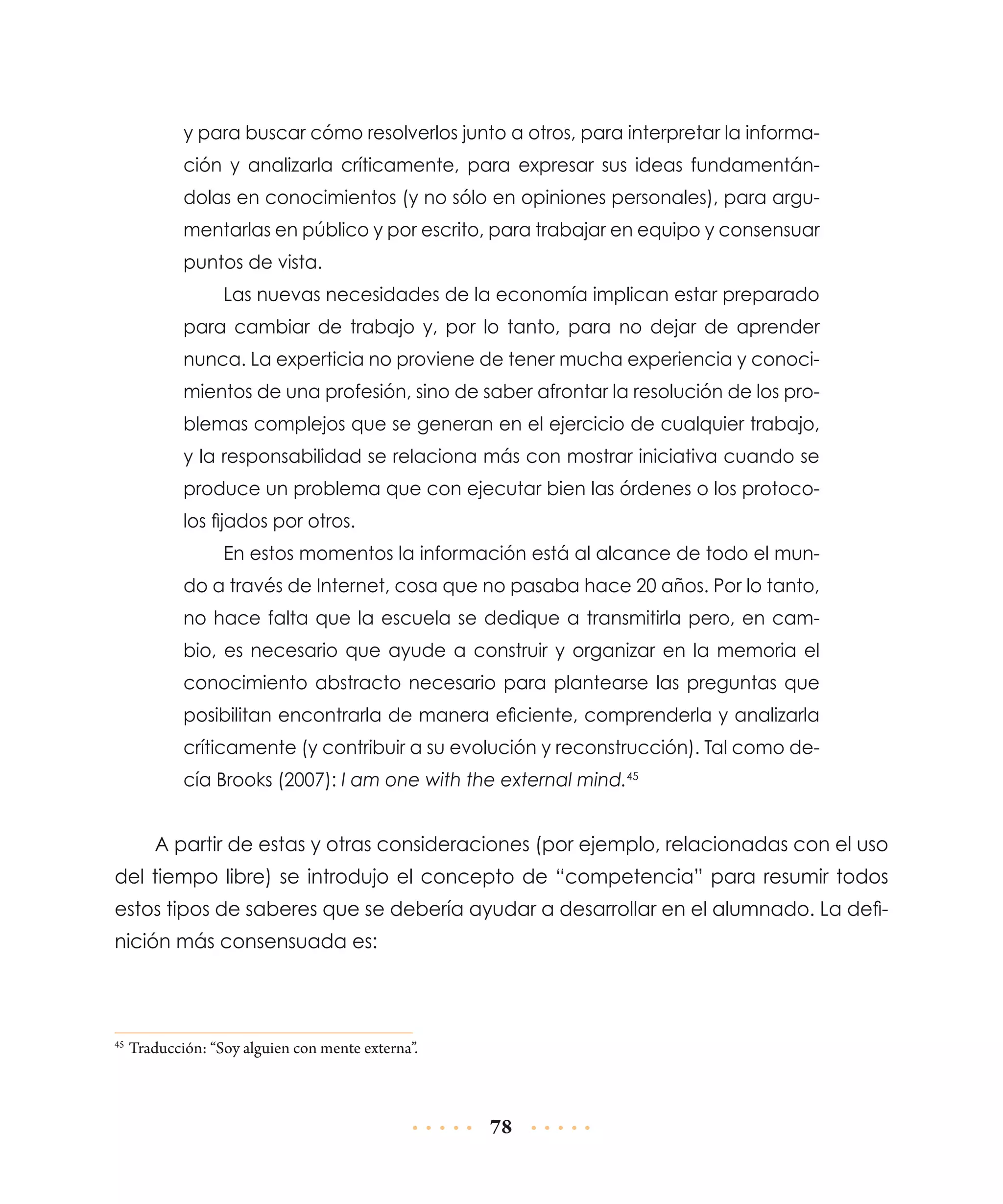 y para buscar cómo resolverlos junto a otros, para interpretar la información y analizarla críticamente, para expresar sus ideas fundamentándolas en conocimientos (y no sólo en opiniones personales), para argumentarlas en público y por escrito, para trabajar en equipo y consensuar
puntos de vista.
Las nuevas necesidades de la economía implican estar preparado
para cambiar de trabajo y, por lo tanto, para no dejar de aprender
nunca. La experticia no proviene de tener mucha experiencia y conocimientos de una profesión, sino de saber afrontar la resolución de los problemas complejos que se generan en el ejercicio de cualquier trabajo,
y la responsabilidad se relaciona más con mostrar iniciativa cuando se
produce un problema que con ejecutar bien las órdenes o los protocolos fijados por otros.
En estos momentos la información está al alcance de todo el mundo a través de Internet, cosa que no pasaba hace 20 años. Por lo tanto,
no hace falta que la escuela se dedique a transmitirla pero, en cambio, es necesario que ayude a construir y organizar en la memoria el
conocimiento abstracto necesario para plantearse las preguntas que
posibilitan encontrarla de manera eficiente, comprenderla y analizarla
críticamente (y contribuir a su evolución y reconstrucción). Tal como decía Brooks (2007): I am one with the external mind.45

A partir de estas y otras consideraciones (por ejemplo, relacionadas con el uso
del tiempo libre) se introdujo el concepto de “competencia” para resumir todos
estos tipos de saberes que se debería ayudar a desarrollar en el alumnado. La definición más consensuada es:

	Traducción: “Soy alguien con mente externa”.

45

78

 