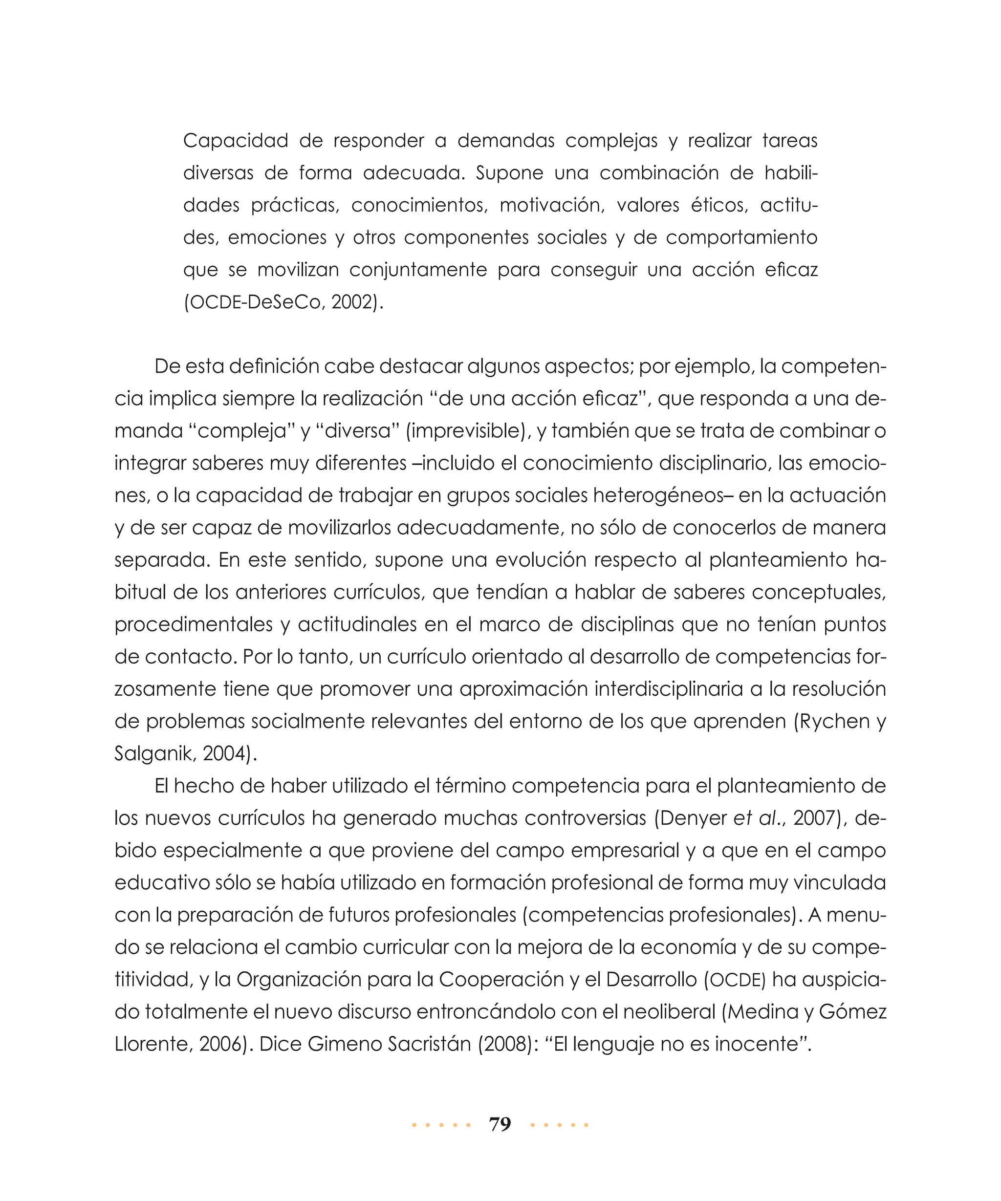Capacidad de responder a demandas complejas y realizar tareas
diversas de forma adecuada. Supone una combinación de habilidades prácticas, conocimientos, motivación, valores éticos, actitudes, emociones y otros componentes sociales y de comportamiento
que se movilizan conjuntamente para conseguir una acción eficaz
(OCDE-DeSeCo, 2002).

De esta definición cabe destacar algunos aspectos; por ejemplo, la competencia implica siempre la realización “de una acción eficaz”, que responda a una demanda “compleja” y “diversa” (imprevisible), y también que se trata de combinar o
integrar saberes muy diferentes –incluido el conocimiento disciplinario, las emociones, o la capacidad de trabajar en grupos sociales heterogéneos– en la actuación
y de ser capaz de movilizarlos adecuadamente, no sólo de conocerlos de manera
separada. En este sentido, supone una evolución respecto al planteamiento habitual de los anteriores currículos, que tendían a hablar de saberes conceptuales,
procedimentales y actitudinales en el marco de disciplinas que no tenían puntos
de contacto. Por lo tanto, un currículo orientado al desarrollo de competencias forzosamente tiene que promover una aproximación interdisciplinaria a la resolución
de problemas socialmente relevantes del entorno de los que aprenden (Rychen y
Salganik, 2004).
El hecho de haber utilizado el término competencia para el planteamiento de
los nuevos currículos ha generado muchas controversias (Denyer et al., 2007), debido especialmente a que proviene del campo empresarial y a que en el campo
educativo sólo se había utilizado en formación profesional de forma muy vinculada
con la preparación de futuros profesionales (competencias profesionales). A menudo se relaciona el cambio curricular con la mejora de la economía y de su competitividad, y la Organización para la Cooperación y el Desarrollo (OCDE) ha auspiciado totalmente el nuevo discurso entroncándolo con el neoliberal (Medina y Gómez
Llorente, 2006). Dice Gimeno Sacristán (2008): “El lenguaje no es inocente”.

79

 