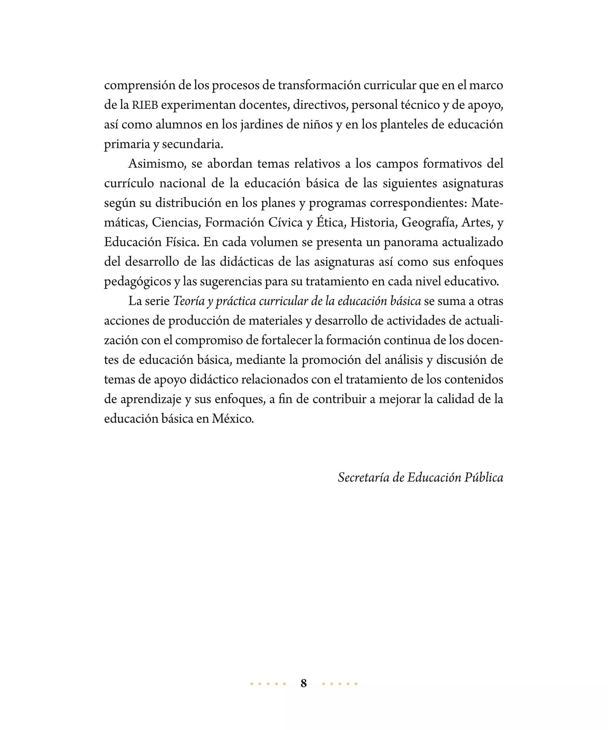 comprensión de los procesos de transformación curricular que en el marco
de la RIEB experimentan docentes, directivos, personal técnico y de apoyo,
así como alumnos en los jardines de niños y en los planteles de educación
primaria y secundaria.
Asimismo, se abordan temas relativos a los campos formativos del
currículo nacional de la educación básica de las siguientes asignaturas
según su distribución en los planes y programas correspondientes: Matemáticas, Ciencias, Formación Cívica y Ética, Historia, Geografía, Artes, y
Educación Física. En cada volumen se presenta un panorama actualizado
del desarrollo de las didácticas de las asignaturas así como sus enfoques
pedagógicos y las sugerencias para su tratamiento en cada nivel educativo.
La serie Teoría y práctica curricular de la educación básica se suma a otras
acciones de producción de materiales y desarrollo de actividades de actualización con el compromiso de fortalecer la formación continua de los docentes de educación básica, mediante la promoción del análisis y discusión de
temas de apoyo didáctico relacionados con el tratamiento de los contenidos
de aprendizaje y sus enfoques, a fin de contribuir a mejorar la calidad de la
educación básica en México.

Secretaría de Educación Pública

8

 