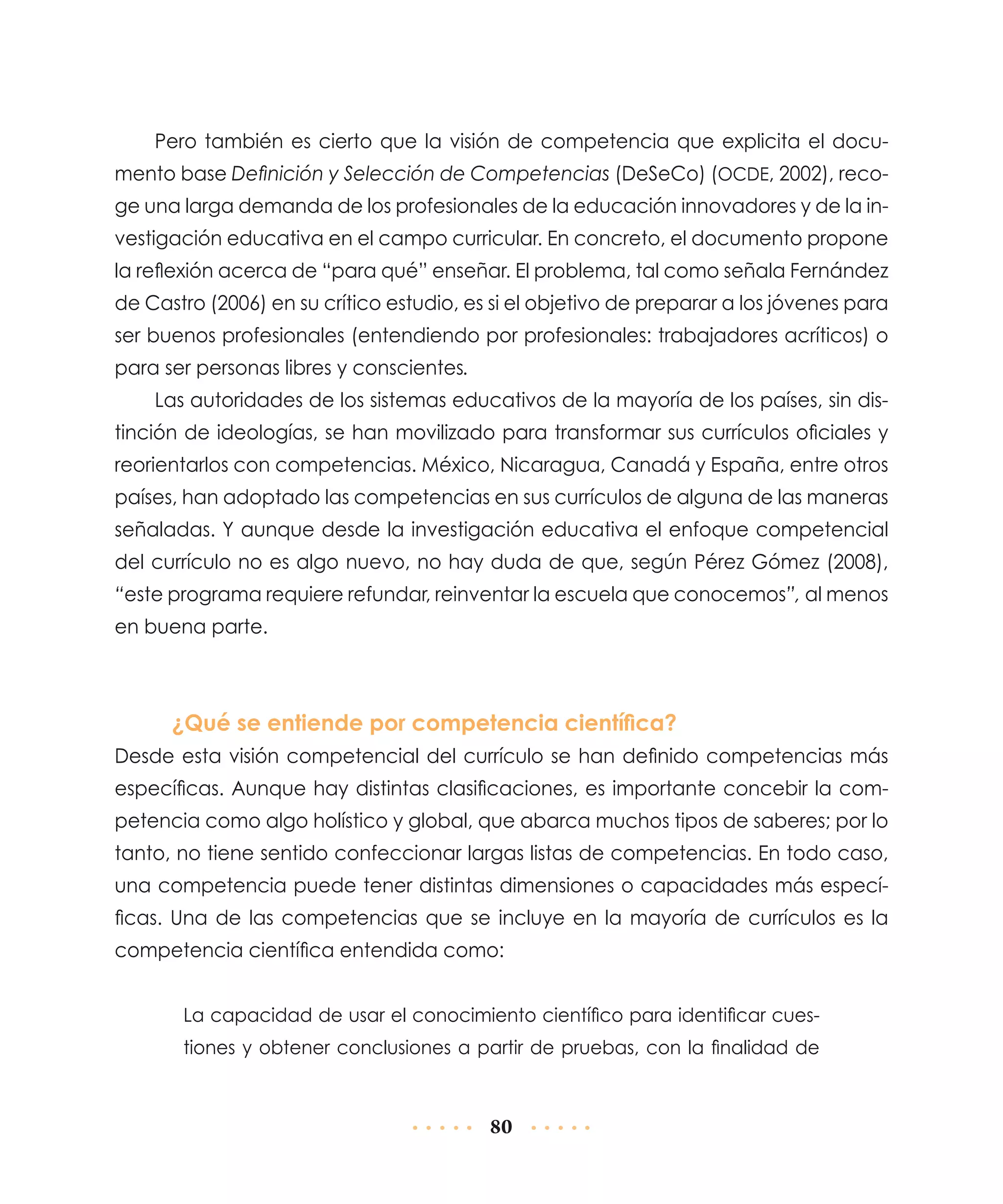 Pero también es cierto que la visión de competencia que explicita el documento base Definición y Selección de Competencias (DeSeCo) (OCDE, 2002), recoge una larga demanda de los profesionales de la educación innovadores y de la investigación educativa en el campo curricular. En concreto, el documento propone
la reflexión acerca de “para qué” enseñar. El problema, tal como señala Fernández
de Castro (2006) en su crítico estudio, es si el objetivo de preparar a los jóvenes para
ser buenos profesionales (entendiendo por profesionales: trabajadores acríticos) o
para ser personas libres y conscientes.
Las autoridades de los sistemas educativos de la mayoría de los países, sin distinción de ideologías, se han movilizado para transformar sus currículos oficiales y
reorientarlos con competencias. México, Nicaragua, Canadá y España, entre otros
países, han adoptado las competencias en sus currículos de alguna de las maneras
señaladas. Y aunque desde la investigación educativa el enfoque competencial
del currículo no es algo nuevo, no hay duda de que, según Pérez Gómez (2008),
“este programa requiere refundar, reinventar la escuela que conocemos”, al menos
en buena parte.

¿Qué se entiende por competencia científica?
Desde esta visión competencial del currículo se han definido competencias más
específicas. Aunque hay distintas clasificaciones, es importante concebir la competencia como algo holístico y global, que abarca muchos tipos de saberes; por lo
tanto, no tiene sentido confeccionar largas listas de competencias. En todo caso,
una competencia puede tener distintas dimensiones o capacidades más específicas. Una de las competencias que se incluye en la mayoría de currículos es la
competencia científica entendida como:
La capacidad de usar el conocimiento científico para identificar cuestiones y obtener conclusiones a partir de pruebas, con la finalidad de

80

 