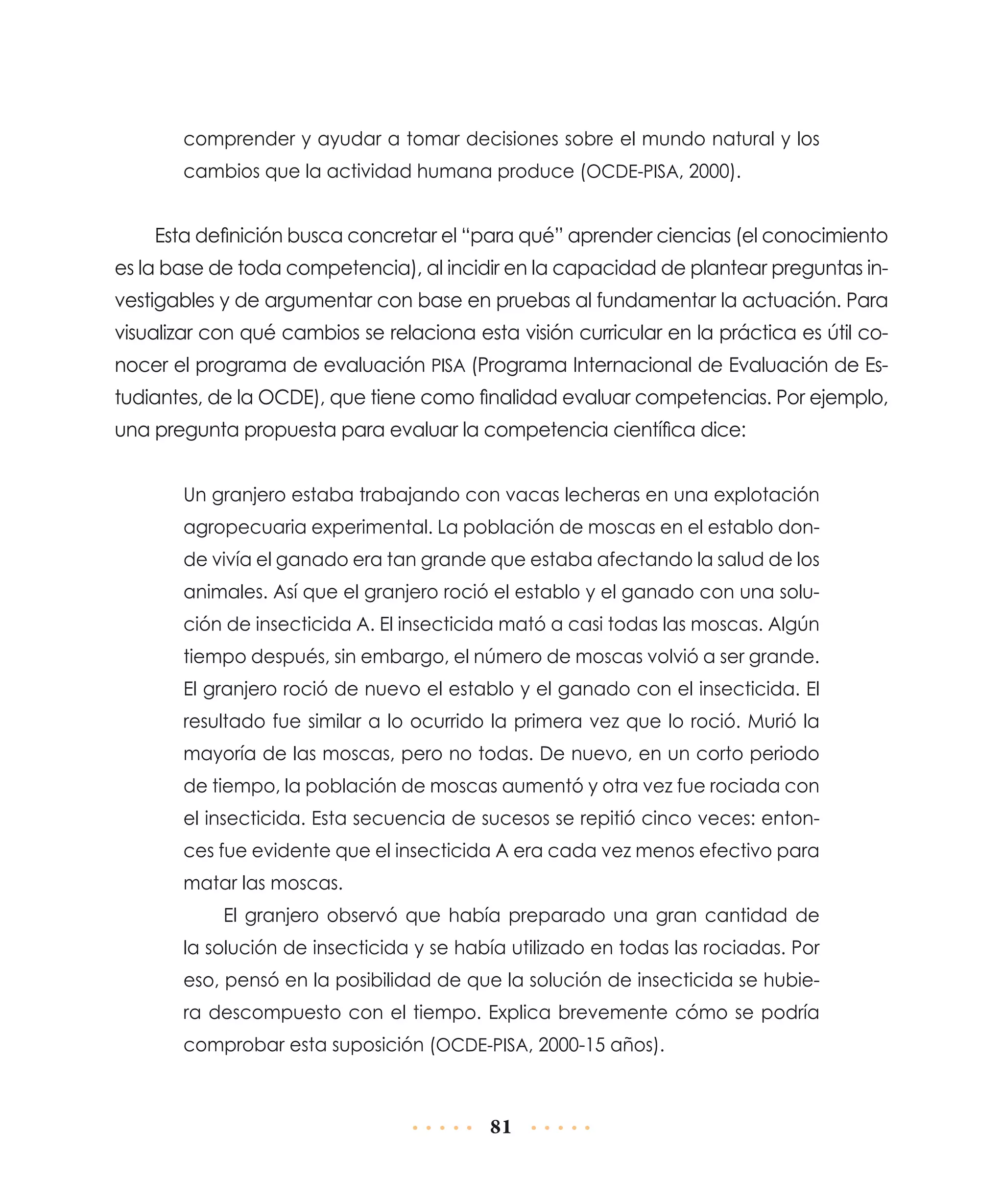 comprender y ayudar a tomar decisiones sobre el mundo natural y los
cambios que la actividad humana produce (OCDE-PISA, 2000).

Esta definición busca concretar el “para qué” aprender ciencias (el conocimiento
es la base de toda competencia), al incidir en la capacidad de plantear preguntas investigables y de argumentar con base en pruebas al fundamentar la actuación. Para
visualizar con qué cambios se relaciona esta visión curricular en la práctica es útil conocer el programa de evaluación PISA (Programa Internacional de Evaluación de Estudiantes, de la OCDE), que tiene como finalidad evaluar competencias. Por ejemplo,
una pregunta propuesta para evaluar la competencia científica dice:
Un granjero estaba trabajando con vacas lecheras en una explotación
agropecuaria experimental. La población de moscas en el establo donde vivía el ganado era tan grande que estaba afectando la salud de los
animales. Así que el granjero roció el establo y el ganado con una solución de insecticida A. El insecticida mató a casi todas las moscas. Algún
tiempo después, sin embargo, el número de moscas volvió a ser grande.
El granjero roció de nuevo el establo y el ganado con el insecticida. El
resultado fue similar a lo ocurrido la primera vez que lo roció. Murió la
mayoría de las moscas, pero no todas. De nuevo, en un corto periodo
de tiempo, la población de moscas aumentó y otra vez fue rociada con
el insecticida. Esta secuencia de sucesos se repitió cinco veces: entonces fue evidente que el insecticida A era cada vez menos efectivo para
matar las moscas.
El granjero observó que había preparado una gran cantidad de
la solución de insecticida y se había utilizado en todas las rociadas. Por
eso, pensó en la posibilidad de que la solución de insecticida se hubiera descompuesto con el tiempo. Explica brevemente cómo se podría
comprobar esta suposición (OCDE-PISA, 2000-15 años).

81

 