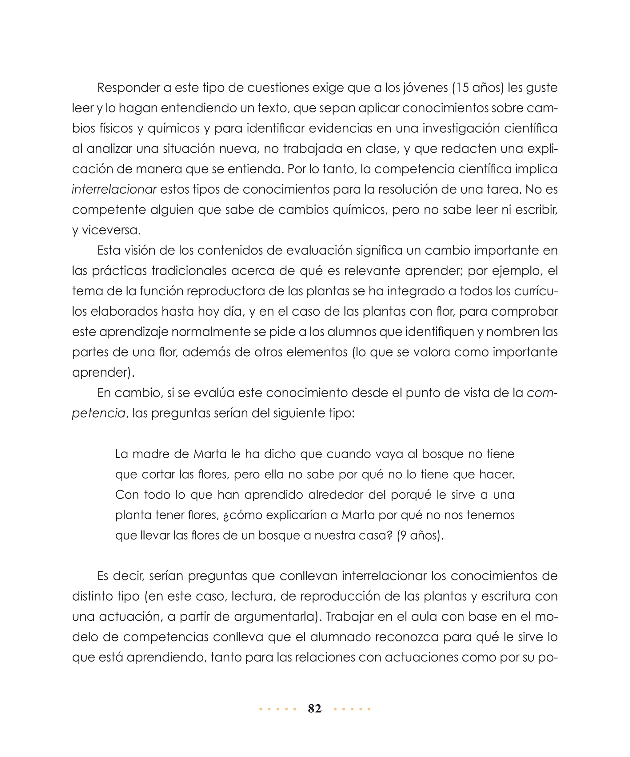 Responder a este tipo de cuestiones exige que a los jóvenes (15 años) les guste
leer y lo hagan entendiendo un texto, que sepan aplicar conocimientos sobre cambios físicos y químicos y para identificar evidencias en una investigación científica
al analizar una situación nueva, no trabajada en clase, y que redacten una explicación de manera que se entienda. Por lo tanto, la competencia científica implica
interrelacionar estos tipos de conocimientos para la resolución de una tarea. No es
competente alguien que sabe de cambios químicos, pero no sabe leer ni escribir,
y viceversa.
Esta visión de los contenidos de evaluación significa un cambio importante en
las prácticas tradicionales acerca de qué es relevante aprender; por ejemplo, el
tema de la función reproductora de las plantas se ha integrado a todos los currículos elaborados hasta hoy día, y en el caso de las plantas con flor, para comprobar
este aprendizaje normalmente se pide a los alumnos que identifiquen y nombren las
partes de una flor, además de otros elementos (lo que se valora como importante
aprender).
En cambio, si se evalúa este conocimiento desde el punto de vista de la competencia, las preguntas serían del siguiente tipo:
La madre de Marta le ha dicho que cuando vaya al bosque no tiene
que cortar las flores, pero ella no sabe por qué no lo tiene que hacer.
Con todo lo que han aprendido alrededor del porqué le sirve a una
planta tener flores, ¿cómo explicarían a Marta por qué no nos tenemos
que llevar las flores de un bosque a nuestra casa? (9 años).

Es decir, serían preguntas que conllevan interrelacionar los conocimientos de
distinto tipo (en este caso, lectura, de reproducción de las plantas y escritura con
una actuación, a partir de argumentarla). Trabajar en el aula con base en el modelo de competencias conlleva que el alumnado reconozca para qué le sirve lo
que está aprendiendo, tanto para las relaciones con actuaciones como por su po-

82

 