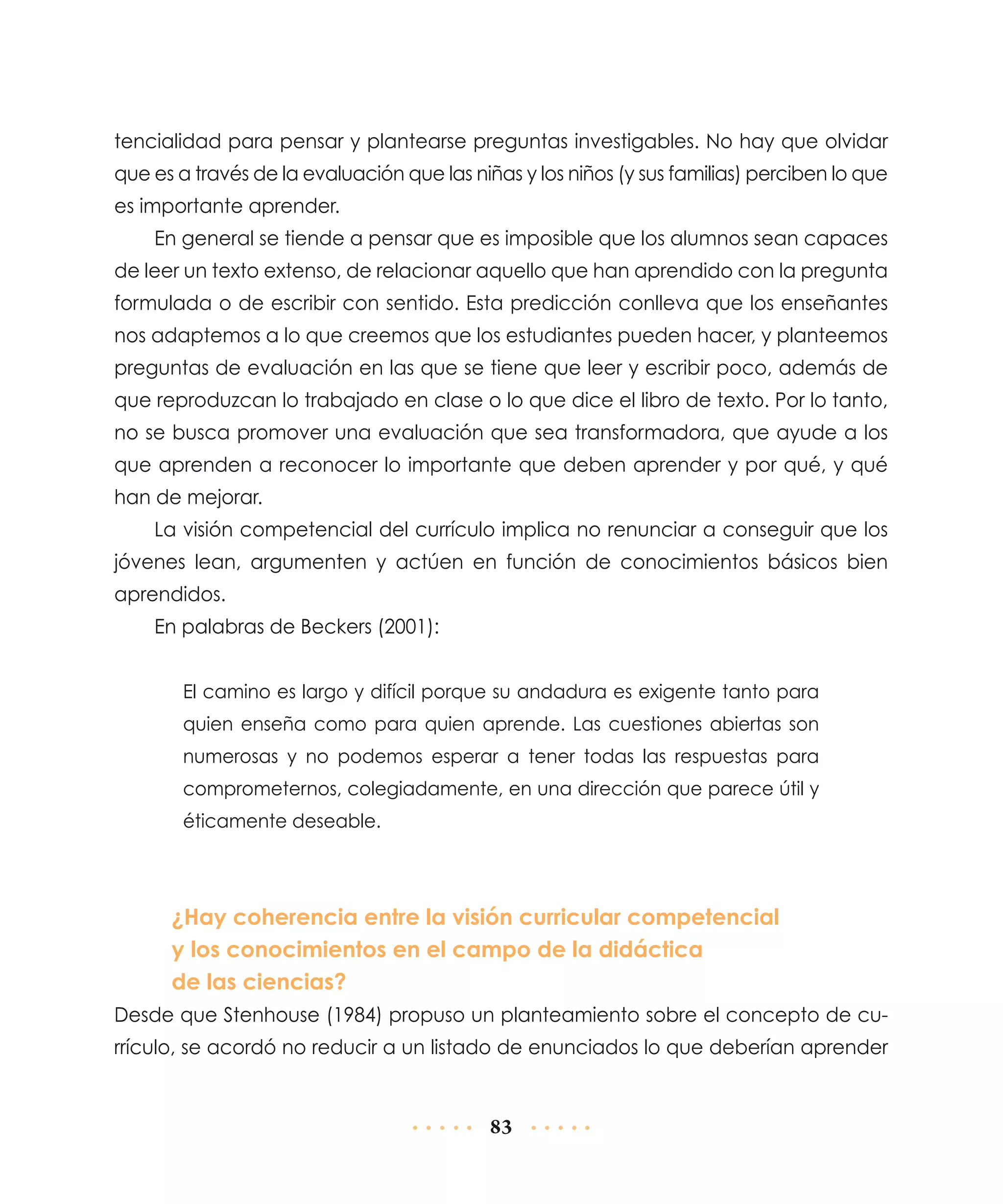 tencialidad para pensar y plantearse preguntas investigables. No hay que olvidar
que es a través de la evaluación que las niñas y los niños (y sus familias) perciben lo que
es importante aprender.
En general se tiende a pensar que es imposible que los alumnos sean capaces
de leer un texto extenso, de relacionar aquello que han aprendido con la pregunta
formulada o de escribir con sentido. Esta predicción conlleva que los enseñantes
nos adaptemos a lo que creemos que los estudiantes pueden hacer, y planteemos
preguntas de evaluación en las que se tiene que leer y escribir poco, además de
que reproduzcan lo trabajado en clase o lo que dice el libro de texto. Por lo tanto,
no se busca promover una evaluación que sea transformadora, que ayude a los
que aprenden a reconocer lo importante que deben aprender y por qué, y qué
han de mejorar.
La visión competencial del currículo implica no renunciar a conseguir que los
jóvenes lean, argumenten y actúen en función de conocimientos básicos bien
aprendidos.
En palabras de Beckers (2001):
El camino es largo y difícil porque su andadura es exigente tanto para
quien enseña como para quien aprende. Las cuestiones abiertas son
numerosas y no podemos esperar a tener todas las respuestas para
comprometernos, colegiadamente, en una dirección que parece útil y
éticamente deseable.

¿Hay coherencia entre la visión curricular competencial
y los conocimientos en el campo de la didáctica
de las ciencias?
Desde que Stenhouse (1984) propuso un planteamiento sobre el concepto de currículo, se acordó no reducir a un listado de enunciados lo que deberían aprender

83

 