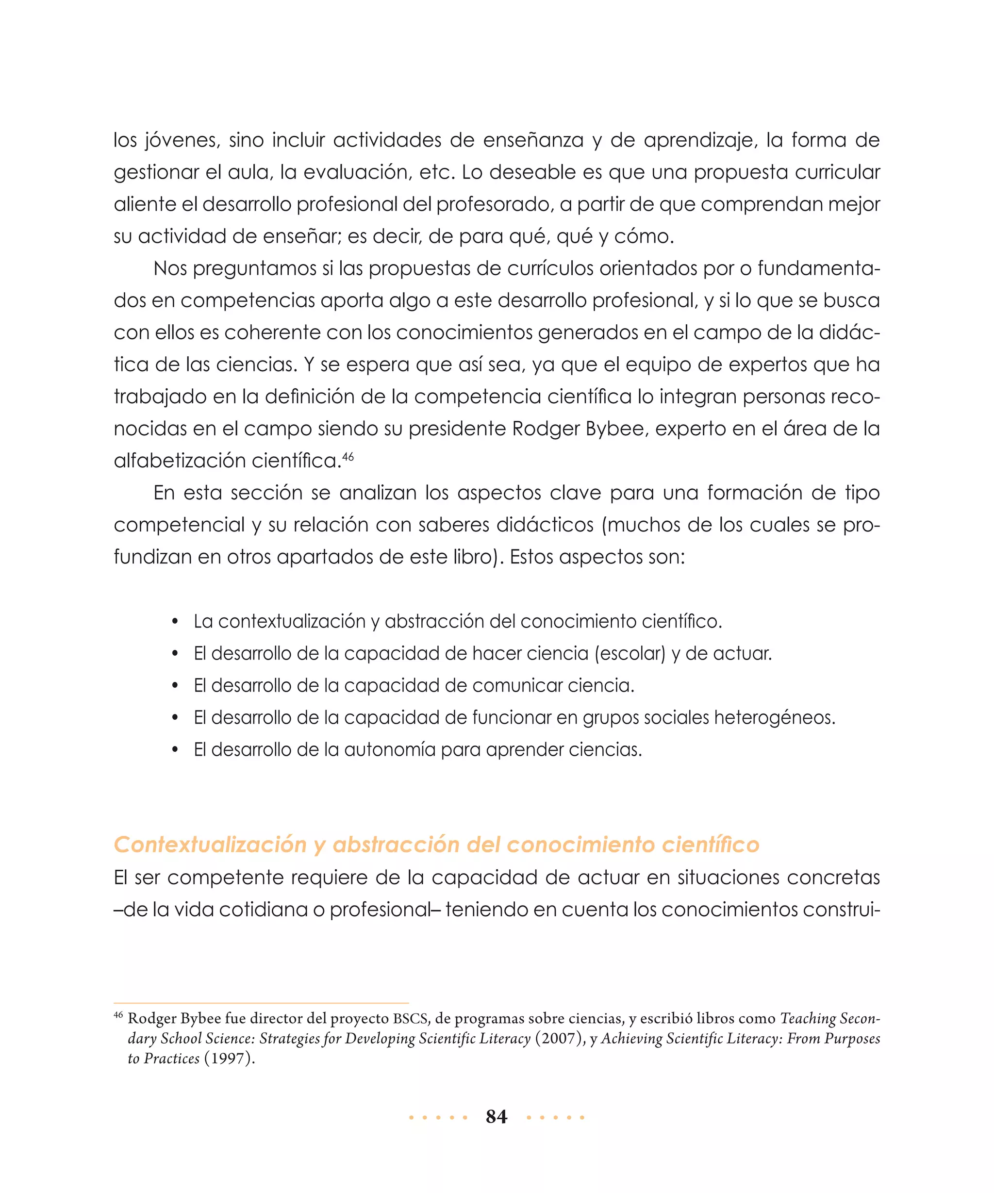 los jóvenes, sino incluir actividades de enseñanza y de aprendizaje, la forma de
gestionar el aula, la evaluación, etc. Lo deseable es que una propuesta curricular
aliente el desarrollo profesional del profesorado, a partir de que comprendan mejor
su actividad de enseñar; es decir, de para qué, qué y cómo.
Nos preguntamos si las propuestas de currículos orientados por o fundamentados en competencias aporta algo a este desarrollo profesional, y si lo que se busca
con ellos es coherente con los conocimientos generados en el campo de la didáctica de las ciencias. Y se espera que así sea, ya que el equipo de expertos que ha
trabajado en la definición de la competencia científica lo integran personas reconocidas en el campo siendo su presidente Rodger Bybee, experto en el área de la
alfabetización científica.46
En esta sección se analizan los aspectos clave para una formación de tipo
competencial y su relación con saberes didácticos (muchos de los cuales se profundizan en otros apartados de este libro). Estos aspectos son:
•	 La contextualización y abstracción del conocimiento científico.
•	 El desarrollo de la capacidad de hacer ciencia (escolar) y de actuar.
•	 El desarrollo de la capacidad de comunicar ciencia.
•	 El desarrollo de la capacidad de funcionar en grupos sociales heterogéneos.
•	 El desarrollo de la autonomía para aprender ciencias.

Contextualización y abstracción del conocimiento científico
El ser competente requiere de la capacidad de actuar en situaciones concretas
–de la vida cotidiana o profesional– teniendo en cuenta los conocimientos construi-

	Rodger Bybee fue director del proyecto BSCS, de programas sobre ciencias, y escribió libros como Teaching Secondary School Science: Strategies for Developing Scientific Literacy (2007), y Achieving Scientific Literacy: From Purposes
to Practices (1997).

46

84

 