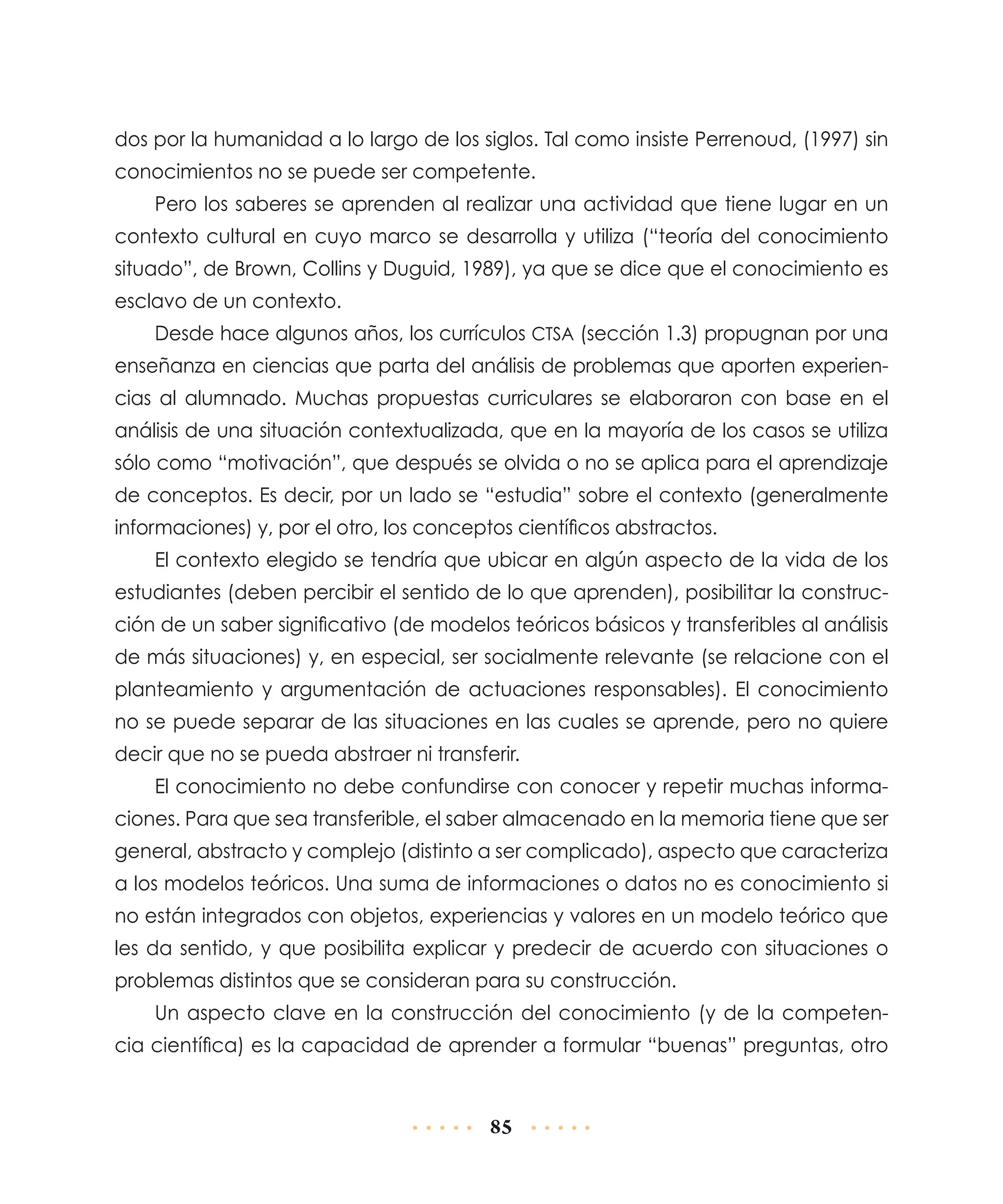 dos por la humanidad a lo largo de los siglos. Tal como insiste Perrenoud, (1997) sin
conocimientos no se puede ser competente.
Pero los saberes se aprenden al realizar una actividad que tiene lugar en un
contexto cultural en cuyo marco se desarrolla y utiliza (“teoría del conocimiento
situado”, de Brown, Collins y Duguid, 1989), ya que se dice que el conocimiento es
esclavo de un contexto.
Desde hace algunos años, los currículos CTSA (sección 1.3) propugnan por una
enseñanza en ciencias que parta del análisis de problemas que aporten experiencias al alumnado. Muchas propuestas curriculares se elaboraron con base en el
análisis de una situación contextualizada, que en la mayoría de los casos se utiliza
sólo como “motivación”, que después se olvida o no se aplica para el aprendizaje
de conceptos. Es decir, por un lado se “estudia” sobre el contexto (generalmente
informaciones) y, por el otro, los conceptos científicos abstractos.
El contexto elegido se tendría que ubicar en algún aspecto de la vida de los
estudiantes (deben percibir el sentido de lo que aprenden), posibilitar la construcción de un saber significativo (de modelos teóricos básicos y transferibles al análisis
de más situaciones) y, en especial, ser socialmente relevante (se relacione con el
planteamiento y argumentación de actuaciones responsables). El conocimiento
no se puede separar de las situaciones en las cuales se aprende, pero no quiere
decir que no se pueda abstraer ni transferir.
El conocimiento no debe confundirse con conocer y repetir muchas informaciones. Para que sea transferible, el saber almacenado en la memoria tiene que ser
general, abstracto y complejo (distinto a ser complicado), aspecto que caracteriza
a los modelos teóricos. Una suma de informaciones o datos no es conocimiento si
no están integrados con objetos, experiencias y valores en un modelo teórico que
les da sentido, y que posibilita explicar y predecir de acuerdo con situaciones o
problemas distintos que se consideran para su construcción.
Un aspecto clave en la construcción del conocimiento (y de la competencia científica) es la capacidad de aprender a formular “buenas” preguntas, otro

85

 