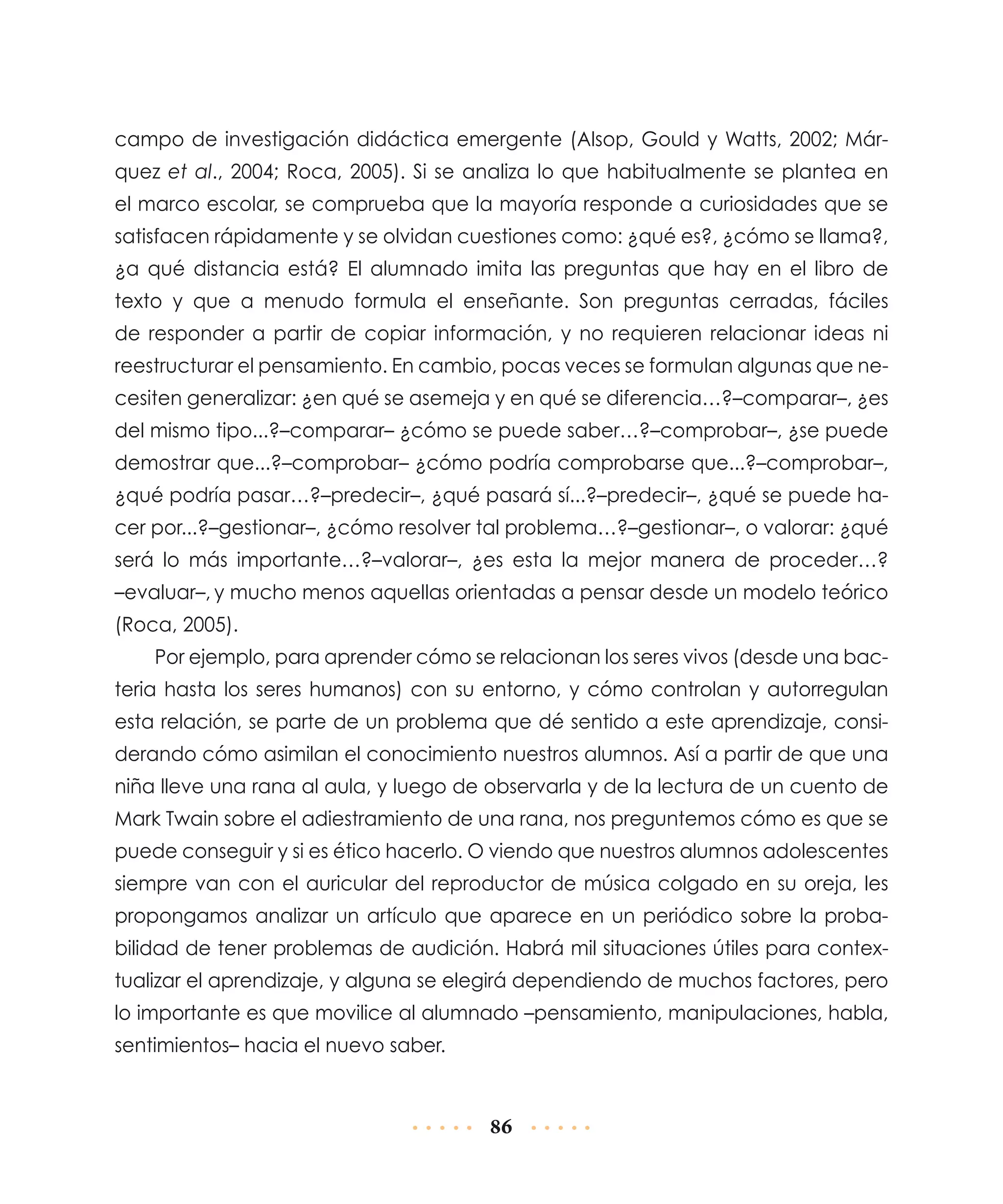 campo de investigación didáctica emergente (Alsop, Gould y Watts, 2002; Márquez et al., 2004; Roca, 2005). Si se analiza lo que habitualmente se plantea en
el marco escolar, se comprueba que la mayoría responde a curiosidades que se
satisfacen rápidamente y se olvidan cuestiones como: ¿qué es?, ¿cómo se llama?,
¿a qué distancia está? El alumnado imita las preguntas que hay en el libro de
texto y que a menudo formula el enseñante. Son preguntas cerradas, fáciles
de responder a partir de copiar información, y no requieren relacionar ideas ni
reestructurar el pensamiento. En cambio, pocas veces se formulan algunas que necesiten generalizar: ¿en qué se asemeja y en qué se diferencia…?–comparar–, ¿es
del mismo tipo...?–comparar– ¿cómo se puede saber…?–comprobar–, ¿se puede
demostrar que...?–comprobar– ¿cómo podría comprobarse que...?–comprobar–,
¿qué podría pasar…?–predecir–, ¿qué pasará sí...?–predecir–, ¿qué se puede hacer por...?–gestionar–, ¿cómo resolver tal problema…?–gestionar–, o valorar: ¿qué
será lo más importante…?–valorar–, ¿es esta la mejor manera de proceder…?
–evaluar–, y mucho menos aquellas orientadas a pensar desde un modelo teórico
(Roca, 2005).
Por ejemplo, para aprender cómo se relacionan los seres vivos (desde una bacteria hasta los seres humanos) con su entorno, y cómo controlan y autorregulan
esta relación, se parte de un problema que dé sentido a este aprendizaje, considerando cómo asimilan el conocimiento nuestros alumnos. Así a partir de que una
niña lleve una rana al aula, y luego de observarla y de la lectura de un cuento de
Mark Twain sobre el adiestramiento de una rana, nos preguntemos cómo es que se
puede conseguir y si es ético hacerlo. O viendo que nuestros alumnos adolescentes
siempre van con el auricular del reproductor de música colgado en su oreja, les
propongamos analizar un artículo que aparece en un periódico sobre la probabilidad de tener problemas de audición. Habrá mil situaciones útiles para contextualizar el aprendizaje, y alguna se elegirá dependiendo de muchos factores, pero
lo importante es que movilice al alumnado –pensamiento, manipulaciones, habla,
sentimientos– hacia el nuevo saber.

86

 