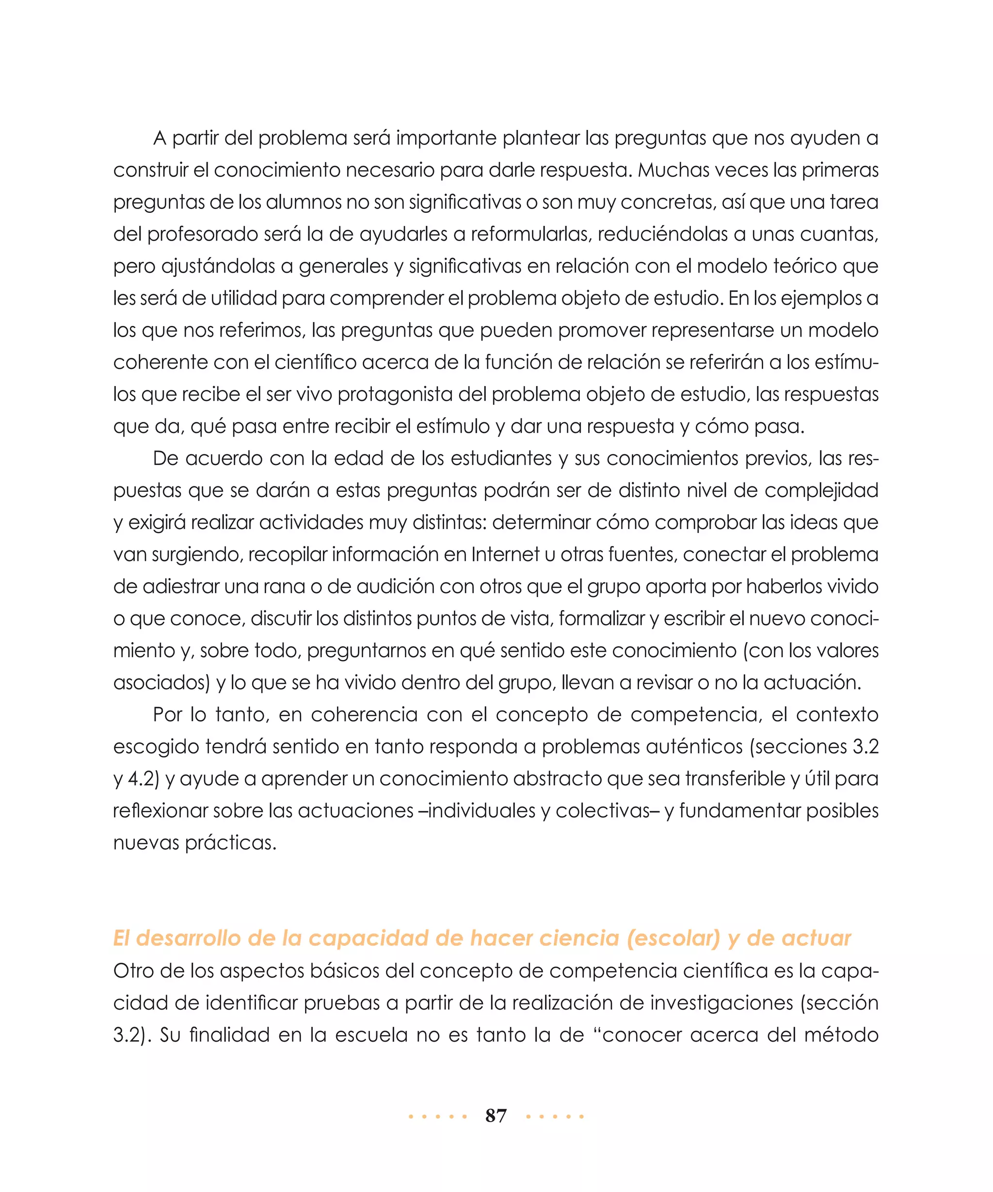 A partir del problema será importante plantear las preguntas que nos ayuden a
construir el conocimiento necesario para darle respuesta. Muchas veces las primeras
preguntas de los alumnos no son significativas o son muy concretas, así que una tarea
del profesorado será la de ayudarles a reformularlas, reduciéndolas a unas cuantas,
pero ajustándolas a generales y significativas en relación con el modelo teórico que
les será de utilidad para comprender el problema objeto de estudio. En los ejemplos a
los que nos referimos, las preguntas que pueden promover represen­ arse un modelo
t
coherente con el científico acerca de la función de relación se referirán a los estímulos que recibe el ser vivo protagonista del problema objeto de estudio, las respuestas
que da, qué pasa entre recibir el estímulo y dar una respuesta y cómo pasa.
De acuerdo con la edad de los estudiantes y sus conocimientos previos, las respuestas que se darán a estas preguntas podrán ser de distinto nivel de complejidad
y exigirá realizar actividades muy distintas: determinar cómo comprobar las ideas que
van surgiendo, recopilar información en Internet u otras fuentes, conectar el problema
de adiestrar una rana o de audición con otros que el grupo aporta por haberlos vivido
o que conoce, discutir los distintos puntos de vista, formalizar y escribir el nuevo conocimiento y, sobre todo, preguntarnos en qué sentido este conocimiento (con los valores
asociados) y lo que se ha vivido dentro del grupo, llevan a revisar o no la actuación.
Por lo tanto, en coherencia con el concepto de competencia, el contexto
escogido tendrá sentido en tanto responda a problemas auténticos (secciones 3.2
y 4.2) y ayude a aprender un conocimiento abstracto que sea transferible y útil para
reflexionar sobre las actuaciones –individuales y colectivas– y fundamentar posibles
nuevas prácticas.

El desarrollo de la capacidad de hacer ciencia (escolar) y de actuar
Otro de los aspectos básicos del concepto de competencia científica es la capacidad de identificar pruebas a partir de la realización de investigaciones (sección
3.2). Su finalidad en la escuela no es tanto la de “conocer acerca del método

87

 