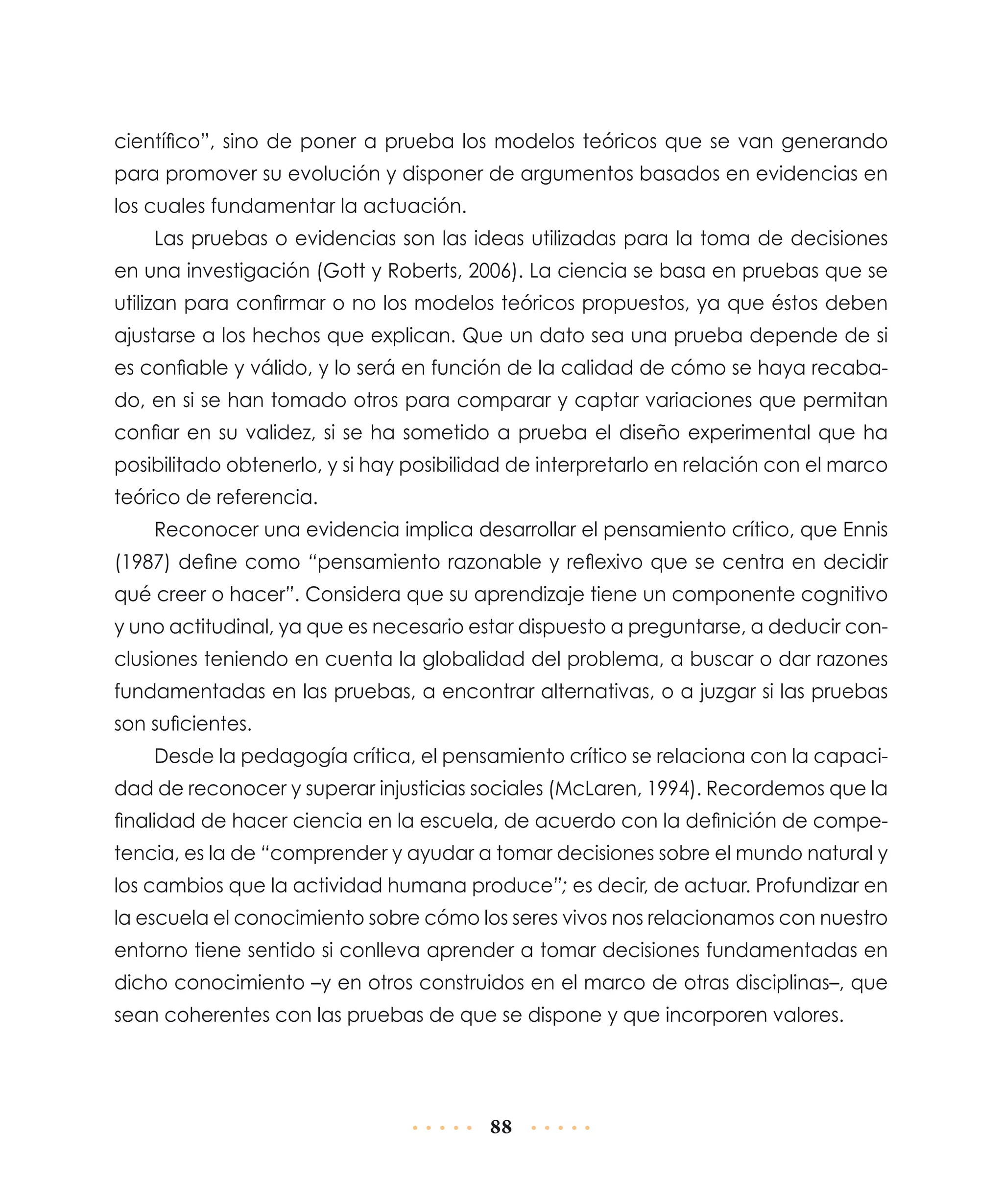 científico”, sino de poner a prueba los modelos teóricos que se van generando
para promover su evolución y disponer de argumentos basados en evidencias en
los cuales fundamentar la actuación.
Las pruebas o evidencias son las ideas utilizadas para la toma de decisiones
en una investigación (Gott y Roberts, 2006). La ciencia se basa en pruebas que se
utilizan para confirmar o no los modelos teóricos propuestos, ya que éstos deben
ajustarse a los hechos que explican. Que un dato sea una prueba depende de si
es confiable y válido, y lo será en función de la calidad de cómo se haya recabado, en si se han tomado otros para comparar y captar variaciones que permitan
confiar en su validez, si se ha sometido a prueba el diseño experimental que ha
posibilitado obtenerlo, y si hay posibilidad de interpretarlo en relación con el marco
teórico de referencia.
Reconocer una evidencia implica desarrollar el pensamiento crítico, que Ennis
(1987) define como “pensamiento razonable y reflexivo que se centra en decidir
qué creer o hacer”. Considera que su aprendizaje tiene un componente cognitivo
y uno actitudinal, ya que es necesario estar dispuesto a preguntarse, a deducir conclusiones teniendo en cuenta la globalidad del problema, a buscar o dar razones
fundamentadas en las pruebas, a encontrar alternativas, o a juzgar si las pruebas
son suficientes.
Desde la pedagogía crítica, el pensamiento crítico se relaciona con la capacidad de reconocer y superar injusticias sociales (McLaren, 1994). Recordemos que la
finalidad de hacer ciencia en la escuela, de acuerdo con la definición de competencia, es la de “comprender y ayudar a tomar decisiones sobre el mundo natural y
los cambios que la actividad humana produce”; es decir, de actuar. Profundizar en
la escuela el conocimiento sobre cómo los seres vivos nos relacionamos con nuestro
entorno tiene sentido si conlleva aprender a tomar decisiones fundamentadas en
dicho conocimiento –y en otros construidos en el marco de otras disciplinas–, que
sean coherentes con las pruebas de que se dispone y que incorporen valores.

88

 