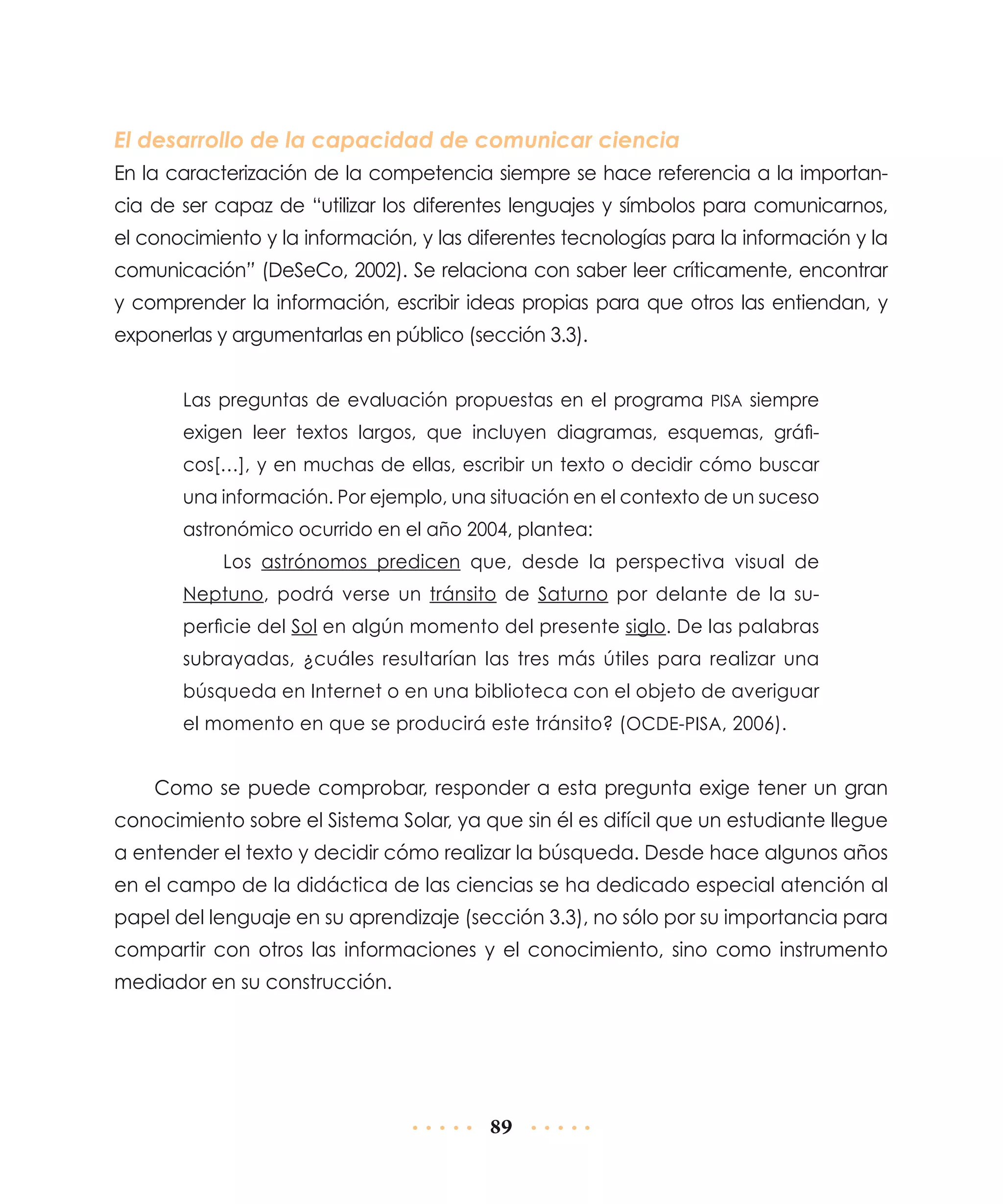 El desarrollo de la capacidad de comunicar ciencia
En la caracterización de la competencia siempre se hace referencia a la importancia de ser capaz de “utilizar los diferentes lenguajes y símbolos para comunicarnos,
el conocimiento y la información, y las diferentes tecnologías para la información y la
comunicación” (DeSeCo, 2002). Se relaciona con saber leer críticamente, encontrar
y comprender la información, escribir ideas propias para que otros las entiendan, y
exponerlas y argumentarlas en público (sección 3.3).
Las preguntas de evaluación propuestas en el programa PISA siempre
exigen leer textos largos, que incluyen diagramas, esquemas, gráficos[…], y en muchas de ellas, escribir un texto o decidir cómo buscar
una información. Por ejemplo, una situación en el contexto de un suceso
astronómico ocurrido en el año 2004, plantea:
Los astrónomos predicen que, desde la perspectiva visual de
Neptuno, podrá verse un tránsito de Saturno por delante de la superficie del Sol en algún momento del presente siglo. De las palabras
subrayadas, ¿cuáles resultarían las tres más útiles para realizar una
búsqueda en Internet o en una biblioteca con el objeto de averiguar
el momento en que se producirá este tránsito? (OCDE-PISA, 2006).

Como se puede comprobar, responder a esta pregunta exige tener un gran
conocimiento sobre el Sistema Solar, ya que sin él es difícil que un estudiante llegue
a entender el texto y decidir cómo realizar la búsqueda. Desde hace algunos años
en el campo de la didáctica de las ciencias se ha dedicado especial atención al
papel del lenguaje en su aprendizaje (sección 3.3), no sólo por su importancia para
compartir con otros las informaciones y el conocimiento, sino como instrumento
mediador en su construcción.

89

 