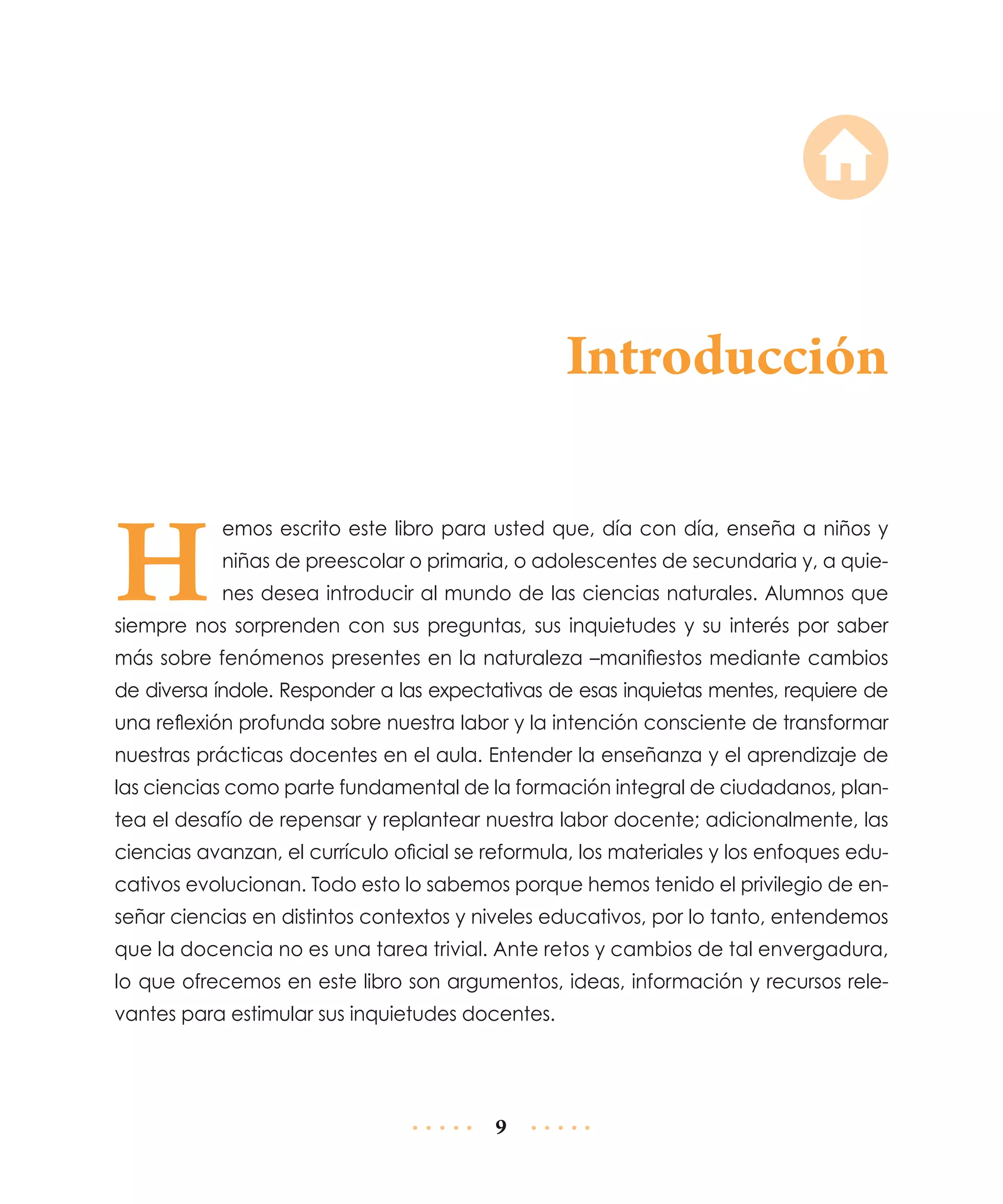Introducción

H

emos escrito este libro para usted que, día con día, enseña a niños y
niñas de preescolar o primaria, o adolescentes de secundaria y, a quienes desea introducir al mundo de las ciencias naturales. Alumnos que

siempre nos sorprenden con sus preguntas, sus inquietudes y su interés por saber
más sobre fenómenos presentes en la naturaleza –manifiestos mediante cambios
de diversa índole. Responder a las expectativas de esas inquietas mentes, requiere de
una reflexión profunda sobre nuestra labor y la intención consciente de transformar
nuestras prácticas docentes en el aula. Entender la enseñanza y el aprendizaje de
las ciencias como parte fundamental de la formación integral de ciudadanos, plantea el desafío de repensar y replantear nuestra labor docente; adicionalmente, las
ciencias avanzan, el currículo oficial se reformula, los materiales y los enfoques educativos evolucionan. Todo esto lo sabemos porque hemos tenido el privilegio de enseñar ciencias en distintos contextos y niveles educativos, por lo tanto, entendemos
que la docencia no es una tarea trivial. Ante retos y cambios de tal envergadura,
lo que ofrecemos en este libro son argumentos, ideas, información y recursos relevantes para estimular sus inquietudes docentes.

9

 