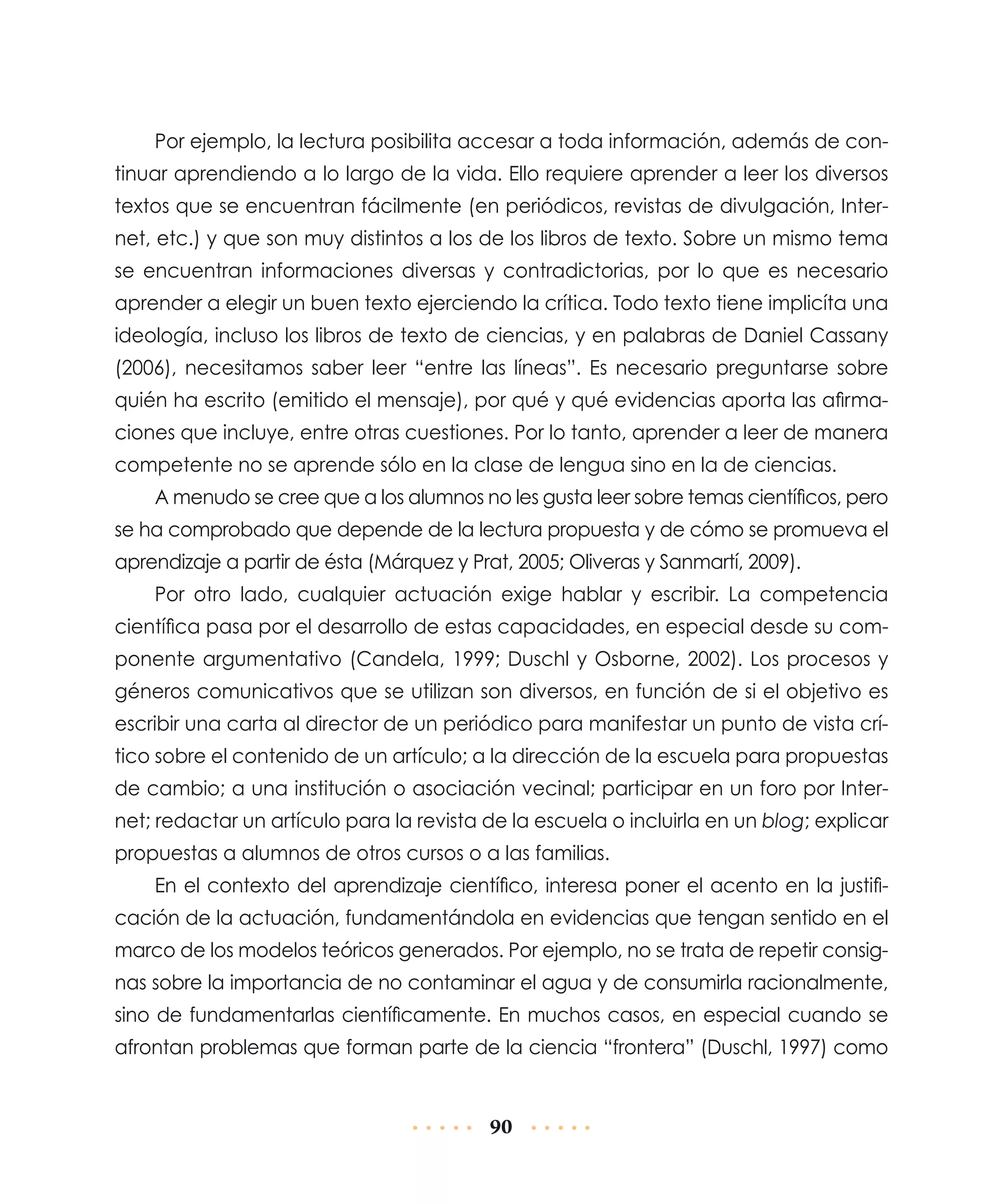 Por ejemplo, la lectura posibilita accesar a toda información, además de continuar aprendiendo a lo largo de la vida. Ello requiere aprender a leer los diversos
textos que se encuentran fácilmente (en periódicos, revistas de divulgación, Internet, etc.) y que son muy distintos a los de los libros de texto. Sobre un mismo tema
se encuentran informaciones diversas y contradictorias, por lo que es necesario
aprender a elegir un buen texto ejerciendo la crítica. Todo texto tiene implicíta una
ideología, incluso los libros de texto de ciencias, y en palabras de Daniel Cassany
(2006), necesitamos saber leer “entre las líneas”. Es necesario preguntarse sobre
quién ha escrito (emitido el mensaje), por qué y qué evidencias aporta las afirmaciones que incluye, entre otras cuestiones. Por lo tanto, aprender a leer de manera
competente no se aprende sólo en la clase de lengua sino en la de ciencias.
A menudo se cree que a los alumnos no les gusta leer sobre temas científicos, pero
se ha comprobado que depende de la lectura propuesta y de cómo se promueva el
aprendizaje a partir de ésta (Márquez y Prat, 2005; Oliveras y Sanmartí, 2009).
Por otro lado, cualquier actuación exige hablar y escribir. La competencia
científica pasa por el desarrollo de estas capacidades, en especial desde su componente argumentativo (Candela, 1999; Duschl y Osborne, 2002). Los procesos y
géneros comunicativos que se utilizan son diversos, en función de si el objetivo es
escribir una carta al director de un periódico para manifestar un punto de vista crítico sobre el contenido de un artículo; a la dirección de la escuela para propuestas
de cambio; a una institución o asociación vecinal; participar en un foro por Internet; redactar un artículo para la revista de la escuela o incluirla en un blog; explicar
propuestas a alumnos de otros cursos o a las familias.
En el contexto del aprendizaje científico, interesa poner el acento en la justificación de la actuación, fundamentándola en evidencias que tengan sentido en el
marco de los modelos teóricos generados. Por ejemplo, no se trata de repetir consignas sobre la importancia de no contaminar el agua y de consumirla racionalmente,
sino de fundamentarlas científicamente. En muchos casos, en especial cuando se
afrontan problemas que forman parte de la ciencia “frontera” (Duschl, 1997) como

90

 