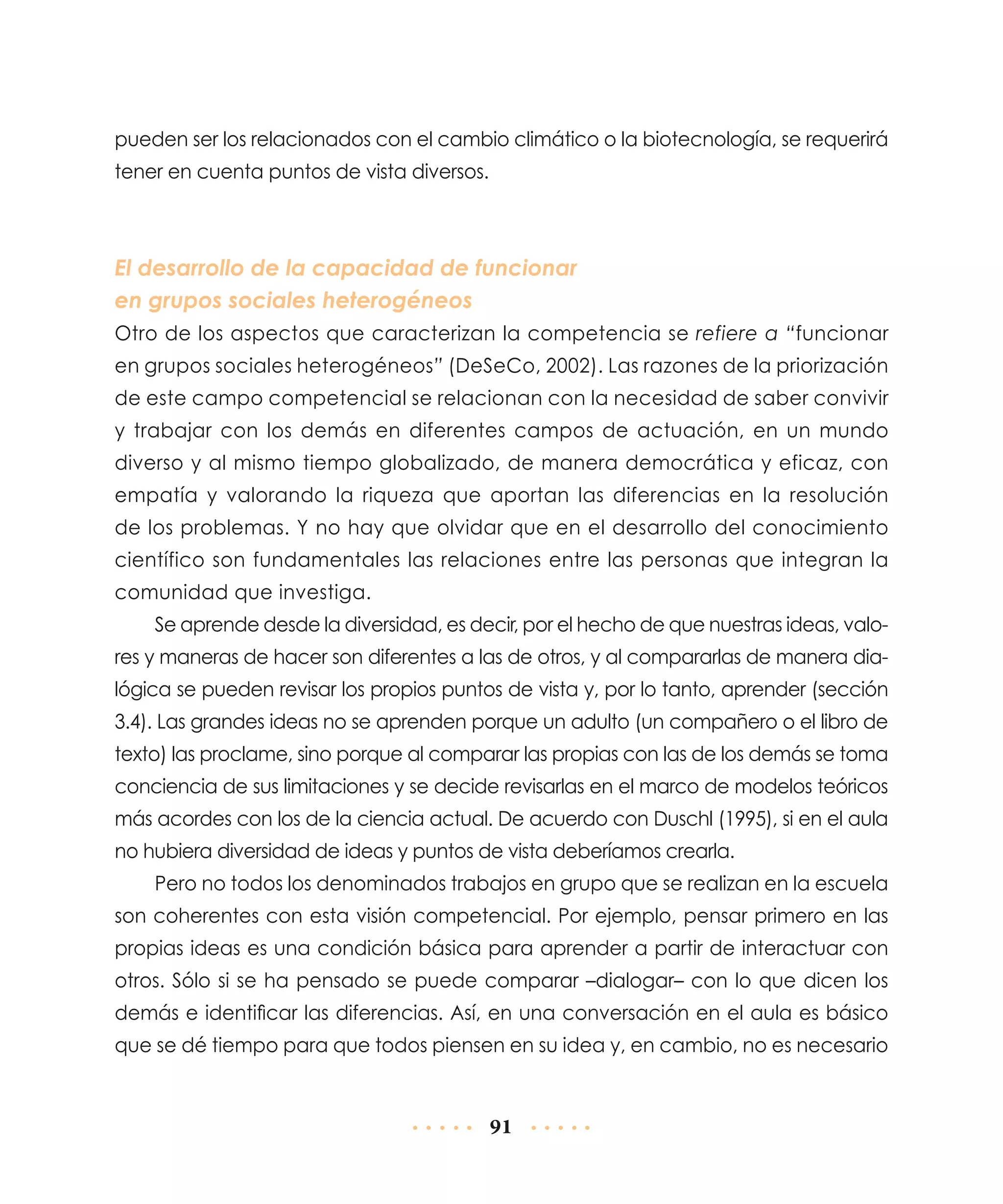 pueden ser los relacionados con el cambio climático o la biotecnología, se requerirá
tener en cuenta puntos de vista diversos.

El desarrollo de la capacidad de funcionar
en grupos sociales heterogéneos
Otro de los aspectos que caracterizan la competencia se refiere a “funcionar
en grupos sociales heterogéneos” (DeSeCo, 2002). Las razones de la priorización
de este campo competencial se relacionan con la necesidad de saber convivir
y trabajar con los demás en diferentes campos de actuación, en un mundo
diverso y al mismo tiempo globalizado, de manera democrática y eficaz, con
empatía y valorando la riqueza que aportan las diferencias en la resolución
de los problemas. Y no hay que olvidar que en el desarrollo del conocimiento
científico son fundamentales las relaciones entre las personas que integran la
comunidad que investiga.
Se aprende desde la diversidad, es decir, por el hecho de que nuestras ideas, valores y maneras de hacer son diferentes a las de otros, y al compararlas de manera dialógica se pueden revisar los propios puntos de vista y, por lo tanto, aprender (sección
3.4). Las grandes ideas no se aprenden porque un adulto (un compañero o el libro de
texto) las proclame, sino porque al comparar las propias con las de los demás se toma
conciencia de sus limitaciones y se decide revisarlas en el marco de modelos teóricos
más acordes con los de la ciencia actual. De acuerdo con Duschl (1995), si en el aula
no hubiera diversidad de ideas y puntos de vista deberíamos crearla.
Pero no todos los denominados trabajos en grupo que se realizan en la escuela
son coherentes con esta visión competencial. Por ejemplo, pensar primero en las
propias ideas es una condición básica para aprender a partir de interactuar con
otros. Sólo si se ha pensado se puede comparar –dialogar– con lo que dicen los
demás e identificar las diferencias. Así, en una conversación en el aula es básico
que se dé tiempo para que todos piensen en su idea y, en cambio, no es necesario

91

 