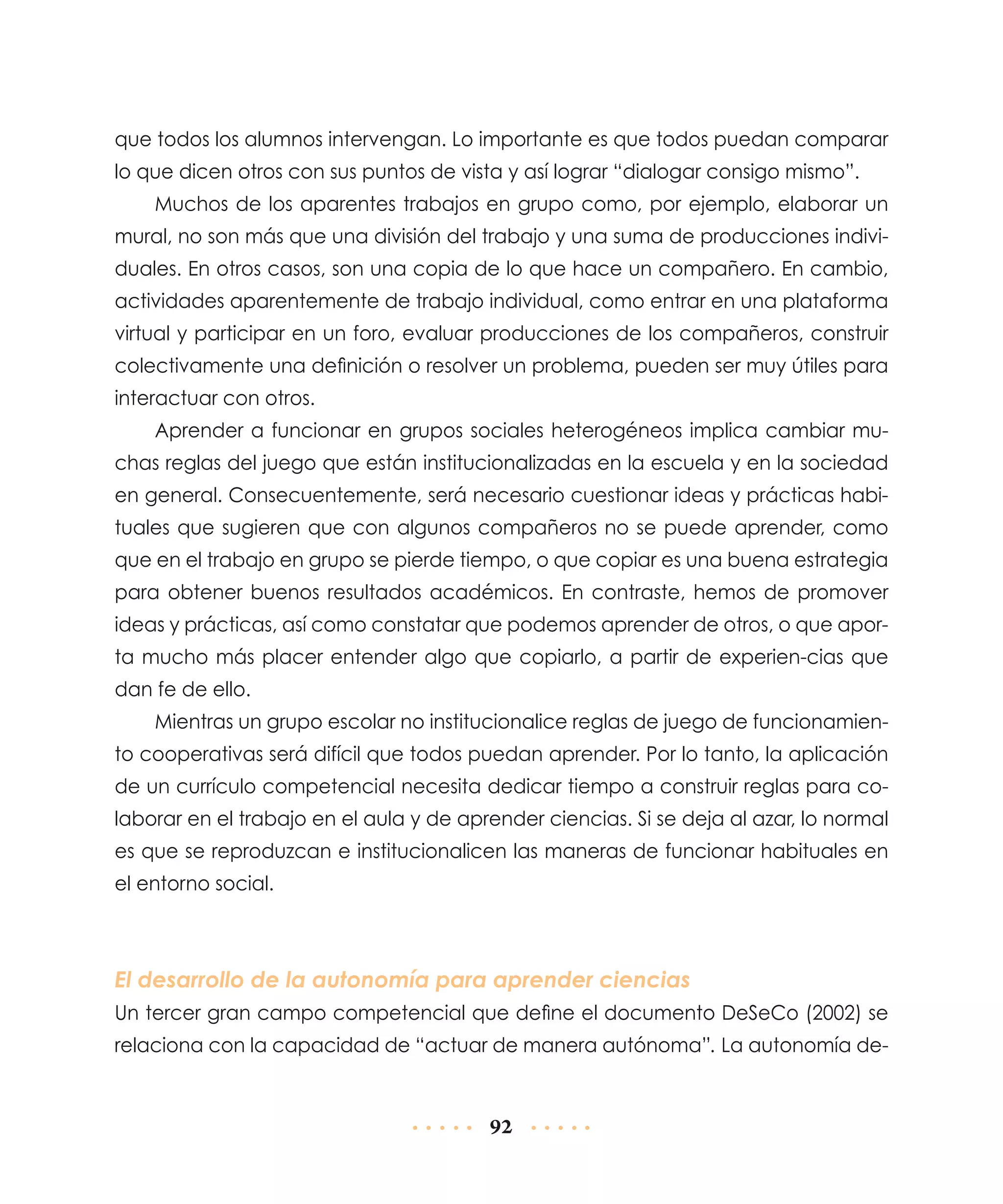 que todos los alumnos intervengan. Lo importante es que todos puedan comparar
lo que dicen otros con sus puntos de vista y así lograr “dialogar consigo mismo”.
Muchos de los aparentes trabajos en grupo como, por ejemplo, elaborar un
mural, no son más que una división del trabajo y una suma de producciones individuales. En otros casos, son una copia de lo que hace un compañero. En cambio,
actividades aparentemente de trabajo individual, como entrar en una plataforma
virtual y participar en un foro, evaluar producciones de los compañeros, construir
colectivamente una definición o resolver un problema, pueden ser muy útiles para
interactuar con otros.
Aprender a funcionar en grupos sociales heterogéneos implica cambiar muchas reglas del juego que están institucionalizadas en la escuela y en la sociedad
en general. Consecuentemente, será necesario cuestionar ideas y prácticas habituales que sugieren que con algunos compañeros no se puede aprender, como
que en el trabajo en grupo se pierde tiempo, o que copiar es una buena estrategia
para obtener buenos resultados académicos. En contraste, hemos de promover
ideas y prácticas, así como constatar que podemos aprender de otros, o que aporta mucho más placer entender algo que copiarlo, a partir de experien-cias que
dan fe de ello.
Mientras un grupo escolar no institucionalice reglas de juego de funcionamiento cooperativas será difícil que todos puedan aprender. Por lo tanto, la aplicación
de un currículo competencial necesita dedicar tiempo a construir reglas para colaborar en el trabajo en el aula y de aprender ciencias. Si se deja al azar, lo normal
es que se reproduzcan e institucionalicen las maneras de funcionar habituales en
el entorno social.

El desarrollo de la autonomía para aprender ciencias
Un tercer gran campo competencial que define el documento DeSeCo (2002) se
relaciona con la capacidad de “actuar de manera autónoma”. La autonomía de-

92

 