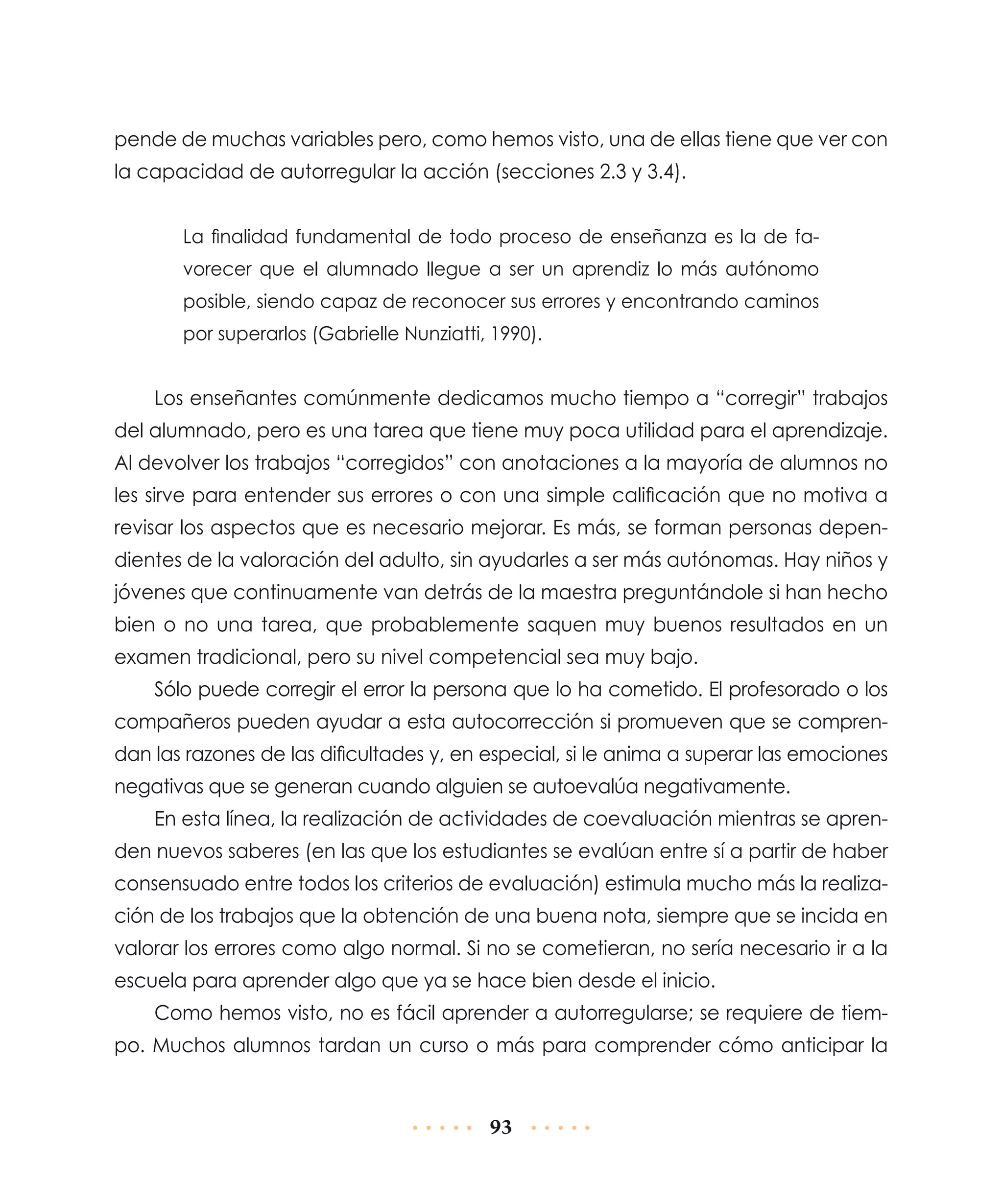 pende de muchas variables pero, como hemos visto, una de ellas tiene que ver con
la capacidad de autorregular la acción (secciones 2.3 y 3.4).
La finalidad fundamental de todo proceso de enseñanza es la de favorecer que el alumnado llegue a ser un aprendiz lo más autónomo
posible, siendo capaz de reconocer sus errores y encontrando caminos
por superarlos (Gabrielle Nunziatti, 1990).

Los enseñantes comúnmente dedicamos mucho tiempo a “corregir” trabajos
del alumnado, pero es una tarea que tiene muy poca utilidad para el aprendizaje.
Al devolver los trabajos “corregidos” con anotaciones a la mayoría de alumnos no
les sirve para entender sus errores o con una simple calificación que no motiva a
revisar los aspectos que es necesario mejorar. Es más, se forman personas dependientes de la valoración del adulto, sin ayudarles a ser más autónomas. Hay niños y
jóvenes que continuamente van detrás de la maestra preguntándole si han hecho
bien o no una tarea, que probablemente saquen muy buenos resultados en un
examen tradicional, pero su nivel competencial sea muy bajo.
Sólo puede corregir el error la persona que lo ha cometido. El profesorado o los
compañeros pueden ayudar a esta autocorrección si promueven que se comprendan las razones de las dificultades y, en especial, si le anima a superar las emociones
negativas que se generan cuando alguien se autoevalúa negativamente.
En esta línea, la realización de actividades de coevaluación mientras se aprenden nuevos saberes (en las que los estudiantes se evalúan entre sí a partir de haber
consensuado entre todos los criterios de evaluación) estimula mucho más la realización de los trabajos que la obtención de una buena nota, siempre que se incida en
valorar los errores como algo normal. Si no se cometieran, no sería necesario ir a la
escuela para aprender algo que ya se hace bien desde el inicio.
Como hemos visto, no es fácil aprender a autorregularse; se requiere de tiempo. Muchos alumnos tardan un curso o más para comprender cómo anticipar la

93

 