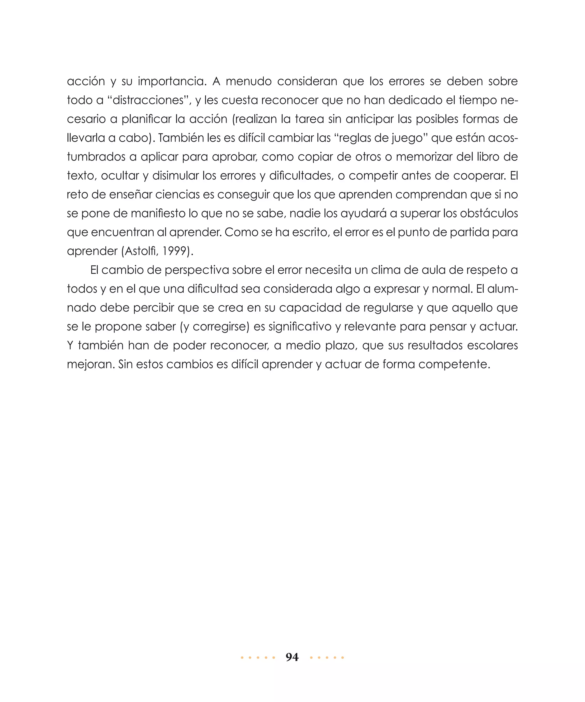 acción y su importancia. A menudo consideran que los errores se deben sobre
todo a “distracciones”, y les cuesta reconocer que no han dedicado el tiempo necesario a planificar la acción (realizan la tarea sin anticipar las posibles formas de
llevarla a cabo). También les es difícil cambiar las “reglas de juego” que están acostumbrados a aplicar para aprobar, como copiar de otros o memorizar del libro de
texto, ocultar y disimular los errores y dificultades, o competir antes de cooperar. El
reto de enseñar ciencias es conseguir que los que aprenden comprendan que si no
se pone de manifiesto lo que no se sabe, nadie los ayudará a superar los obstáculos
que encuentran al aprender. Como se ha escrito, el error es el punto de partida para
aprender (Astolfi, 1999).
El cambio de perspectiva sobre el error necesita un clima de aula de respeto a
todos y en el que una dificultad sea considerada algo a expresar y normal. El alumnado debe percibir que se crea en su capacidad de regularse y que aquello que
se le propone saber (y corregirse) es significativo y relevante para pensar y actuar.
Y también han de poder reconocer, a medio plazo, que sus resultados escolares
mejoran. Sin estos cambios es difícil aprender y actuar de forma competente.

94

 