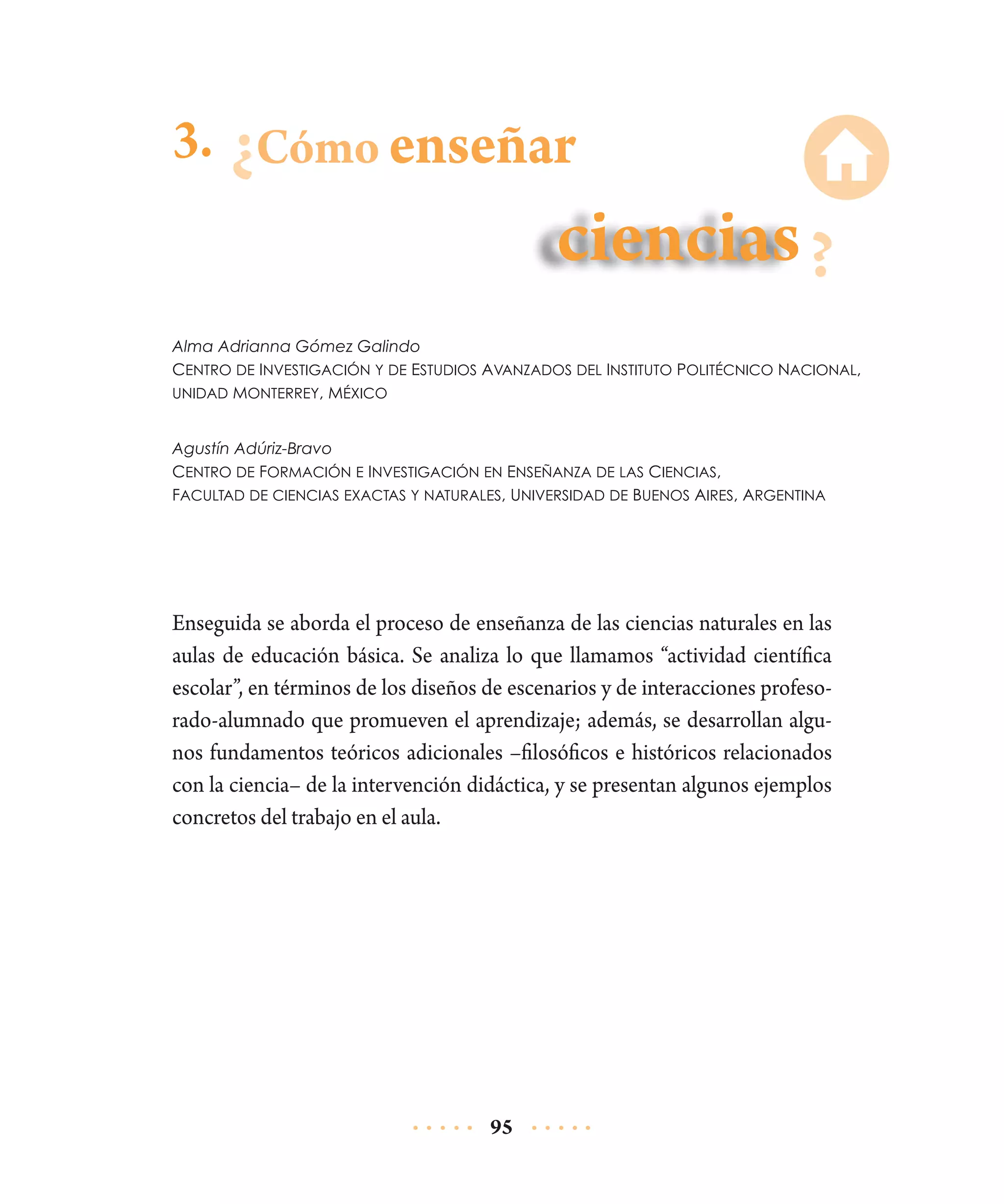 3. Cómo enseñar

Alma Adrianna Gómez Galindo
Centro de Investigación y de Estudios Avanzados del Instituto Politécnico Nacional,
unidad Monterrey, México
Agustín Adúriz-Bravo
Centro de Formación e Investigación en Enseñanza de las Ciencias,
Facultad de ciencias exactas y naturales, Universidad de Buenos Aires, Argentina

Enseguida se aborda el proceso de enseñanza de las ciencias naturales en las
aulas de educación básica. Se analiza lo que llamamos “actividad científica
escolar”, en términos de los diseños de escenarios y de interacciones profesorado-alumnado que promueven el aprendizaje; además, se desarrollan algunos fundamentos teóricos adicionales –filosóficos e históricos relacionados
con la ciencia– de la intervención didáctica, y se presentan algunos ejemplos
concretos del trabajo en el aula.

95

 
