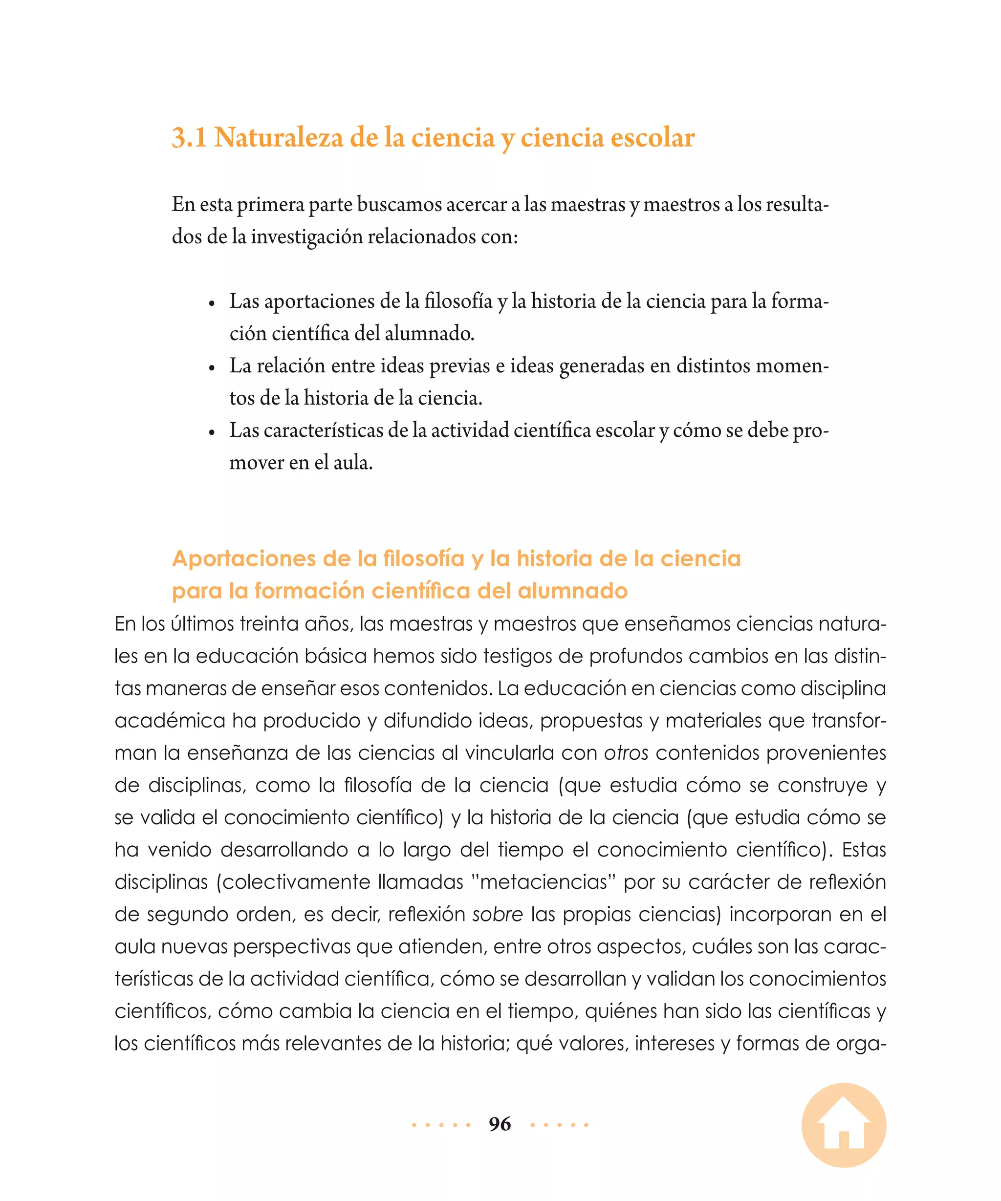 3.1 Naturaleza de la ciencia y ciencia escolar
En esta primera parte buscamos acercar a las maestras y maestros a los resultados de la investigación relacionados con:
•	 Las aportaciones de la filosofía y la historia de la ciencia para la formación científica del alumnado.
•	 La relación entre ideas previas e ideas generadas en distintos momentos de la historia de la ciencia.
•	 Las características de la actividad científica escolar y cómo se debe promover en el aula.

Aportaciones de la filosofía y la historia de la ciencia
para la formación científica del alumnado
En los últimos treinta años, las maestras y maestros que enseñamos ciencias naturales en la educación básica hemos sido testigos de profundos cambios en las distintas maneras de enseñar esos contenidos. La educación en ciencias como disciplina
académica ha producido y difundido ideas, propuestas y materiales que transforman la enseñanza de las ciencias al vincularla con otros contenidos provenientes
de disciplinas, como la filosofía de la ciencia (que estudia cómo se construye y
se valida el conocimiento científico) y la historia de la ciencia (que estudia cómo se
ha venido desarrollando a lo largo del tiempo el conocimiento científico). Estas
disciplinas (colectivamente llamadas ”metaciencias” por su carácter de reflexión
de segundo orden, es decir, reflexión sobre las propias ciencias) incorporan en el
aula nuevas perspectivas que atienden, entre otros aspectos, cuáles son las características de la actividad científica, cómo se desarrollan y validan los conocimientos
científicos, cómo cambia la ciencia en el tiempo, quiénes han sido las científicas y
los científicos más relevantes de la historia; qué valores, intereses y formas de orga-

96

 