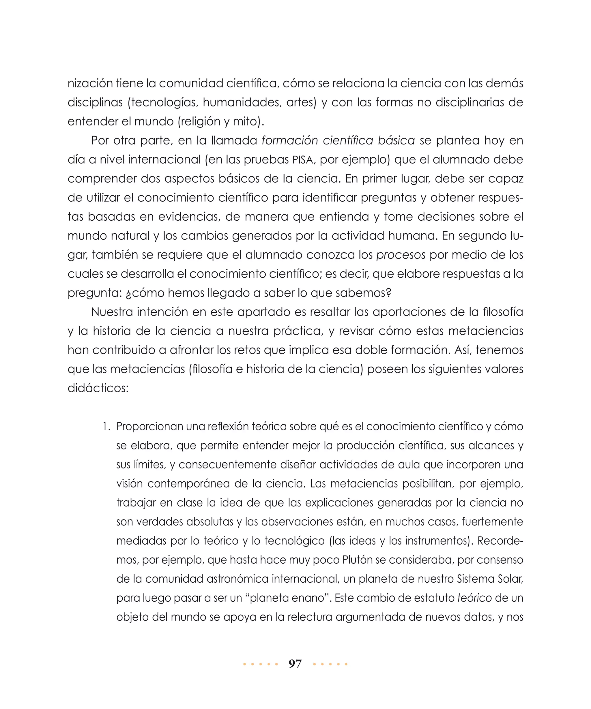 nización tiene la comunidad científica, cómo se relaciona la ciencia con las demás
disciplinas (tecnologías, humanidades, artes) y con las formas no disciplinarias de
entender el mundo (religión y mito).
Por otra parte, en la llamada formación científica básica se plantea hoy en
día a nivel internacional (en las pruebas PISA, por ejemplo) que el alumnado debe
comprender dos aspectos básicos de la ciencia. En primer lugar, debe ser capaz
de utilizar el conocimiento científico para identificar preguntas y obtener respuestas basadas en evidencias, de manera que entienda y tome decisiones sobre el
mundo natural y los cambios generados por la actividad humana. En segundo lugar, también se requiere que el alumnado conozca los procesos por medio de los
cuales se desarrolla el conocimiento científico; es decir, que elabore respuestas a la
pregunta: ¿cómo hemos llegado a saber lo que sabemos?
Nuestra intención en este apartado es resaltar las aportaciones de la filosofía
y la historia de la ciencia a nuestra práctica, y revisar cómo estas metaciencias
han contribuido a afrontar los retos que implica esa doble formación. Así, tenemos
que las metaciencias (filosofía e historia de la ciencia) poseen los siguientes valores
didácticos:
1.	 Proporcionan una reflexión teórica sobre qué es el conocimiento científico y cómo
se elabora, que permite entender mejor la producción científica, sus alcances y
sus límites, y consecuentemente diseñar actividades de aula que incorporen una
visión contemporánea de la ciencia. Las metaciencias posibilitan, por ejemplo,
trabajar en clase la idea de que las explicaciones generadas por la ciencia no
son verdades absolutas y las observaciones están, en muchos casos, fuertemente
mediadas por lo teórico y lo tecnológico (las ideas y los instrumentos). Recordemos, por ejemplo, que hasta hace muy poco Plutón se consideraba, por consenso
de la comunidad astronómica internacional, un planeta de nuestro Sistema Solar,
para luego pasar a ser un “planeta enano”. Este cambio de estatuto teórico de un
objeto del mundo se apoya en la relectura argumentada de nuevos datos, y nos

97

 