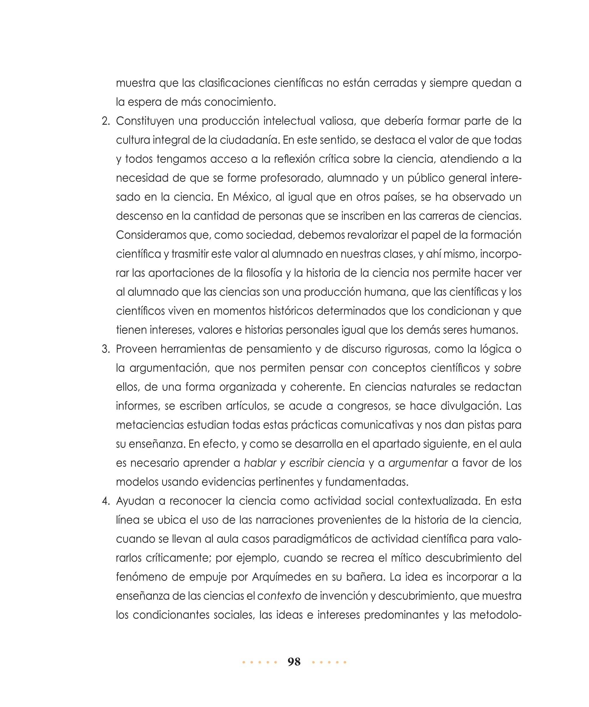 muestra que las clasificaciones científicas no están cerradas y siempre quedan a
la espera de más conocimiento.
2.	 Constituyen una producción intelectual valiosa, que debería formar parte de la
cultura integral de la ciudadanía. En este sentido, se destaca el valor de que todas
y todos tengamos acceso a la reflexión crítica sobre la ciencia, atendiendo a la
necesidad de que se forme profesorado, alumnado y un público general interesado en la ciencia. En México, al igual que en otros países, se ha observado un
descenso en la cantidad de personas que se inscriben en las carreras de ciencias.
Consideramos que, como sociedad, debemos revalorizar el papel de la formación
científica y trasmitir este valor al alumnado en nuestras clases, y ahí mismo, incorporar las aportaciones de la filosofía y la historia de la ciencia nos permite hacer ver
al alumnado que las ciencias son una producción humana, que las científicas y los
científicos viven en momentos históricos determinados que los condicionan y que
tienen intereses, valores e historias personales igual que los demás seres humanos.
3.	 Proveen herramientas de pensamiento y de discurso rigurosas, como la lógica o
la argumentación, que nos permiten pensar con conceptos científicos y sobre
ellos, de una forma organizada y coherente. En ciencias naturales se redactan
informes, se escriben artículos, se acude a congresos, se hace divulgación. Las
metaciencias estudian todas estas prácticas comunicativas y nos dan pistas para
su enseñanza. En efecto, y como se desarrolla en el apartado siguiente, en el aula
es necesario aprender a hablar y escribir ciencia y a argumentar a favor de los
modelos usando evidencias pertinentes y fundamentadas.
4.	 Ayudan a reconocer la ciencia como actividad social contextualizada. En esta
línea se ubica el uso de las narraciones provenientes de la historia de la ciencia,
cuando se llevan al aula casos paradigmáticos de actividad científica para valorarlos críticamente; por ejemplo, cuando se recrea el mítico descubrimiento del
fenómeno de empuje por Arquímedes en su bañera. La idea es incorporar a la
enseñanza de las ciencias el contexto de invención y descubrimiento, que muestra
los condicionantes sociales, las ideas e intereses predominantes y las metodolo-

98

 