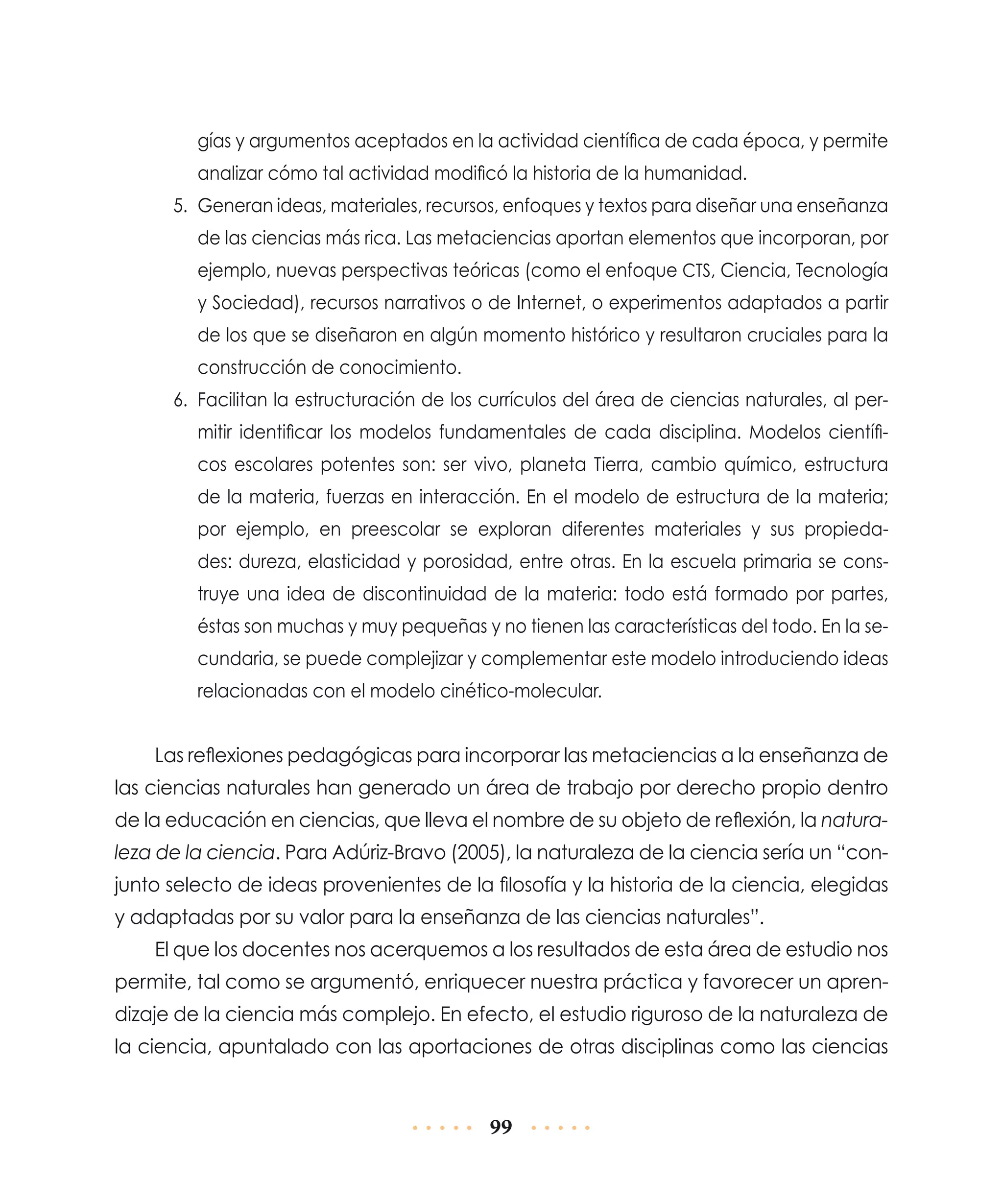 gías y argumentos aceptados en la actividad científica de cada época, y permite
analizar cómo tal actividad modificó la historia de la humanidad.
5.	 Generan ideas, materiales, recursos, enfoques y textos para diseñar una enseñanza
de las ciencias más rica. Las metaciencias aportan elementos que incorporan, por
ejemplo, nuevas perspectivas teóricas (como el enfoque CTS, Ciencia, Tecnología
y Sociedad), recursos narrativos o de Internet, o experimentos adaptados a partir
de los que se diseñaron en algún momento histórico y resultaron cruciales para la
construcción de conocimiento.
6.	 Facilitan la estructuración de los currículos del área de ciencias naturales, al permitir identificar los modelos fundamentales de cada disciplina. Modelos científicos escolares potentes son: ser vivo, planeta Tierra, cambio químico, estructura
de la materia, fuerzas en interacción. En el modelo de estructura de la materia;
por ejemplo, en preescolar se exploran diferentes materiales y sus propiedades: dureza, elasticidad y porosidad, entre otras. En la escuela primaria se construye una idea de discontinuidad de la materia: todo está formado por partes,
éstas son muchas y muy pequeñas y no tienen las características del todo. En la secundaria, se puede complejizar y complementar este modelo introduciendo ideas
relacionadas con el modelo cinético-molecular.

Las reflexiones pedagógicas para incorporar las metaciencias a la enseñanza de
las ciencias naturales han generado un área de trabajo por derecho propio dentro
de la educación en ciencias, que lleva el nombre de su objeto de reflexión, la naturaleza de la ciencia. Para Adúriz-Bravo (2005), la naturaleza de la ciencia sería un “conjunto selecto de ideas provenientes de la filosofía y la historia de la ciencia, elegidas
y adaptadas por su valor para la enseñanza de las ciencias naturales”.
El que los docentes nos acerquemos a los resultados de esta área de estudio nos
permite, tal como se argumentó, enriquecer nuestra práctica y favorecer un aprendizaje de la ciencia más complejo. En efecto, el estudio riguroso de la naturaleza de
la ciencia, apuntalado con las aportaciones de otras disciplinas como las ciencias

99

 